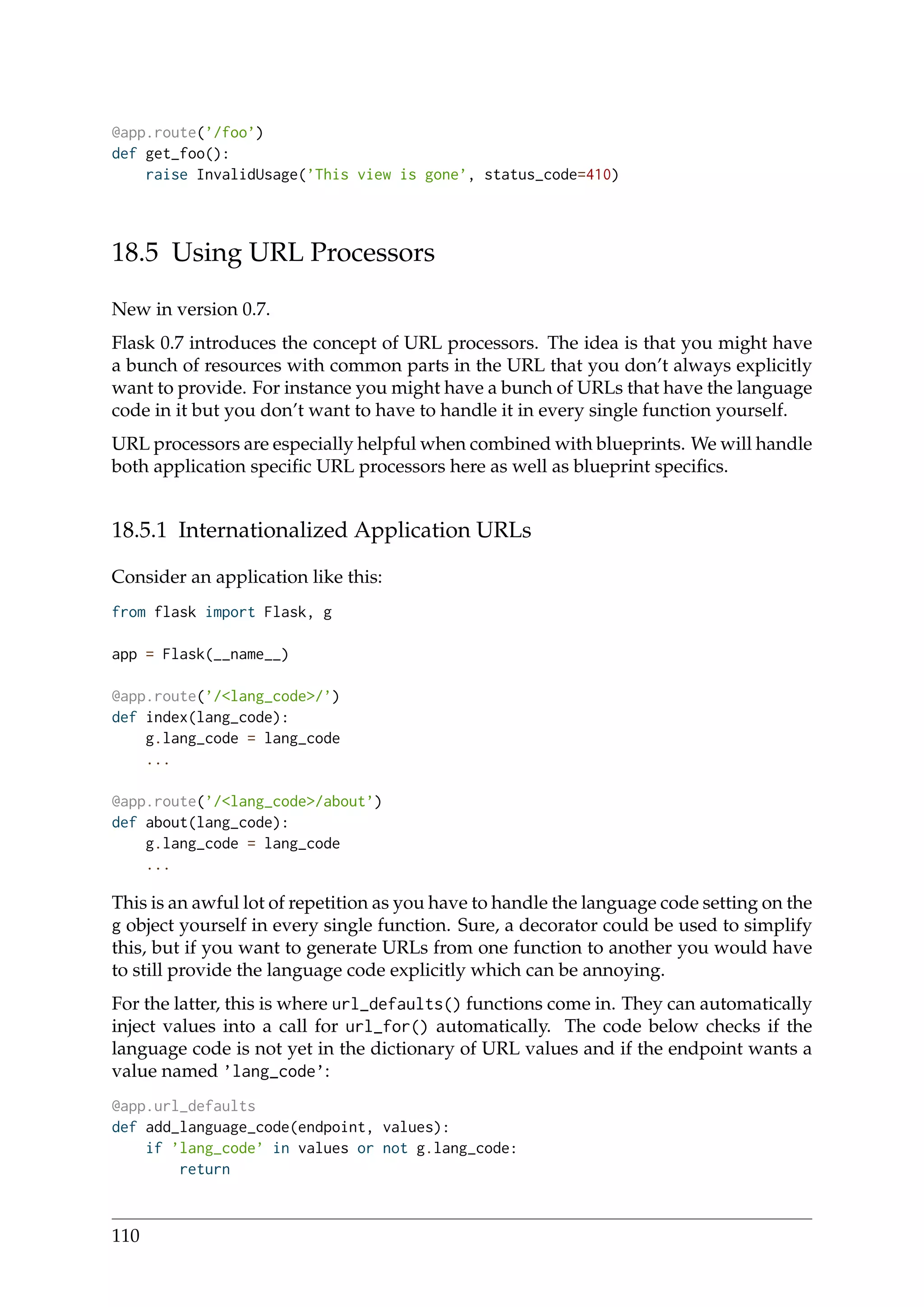 @app.route(’/foo’)
def get_foo():
raise InvalidUsage(’This view is gone’, status_code=410)
18.5 Using URL Processors
New in version 0.7.
Flask 0.7 introduces the concept of URL processors. The idea is that you might have
a bunch of resources with common parts in the URL that you don’t always explicitly
want to provide. For instance you might have a bunch of URLs that have the language
code in it but you don’t want to have to handle it in every single function yourself.
URL processors are especially helpful when combined with blueprints. We will handle
both application speciﬁc URL processors here as well as blueprint speciﬁcs.
18.5.1 Internationalized Application URLs
Consider an application like this:
from flask import Flask, g
app = Flask(__name__)
@app.route(’/<lang_code>/’)
def index(lang_code):
g.lang_code = lang_code
...
@app.route(’/<lang_code>/about’)
def about(lang_code):
g.lang_code = lang_code
...
This is an awful lot of repetition as you have to handle the language code setting on the
g object yourself in every single function. Sure, a decorator could be used to simplify
this, but if you want to generate URLs from one function to another you would have
to still provide the language code explicitly which can be annoying.
For the latter, this is where url_defaults() functions come in. They can automatically
inject values into a call for url_for() automatically. The code below checks if the
language code is not yet in the dictionary of URL values and if the endpoint wants a
value named ’lang_code’:
@app.url_defaults
def add_language_code(endpoint, values):
if ’lang_code’ in values or not g.lang_code:
return
110
 