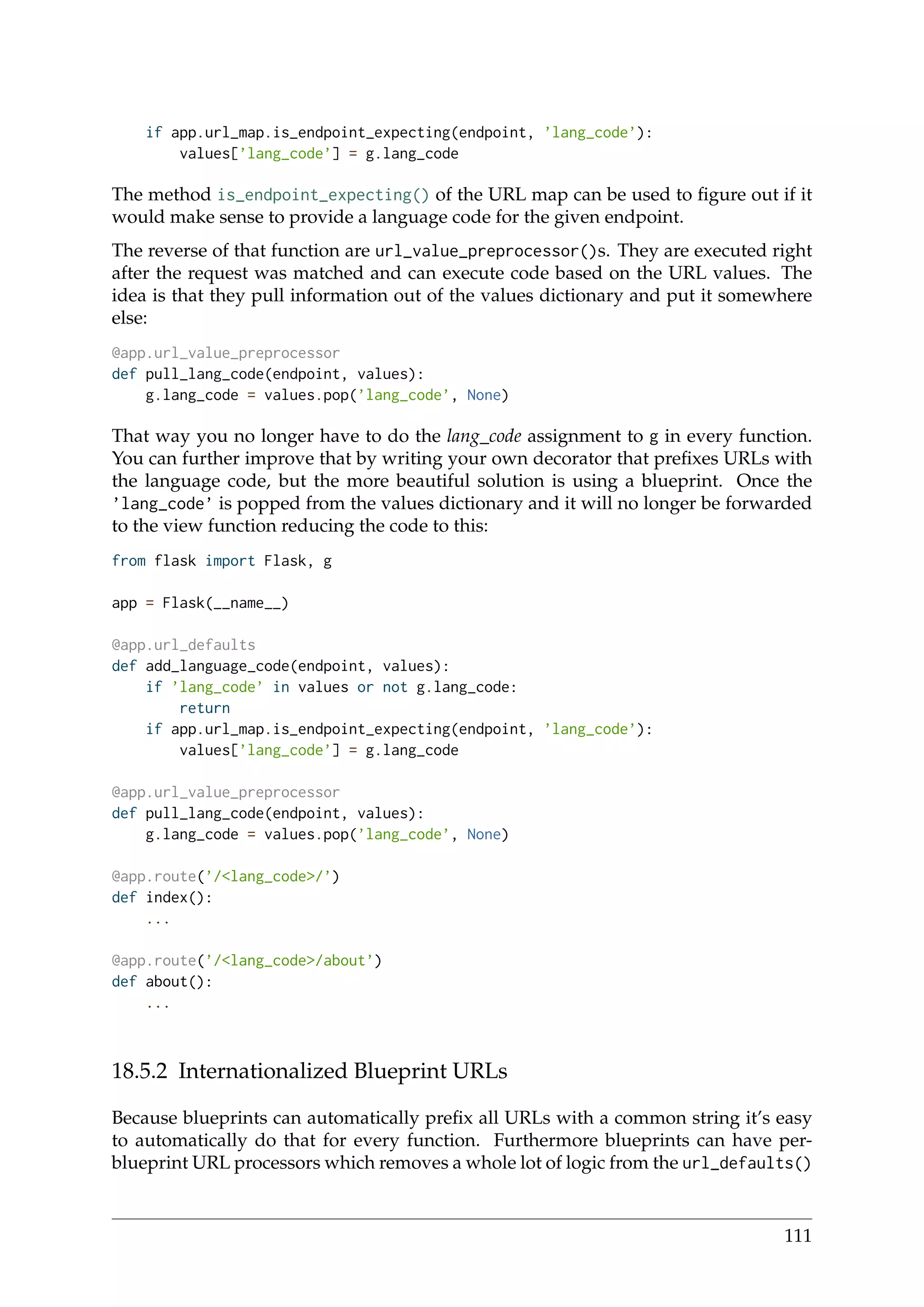 if app.url_map.is_endpoint_expecting(endpoint, ’lang_code’):
values[’lang_code’] = g.lang_code
The method is_endpoint_expecting() of the URL map can be used to ﬁgure out if it
would make sense to provide a language code for the given endpoint.
The reverse of that function are url_value_preprocessor()s. They are executed right
after the request was matched and can execute code based on the URL values. The
idea is that they pull information out of the values dictionary and put it somewhere
else:
@app.url_value_preprocessor
def pull_lang_code(endpoint, values):
g.lang_code = values.pop(’lang_code’, None)
That way you no longer have to do the lang_code assignment to g in every function.
You can further improve that by writing your own decorator that preﬁxes URLs with
the language code, but the more beautiful solution is using a blueprint. Once the
’lang_code’ is popped from the values dictionary and it will no longer be forwarded
to the view function reducing the code to this:
from flask import Flask, g
app = Flask(__name__)
@app.url_defaults
def add_language_code(endpoint, values):
if ’lang_code’ in values or not g.lang_code:
return
if app.url_map.is_endpoint_expecting(endpoint, ’lang_code’):
values[’lang_code’] = g.lang_code
@app.url_value_preprocessor
def pull_lang_code(endpoint, values):
g.lang_code = values.pop(’lang_code’, None)
@app.route(’/<lang_code>/’)
def index():
...
@app.route(’/<lang_code>/about’)
def about():
...
18.5.2 Internationalized Blueprint URLs
Because blueprints can automatically preﬁx all URLs with a common string it’s easy
to automatically do that for every function. Furthermore blueprints can have per-
blueprint URL processors which removes a whole lot of logic from the url_defaults()
111
 