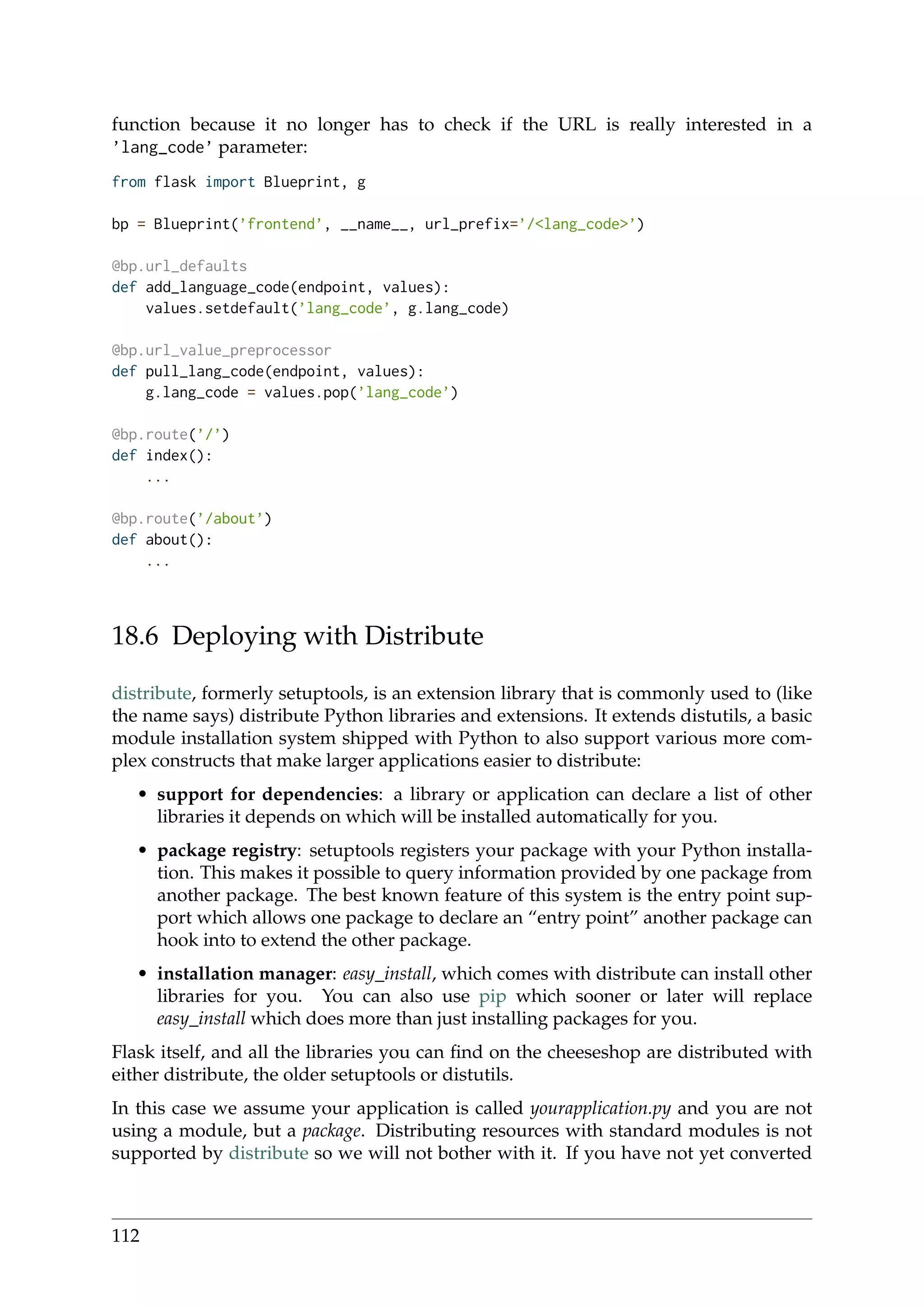 function because it no longer has to check if the URL is really interested in a
’lang_code’ parameter:
from flask import Blueprint, g
bp = Blueprint(’frontend’, __name__, url_prefix=’/<lang_code>’)
@bp.url_defaults
def add_language_code(endpoint, values):
values.setdefault(’lang_code’, g.lang_code)
@bp.url_value_preprocessor
def pull_lang_code(endpoint, values):
g.lang_code = values.pop(’lang_code’)
@bp.route(’/’)
def index():
...
@bp.route(’/about’)
def about():
...
18.6 Deploying with Distribute
distribute, formerly setuptools, is an extension library that is commonly used to (like
the name says) distribute Python libraries and extensions. It extends distutils, a basic
module installation system shipped with Python to also support various more com-
plex constructs that make larger applications easier to distribute:
• support for dependencies: a library or application can declare a list of other
libraries it depends on which will be installed automatically for you.
• package registry: setuptools registers your package with your Python installa-
tion. This makes it possible to query information provided by one package from
another package. The best known feature of this system is the entry point sup-
port which allows one package to declare an “entry point” another package can
hook into to extend the other package.
• installation manager: easy_install, which comes with distribute can install other
libraries for you. You can also use pip which sooner or later will replace
easy_install which does more than just installing packages for you.
Flask itself, and all the libraries you can ﬁnd on the cheeseshop are distributed with
either distribute, the older setuptools or distutils.
In this case we assume your application is called yourapplication.py and you are not
using a module, but a package. Distributing resources with standard modules is not
supported by distribute so we will not bother with it. If you have not yet converted
112
 