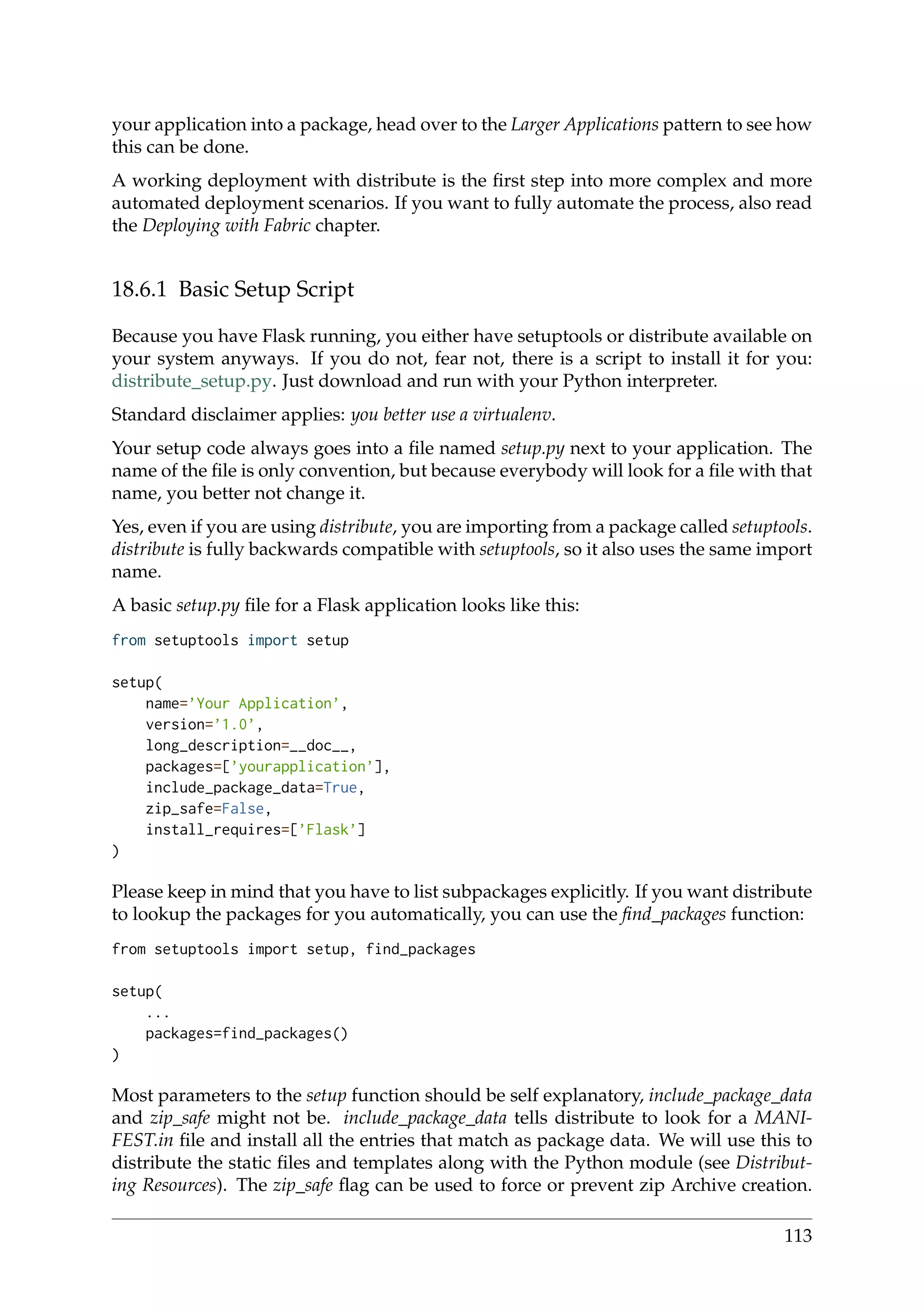 your application into a package, head over to the Larger Applications pattern to see how
this can be done.
A working deployment with distribute is the ﬁrst step into more complex and more
automated deployment scenarios. If you want to fully automate the process, also read
the Deploying with Fabric chapter.
18.6.1 Basic Setup Script
Because you have Flask running, you either have setuptools or distribute available on
your system anyways. If you do not, fear not, there is a script to install it for you:
distribute_setup.py. Just download and run with your Python interpreter.
Standard disclaimer applies: you better use a virtualenv.
Your setup code always goes into a ﬁle named setup.py next to your application. The
name of the ﬁle is only convention, but because everybody will look for a ﬁle with that
name, you better not change it.
Yes, even if you are using distribute, you are importing from a package called setuptools.
distribute is fully backwards compatible with setuptools, so it also uses the same import
name.
A basic setup.py ﬁle for a Flask application looks like this:
from setuptools import setup
setup(
name=’Your Application’,
version=’1.0’,
long_description=__doc__,
packages=[’yourapplication’],
include_package_data=True,
zip_safe=False,
install_requires=[’Flask’]
)
Please keep in mind that you have to list subpackages explicitly. If you want distribute
to lookup the packages for you automatically, you can use the ﬁnd_packages function:
from setuptools import setup, find_packages
setup(
...
packages=find_packages()
)
Most parameters to the setup function should be self explanatory, include_package_data
and zip_safe might not be. include_package_data tells distribute to look for a MANI-
FEST.in ﬁle and install all the entries that match as package data. We will use this to
distribute the static ﬁles and templates along with the Python module (see Distribut-
ing Resources). The zip_safe ﬂag can be used to force or prevent zip Archive creation.
113
 
