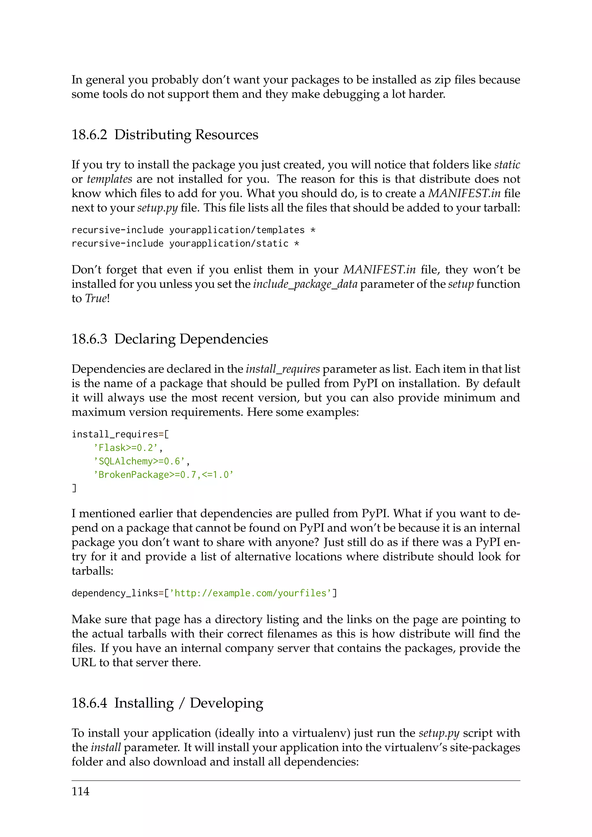 In general you probably don’t want your packages to be installed as zip ﬁles because
some tools do not support them and they make debugging a lot harder.
18.6.2 Distributing Resources
If you try to install the package you just created, you will notice that folders like static
or templates are not installed for you. The reason for this is that distribute does not
know which ﬁles to add for you. What you should do, is to create a MANIFEST.in ﬁle
next to your setup.py ﬁle. This ﬁle lists all the ﬁles that should be added to your tarball:
recursive-include yourapplication/templates *
recursive-include yourapplication/static *
Don’t forget that even if you enlist them in your MANIFEST.in ﬁle, they won’t be
installed for you unless you set the include_package_data parameter of the setup function
to True!
18.6.3 Declaring Dependencies
Dependencies are declared in the install_requires parameter as list. Each item in that list
is the name of a package that should be pulled from PyPI on installation. By default
it will always use the most recent version, but you can also provide minimum and
maximum version requirements. Here some examples:
install_requires=[
’Flask>=0.2’,
’SQLAlchemy>=0.6’,
’BrokenPackage>=0.7,<=1.0’
]
I mentioned earlier that dependencies are pulled from PyPI. What if you want to de-
pend on a package that cannot be found on PyPI and won’t be because it is an internal
package you don’t want to share with anyone? Just still do as if there was a PyPI en-
try for it and provide a list of alternative locations where distribute should look for
tarballs:
dependency_links=[’http://example.com/yourfiles’]
Make sure that page has a directory listing and the links on the page are pointing to
the actual tarballs with their correct ﬁlenames as this is how distribute will ﬁnd the
ﬁles. If you have an internal company server that contains the packages, provide the
URL to that server there.
18.6.4 Installing / Developing
To install your application (ideally into a virtualenv) just run the setup.py script with
the install parameter. It will install your application into the virtualenv’s site-packages
folder and also download and install all dependencies:
114
 