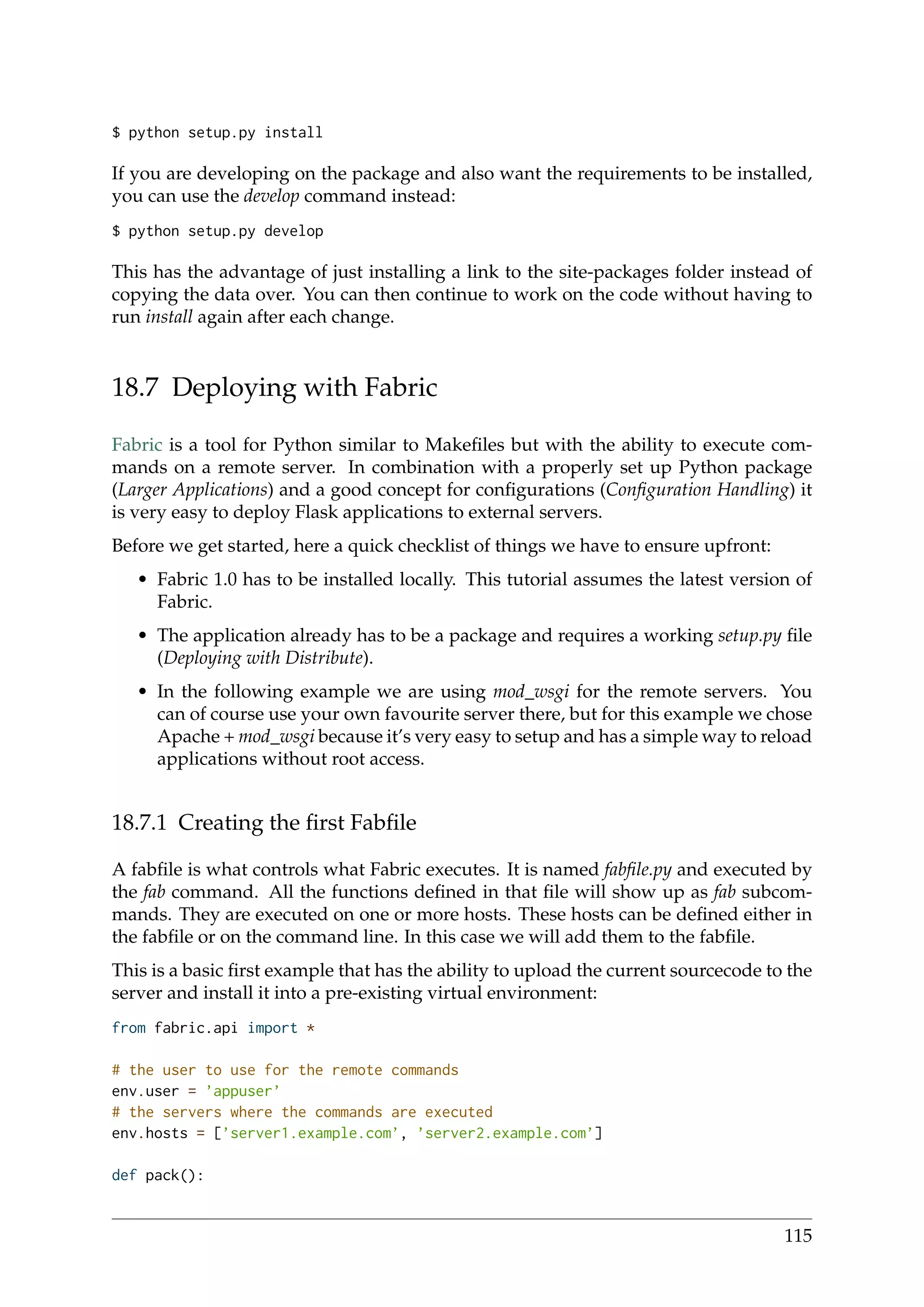 $ python setup.py install
If you are developing on the package and also want the requirements to be installed,
you can use the develop command instead:
$ python setup.py develop
This has the advantage of just installing a link to the site-packages folder instead of
copying the data over. You can then continue to work on the code without having to
run install again after each change.
18.7 Deploying with Fabric
Fabric is a tool for Python similar to Makeﬁles but with the ability to execute com-
mands on a remote server. In combination with a properly set up Python package
(Larger Applications) and a good concept for conﬁgurations (Conﬁguration Handling) it
is very easy to deploy Flask applications to external servers.
Before we get started, here a quick checklist of things we have to ensure upfront:
• Fabric 1.0 has to be installed locally. This tutorial assumes the latest version of
Fabric.
• The application already has to be a package and requires a working setup.py ﬁle
(Deploying with Distribute).
• In the following example we are using mod_wsgi for the remote servers. You
can of course use your own favourite server there, but for this example we chose
Apache + mod_wsgi because it’s very easy to setup and has a simple way to reload
applications without root access.
18.7.1 Creating the ﬁrst Fabﬁle
A fabﬁle is what controls what Fabric executes. It is named fabﬁle.py and executed by
the fab command. All the functions deﬁned in that ﬁle will show up as fab subcom-
mands. They are executed on one or more hosts. These hosts can be deﬁned either in
the fabﬁle or on the command line. In this case we will add them to the fabﬁle.
This is a basic ﬁrst example that has the ability to upload the current sourcecode to the
server and install it into a pre-existing virtual environment:
from fabric.api import *
# the user to use for the remote commands
env.user = ’appuser’
# the servers where the commands are executed
env.hosts = [’server1.example.com’, ’server2.example.com’]
def pack():
115
 