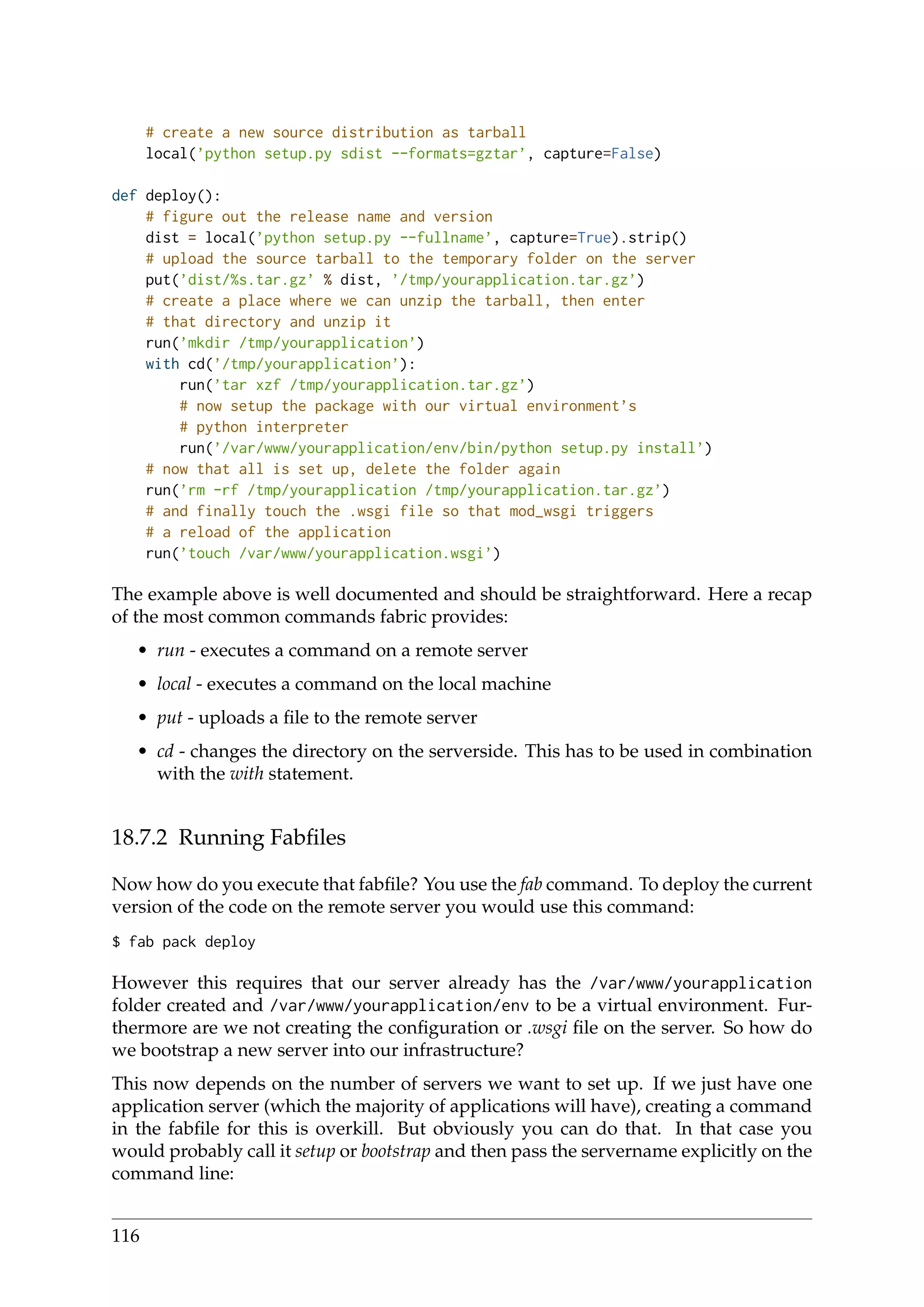 # create a new source distribution as tarball
local(’python setup.py sdist --formats=gztar’, capture=False)
def deploy():
# figure out the release name and version
dist = local(’python setup.py --fullname’, capture=True).strip()
# upload the source tarball to the temporary folder on the server
put(’dist/%s.tar.gz’ % dist, ’/tmp/yourapplication.tar.gz’)
# create a place where we can unzip the tarball, then enter
# that directory and unzip it
run(’mkdir /tmp/yourapplication’)
with cd(’/tmp/yourapplication’):
run(’tar xzf /tmp/yourapplication.tar.gz’)
# now setup the package with our virtual environment’s
# python interpreter
run(’/var/www/yourapplication/env/bin/python setup.py install’)
# now that all is set up, delete the folder again
run(’rm -rf /tmp/yourapplication /tmp/yourapplication.tar.gz’)
# and finally touch the .wsgi file so that mod_wsgi triggers
# a reload of the application
run(’touch /var/www/yourapplication.wsgi’)
The example above is well documented and should be straightforward. Here a recap
of the most common commands fabric provides:
• run - executes a command on a remote server
• local - executes a command on the local machine
• put - uploads a ﬁle to the remote server
• cd - changes the directory on the serverside. This has to be used in combination
with the with statement.
18.7.2 Running Fabﬁles
Now how do you execute that fabﬁle? You use the fab command. To deploy the current
version of the code on the remote server you would use this command:
$ fab pack deploy
However this requires that our server already has the /var/www/yourapplication
folder created and /var/www/yourapplication/env to be a virtual environment. Fur-
thermore are we not creating the conﬁguration or .wsgi ﬁle on the server. So how do
we bootstrap a new server into our infrastructure?
This now depends on the number of servers we want to set up. If we just have one
application server (which the majority of applications will have), creating a command
in the fabﬁle for this is overkill. But obviously you can do that. In that case you
would probably call it setup or bootstrap and then pass the servername explicitly on the
command line:
116
 