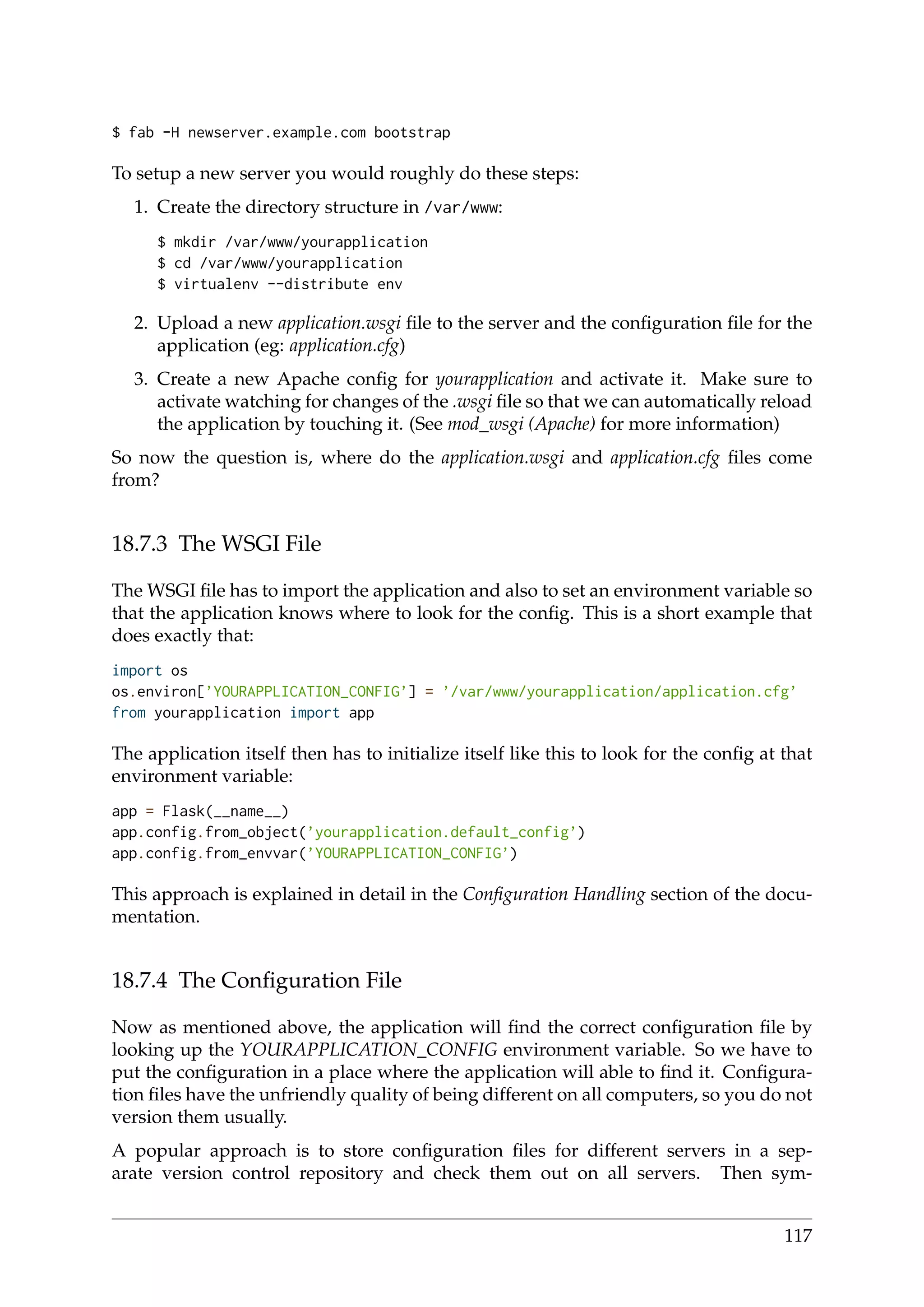 $ fab -H newserver.example.com bootstrap
To setup a new server you would roughly do these steps:
1. Create the directory structure in /var/www:
$ mkdir /var/www/yourapplication
$ cd /var/www/yourapplication
$ virtualenv --distribute env
2. Upload a new application.wsgi ﬁle to the server and the conﬁguration ﬁle for the
application (eg: application.cfg)
3. Create a new Apache conﬁg for yourapplication and activate it. Make sure to
activate watching for changes of the .wsgi ﬁle so that we can automatically reload
the application by touching it. (See mod_wsgi (Apache) for more information)
So now the question is, where do the application.wsgi and application.cfg ﬁles come
from?
18.7.3 The WSGI File
The WSGI ﬁle has to import the application and also to set an environment variable so
that the application knows where to look for the conﬁg. This is a short example that
does exactly that:
import os
os.environ[’YOURAPPLICATION_CONFIG’] = ’/var/www/yourapplication/application.cfg’
from yourapplication import app
The application itself then has to initialize itself like this to look for the conﬁg at that
environment variable:
app = Flask(__name__)
app.config.from_object(’yourapplication.default_config’)
app.config.from_envvar(’YOURAPPLICATION_CONFIG’)
This approach is explained in detail in the Conﬁguration Handling section of the docu-
mentation.
18.7.4 The Conﬁguration File
Now as mentioned above, the application will ﬁnd the correct conﬁguration ﬁle by
looking up the YOURAPPLICATION_CONFIG environment variable. So we have to
put the conﬁguration in a place where the application will able to ﬁnd it. Conﬁgura-
tion ﬁles have the unfriendly quality of being different on all computers, so you do not
version them usually.
A popular approach is to store conﬁguration ﬁles for different servers in a sep-
arate version control repository and check them out on all servers. Then sym-
117
 