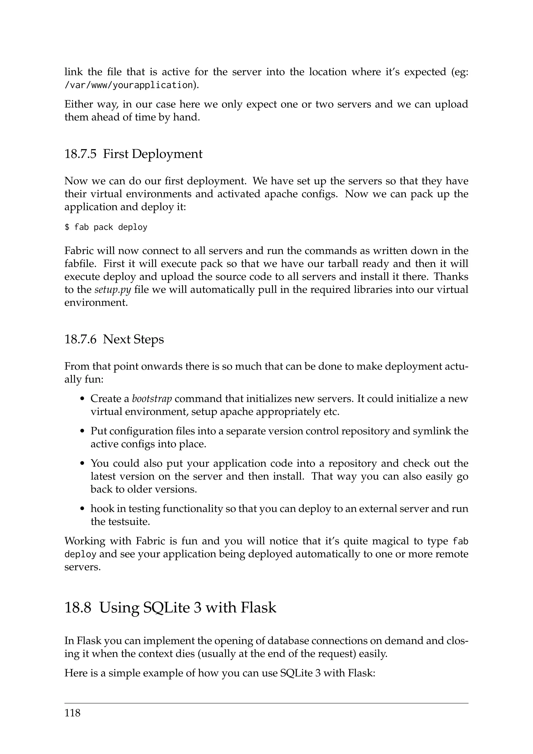 link the ﬁle that is active for the server into the location where it’s expected (eg:
/var/www/yourapplication).
Either way, in our case here we only expect one or two servers and we can upload
them ahead of time by hand.
18.7.5 First Deployment
Now we can do our ﬁrst deployment. We have set up the servers so that they have
their virtual environments and activated apache conﬁgs. Now we can pack up the
application and deploy it:
$ fab pack deploy
Fabric will now connect to all servers and run the commands as written down in the
fabﬁle. First it will execute pack so that we have our tarball ready and then it will
execute deploy and upload the source code to all servers and install it there. Thanks
to the setup.py ﬁle we will automatically pull in the required libraries into our virtual
environment.
18.7.6 Next Steps
From that point onwards there is so much that can be done to make deployment actu-
ally fun:
• Create a bootstrap command that initializes new servers. It could initialize a new
virtual environment, setup apache appropriately etc.
• Put conﬁguration ﬁles into a separate version control repository and symlink the
active conﬁgs into place.
• You could also put your application code into a repository and check out the
latest version on the server and then install. That way you can also easily go
back to older versions.
• hook in testing functionality so that you can deploy to an external server and run
the testsuite.
Working with Fabric is fun and you will notice that it’s quite magical to type fab
deploy and see your application being deployed automatically to one or more remote
servers.
18.8 Using SQLite 3 with Flask
In Flask you can implement the opening of database connections on demand and clos-
ing it when the context dies (usually at the end of the request) easily.
Here is a simple example of how you can use SQLite 3 with Flask:
118
 