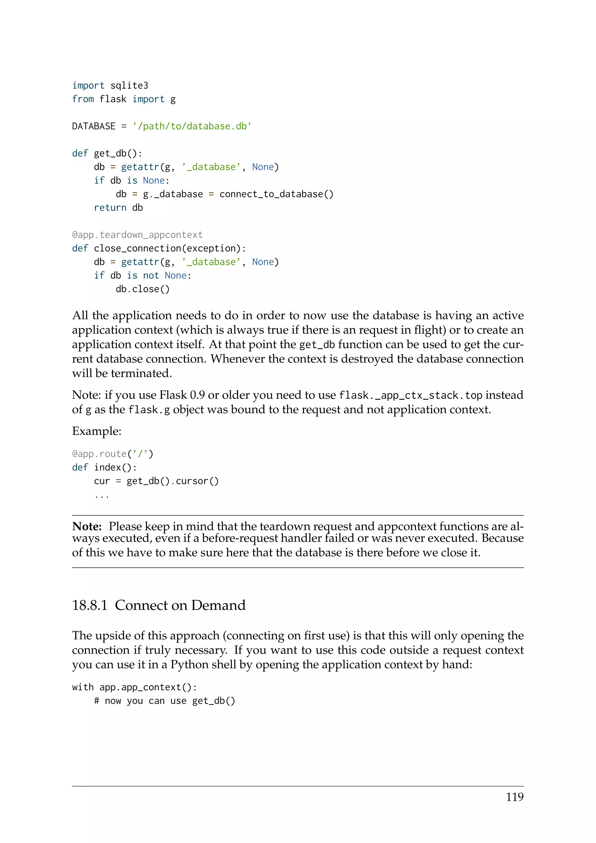 import sqlite3
from flask import g
DATABASE = ’/path/to/database.db’
def get_db():
db = getattr(g, ’_database’, None)
if db is None:
db = g._database = connect_to_database()
return db
@app.teardown_appcontext
def close_connection(exception):
db = getattr(g, ’_database’, None)
if db is not None:
db.close()
All the application needs to do in order to now use the database is having an active
application context (which is always true if there is an request in ﬂight) or to create an
application context itself. At that point the get_db function can be used to get the cur-
rent database connection. Whenever the context is destroyed the database connection
will be terminated.
Note: if you use Flask 0.9 or older you need to use flask._app_ctx_stack.top instead
of g as the flask.g object was bound to the request and not application context.
Example:
@app.route(’/’)
def index():
cur = get_db().cursor()
...
Note: Please keep in mind that the teardown request and appcontext functions are al-
ways executed, even if a before-request handler failed or was never executed. Because
of this we have to make sure here that the database is there before we close it.
18.8.1 Connect on Demand
The upside of this approach (connecting on ﬁrst use) is that this will only opening the
connection if truly necessary. If you want to use this code outside a request context
you can use it in a Python shell by opening the application context by hand:
with app.app_context():
# now you can use get_db()
119
 