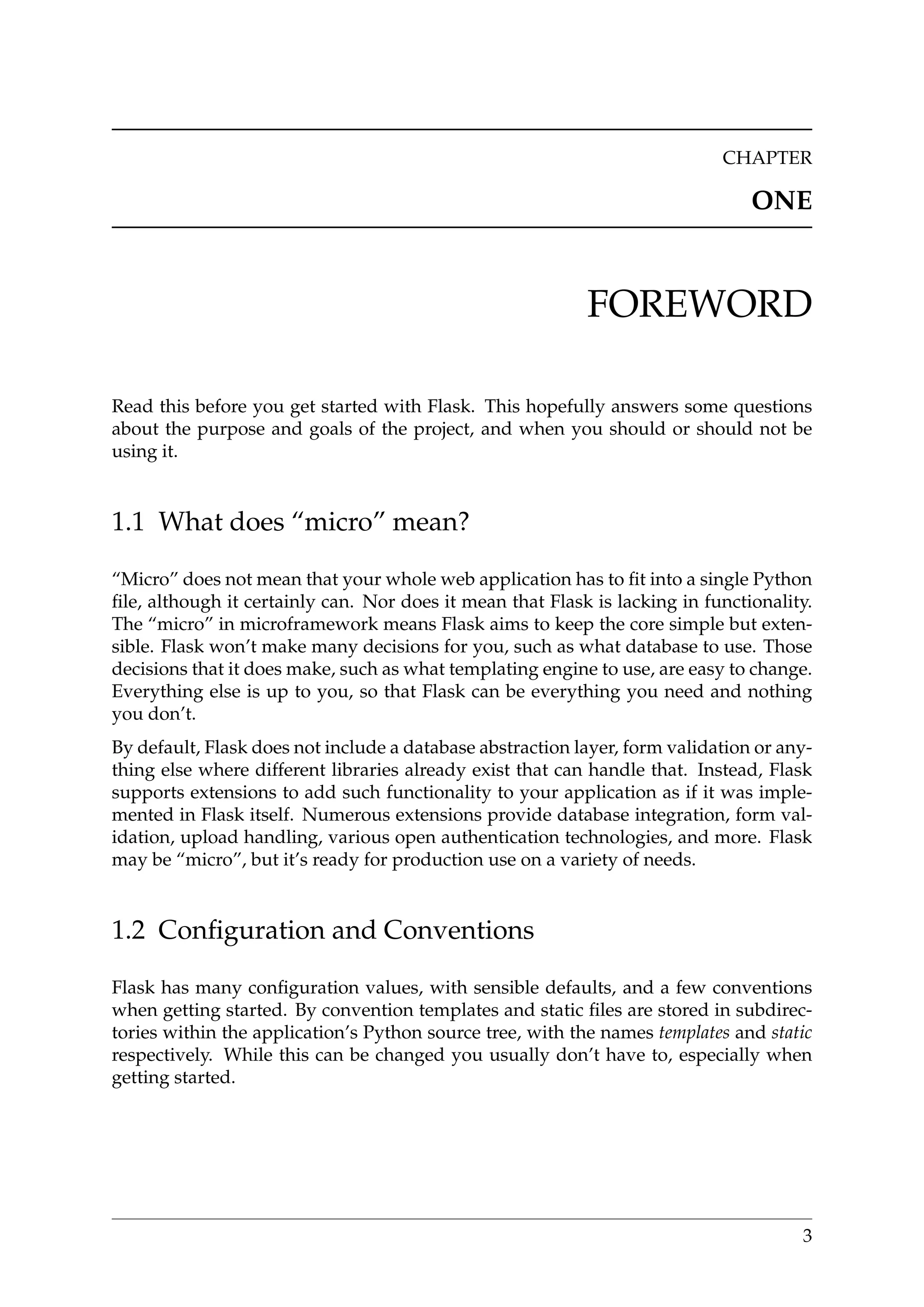 CHAPTER
ONE
FOREWORD
Read this before you get started with Flask. This hopefully answers some questions
about the purpose and goals of the project, and when you should or should not be
using it.
1.1 What does “micro” mean?
“Micro” does not mean that your whole web application has to ﬁt into a single Python
ﬁle, although it certainly can. Nor does it mean that Flask is lacking in functionality.
The “micro” in microframework means Flask aims to keep the core simple but exten-
sible. Flask won’t make many decisions for you, such as what database to use. Those
decisions that it does make, such as what templating engine to use, are easy to change.
Everything else is up to you, so that Flask can be everything you need and nothing
you don’t.
By default, Flask does not include a database abstraction layer, form validation or any-
thing else where different libraries already exist that can handle that. Instead, Flask
supports extensions to add such functionality to your application as if it was imple-
mented in Flask itself. Numerous extensions provide database integration, form val-
idation, upload handling, various open authentication technologies, and more. Flask
may be “micro”, but it’s ready for production use on a variety of needs.
1.2 Conﬁguration and Conventions
Flask has many conﬁguration values, with sensible defaults, and a few conventions
when getting started. By convention templates and static ﬁles are stored in subdirec-
tories within the application’s Python source tree, with the names templates and static
respectively. While this can be changed you usually don’t have to, especially when
getting started.
3
 