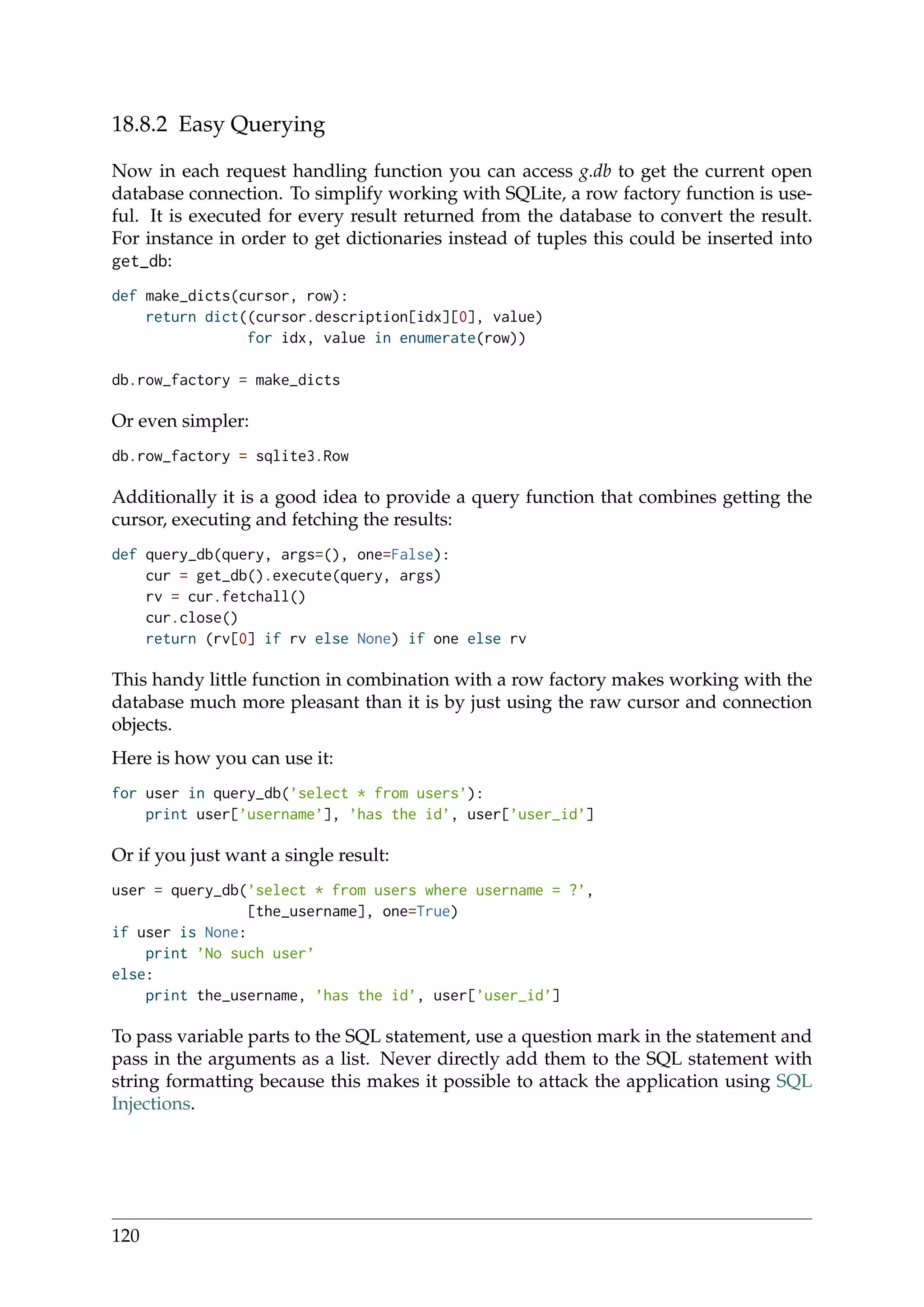18.8.2 Easy Querying
Now in each request handling function you can access g.db to get the current open
database connection. To simplify working with SQLite, a row factory function is use-
ful. It is executed for every result returned from the database to convert the result.
For instance in order to get dictionaries instead of tuples this could be inserted into
get_db:
def make_dicts(cursor, row):
return dict((cursor.description[idx][0], value)
for idx, value in enumerate(row))
db.row_factory = make_dicts
Or even simpler:
db.row_factory = sqlite3.Row
Additionally it is a good idea to provide a query function that combines getting the
cursor, executing and fetching the results:
def query_db(query, args=(), one=False):
cur = get_db().execute(query, args)
rv = cur.fetchall()
cur.close()
return (rv[0] if rv else None) if one else rv
This handy little function in combination with a row factory makes working with the
database much more pleasant than it is by just using the raw cursor and connection
objects.
Here is how you can use it:
for user in query_db(’select * from users’):
print user[’username’], ’has the id’, user[’user_id’]
Or if you just want a single result:
user = query_db(’select * from users where username = ?’,
[the_username], one=True)
if user is None:
print ’No such user’
else:
print the_username, ’has the id’, user[’user_id’]
To pass variable parts to the SQL statement, use a question mark in the statement and
pass in the arguments as a list. Never directly add them to the SQL statement with
string formatting because this makes it possible to attack the application using SQL
Injections.
120
 