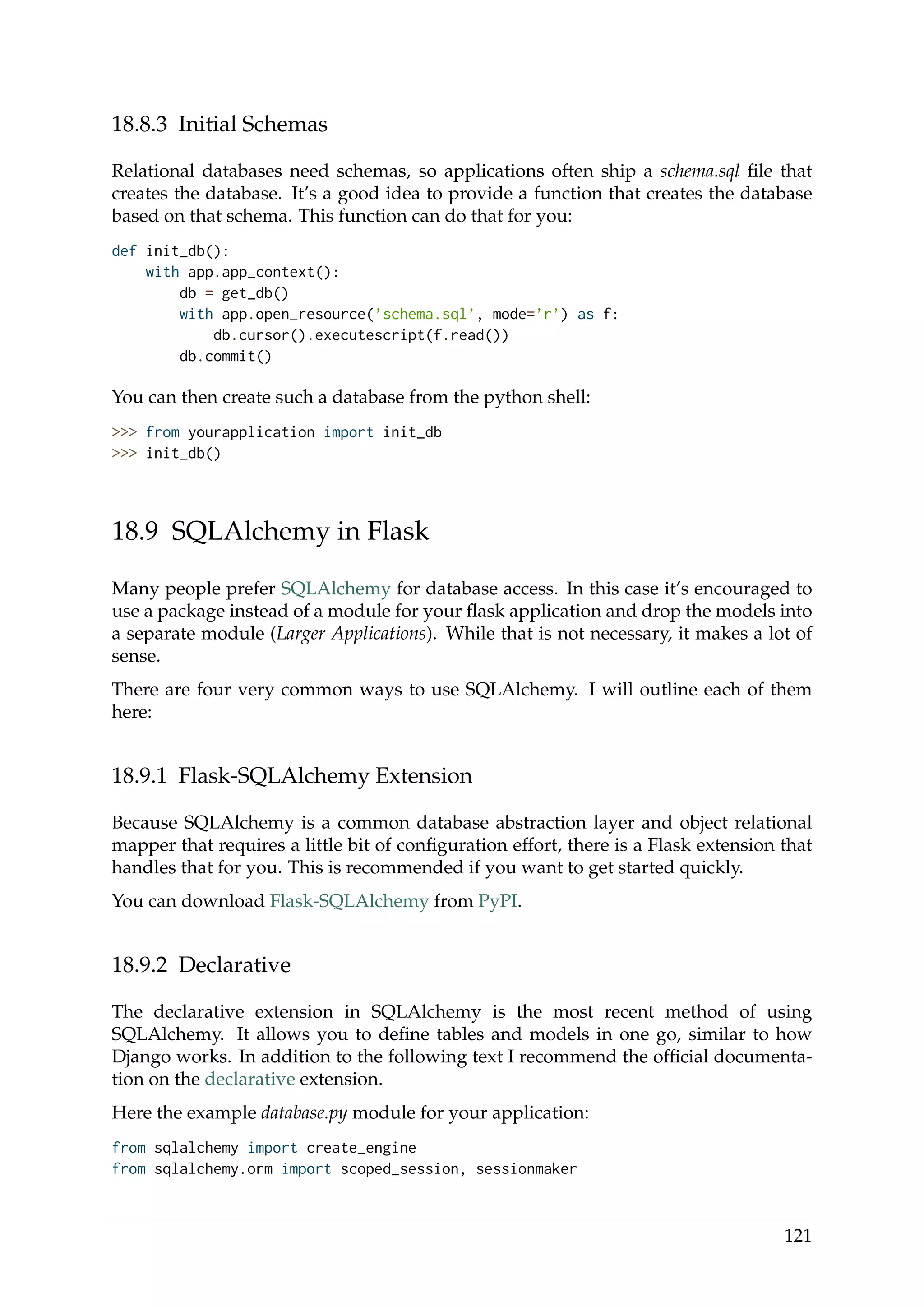 18.8.3 Initial Schemas
Relational databases need schemas, so applications often ship a schema.sql ﬁle that
creates the database. It’s a good idea to provide a function that creates the database
based on that schema. This function can do that for you:
def init_db():
with app.app_context():
db = get_db()
with app.open_resource(’schema.sql’, mode=’r’) as f:
db.cursor().executescript(f.read())
db.commit()
You can then create such a database from the python shell:
>>> from yourapplication import init_db
>>> init_db()
18.9 SQLAlchemy in Flask
Many people prefer SQLAlchemy for database access. In this case it’s encouraged to
use a package instead of a module for your ﬂask application and drop the models into
a separate module (Larger Applications). While that is not necessary, it makes a lot of
sense.
There are four very common ways to use SQLAlchemy. I will outline each of them
here:
18.9.1 Flask-SQLAlchemy Extension
Because SQLAlchemy is a common database abstraction layer and object relational
mapper that requires a little bit of conﬁguration effort, there is a Flask extension that
handles that for you. This is recommended if you want to get started quickly.
You can download Flask-SQLAlchemy from PyPI.
18.9.2 Declarative
The declarative extension in SQLAlchemy is the most recent method of using
SQLAlchemy. It allows you to deﬁne tables and models in one go, similar to how
Django works. In addition to the following text I recommend the ofﬁcial documenta-
tion on the declarative extension.
Here the example database.py module for your application:
from sqlalchemy import create_engine
from sqlalchemy.orm import scoped_session, sessionmaker
121
 