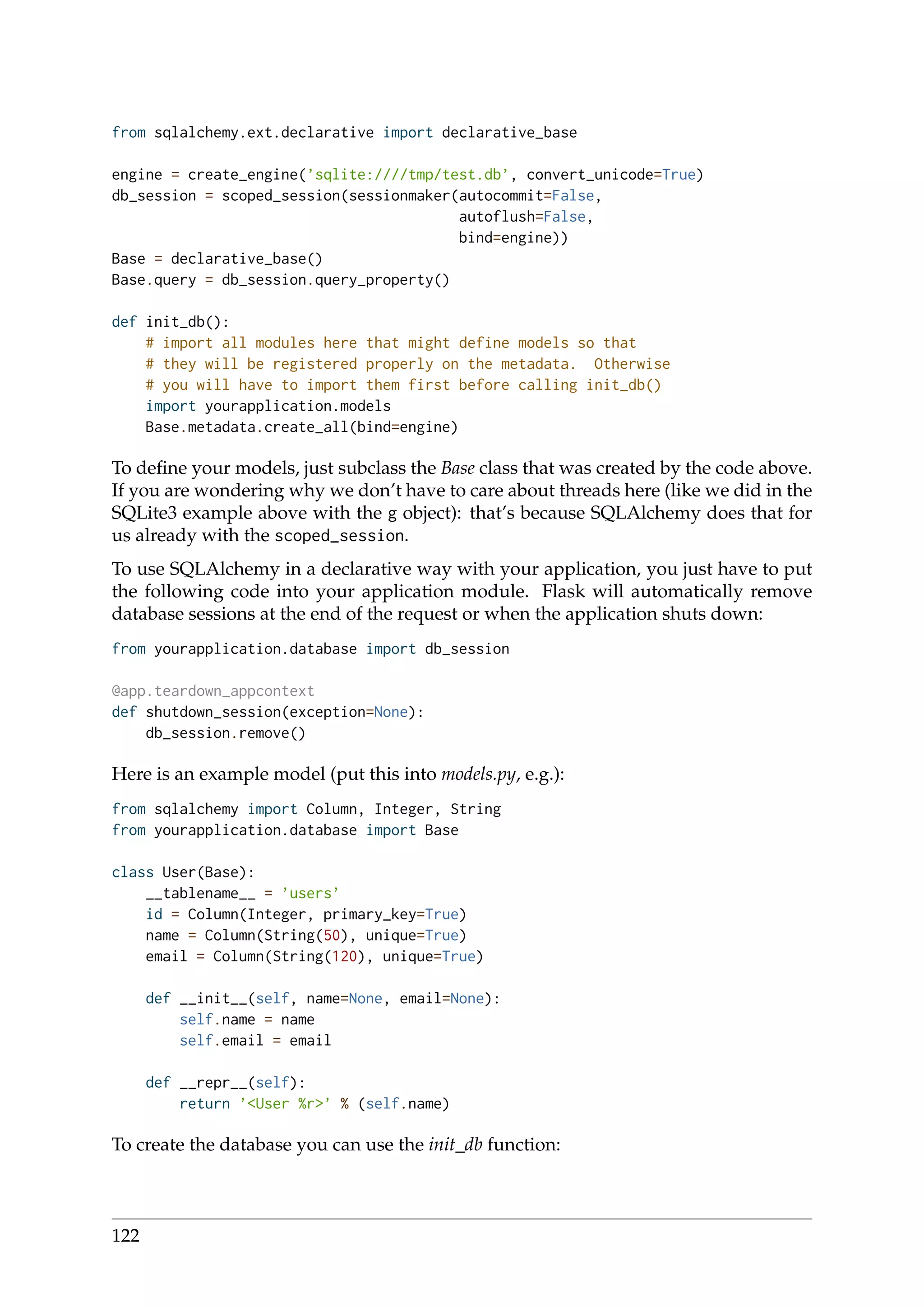 from sqlalchemy.ext.declarative import declarative_base
engine = create_engine(’sqlite:////tmp/test.db’, convert_unicode=True)
db_session = scoped_session(sessionmaker(autocommit=False,
autoflush=False,
bind=engine))
Base = declarative_base()
Base.query = db_session.query_property()
def init_db():
# import all modules here that might define models so that
# they will be registered properly on the metadata. Otherwise
# you will have to import them first before calling init_db()
import yourapplication.models
Base.metadata.create_all(bind=engine)
To deﬁne your models, just subclass the Base class that was created by the code above.
If you are wondering why we don’t have to care about threads here (like we did in the
SQLite3 example above with the g object): that’s because SQLAlchemy does that for
us already with the scoped_session.
To use SQLAlchemy in a declarative way with your application, you just have to put
the following code into your application module. Flask will automatically remove
database sessions at the end of the request or when the application shuts down:
from yourapplication.database import db_session
@app.teardown_appcontext
def shutdown_session(exception=None):
db_session.remove()
Here is an example model (put this into models.py, e.g.):
from sqlalchemy import Column, Integer, String
from yourapplication.database import Base
class User(Base):
__tablename__ = ’users’
id = Column(Integer, primary_key=True)
name = Column(String(50), unique=True)
email = Column(String(120), unique=True)
def __init__(self, name=None, email=None):
self.name = name
self.email = email
def __repr__(self):
return ’<User %r>’ % (self.name)
To create the database you can use the init_db function:
122
 
