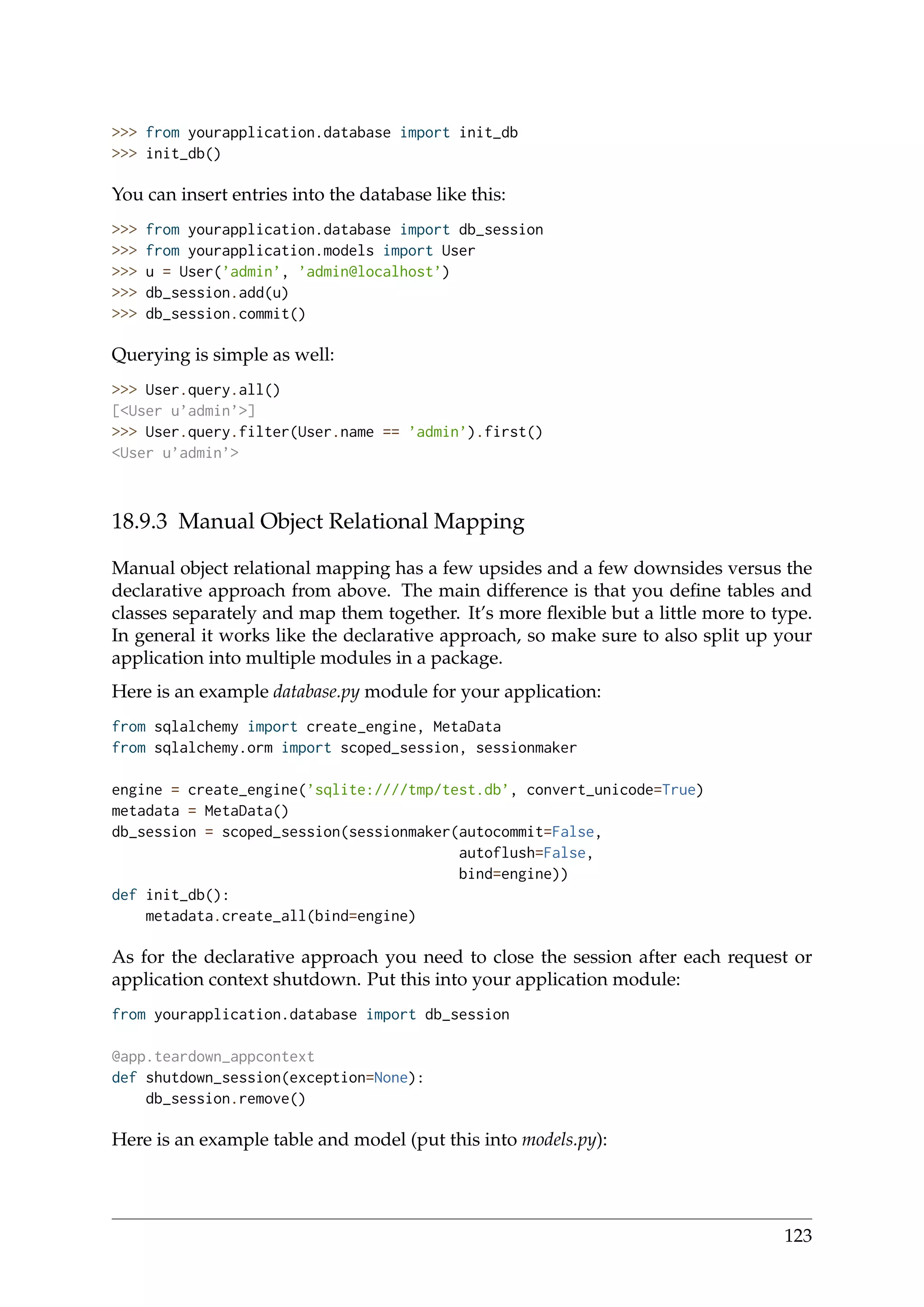 >>> from yourapplication.database import init_db
>>> init_db()
You can insert entries into the database like this:
>>> from yourapplication.database import db_session
>>> from yourapplication.models import User
>>> u = User(’admin’, ’admin@localhost’)
>>> db_session.add(u)
>>> db_session.commit()
Querying is simple as well:
>>> User.query.all()
[<User u’admin’>]
>>> User.query.filter(User.name == ’admin’).first()
<User u’admin’>
18.9.3 Manual Object Relational Mapping
Manual object relational mapping has a few upsides and a few downsides versus the
declarative approach from above. The main difference is that you deﬁne tables and
classes separately and map them together. It’s more ﬂexible but a little more to type.
In general it works like the declarative approach, so make sure to also split up your
application into multiple modules in a package.
Here is an example database.py module for your application:
from sqlalchemy import create_engine, MetaData
from sqlalchemy.orm import scoped_session, sessionmaker
engine = create_engine(’sqlite:////tmp/test.db’, convert_unicode=True)
metadata = MetaData()
db_session = scoped_session(sessionmaker(autocommit=False,
autoflush=False,
bind=engine))
def init_db():
metadata.create_all(bind=engine)
As for the declarative approach you need to close the session after each request or
application context shutdown. Put this into your application module:
from yourapplication.database import db_session
@app.teardown_appcontext
def shutdown_session(exception=None):
db_session.remove()
Here is an example table and model (put this into models.py):
123
 