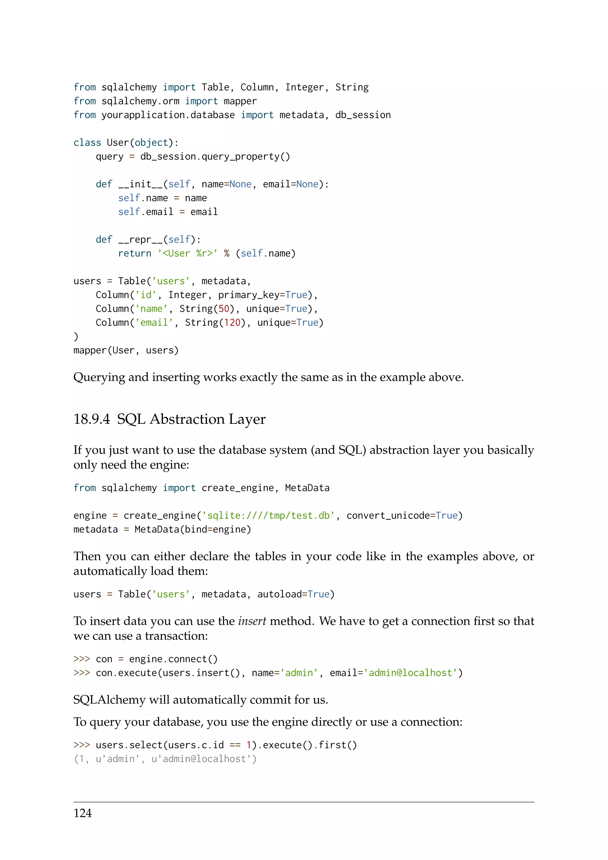 from sqlalchemy import Table, Column, Integer, String
from sqlalchemy.orm import mapper
from yourapplication.database import metadata, db_session
class User(object):
query = db_session.query_property()
def __init__(self, name=None, email=None):
self.name = name
self.email = email
def __repr__(self):
return ’<User %r>’ % (self.name)
users = Table(’users’, metadata,
Column(’id’, Integer, primary_key=True),
Column(’name’, String(50), unique=True),
Column(’email’, String(120), unique=True)
)
mapper(User, users)
Querying and inserting works exactly the same as in the example above.
18.9.4 SQL Abstraction Layer
If you just want to use the database system (and SQL) abstraction layer you basically
only need the engine:
from sqlalchemy import create_engine, MetaData
engine = create_engine(’sqlite:////tmp/test.db’, convert_unicode=True)
metadata = MetaData(bind=engine)
Then you can either declare the tables in your code like in the examples above, or
automatically load them:
users = Table(’users’, metadata, autoload=True)
To insert data you can use the insert method. We have to get a connection ﬁrst so that
we can use a transaction:
>>> con = engine.connect()
>>> con.execute(users.insert(), name=’admin’, email=’admin@localhost’)
SQLAlchemy will automatically commit for us.
To query your database, you use the engine directly or use a connection:
>>> users.select(users.c.id == 1).execute().first()
(1, u’admin’, u’admin@localhost’)
124
 
