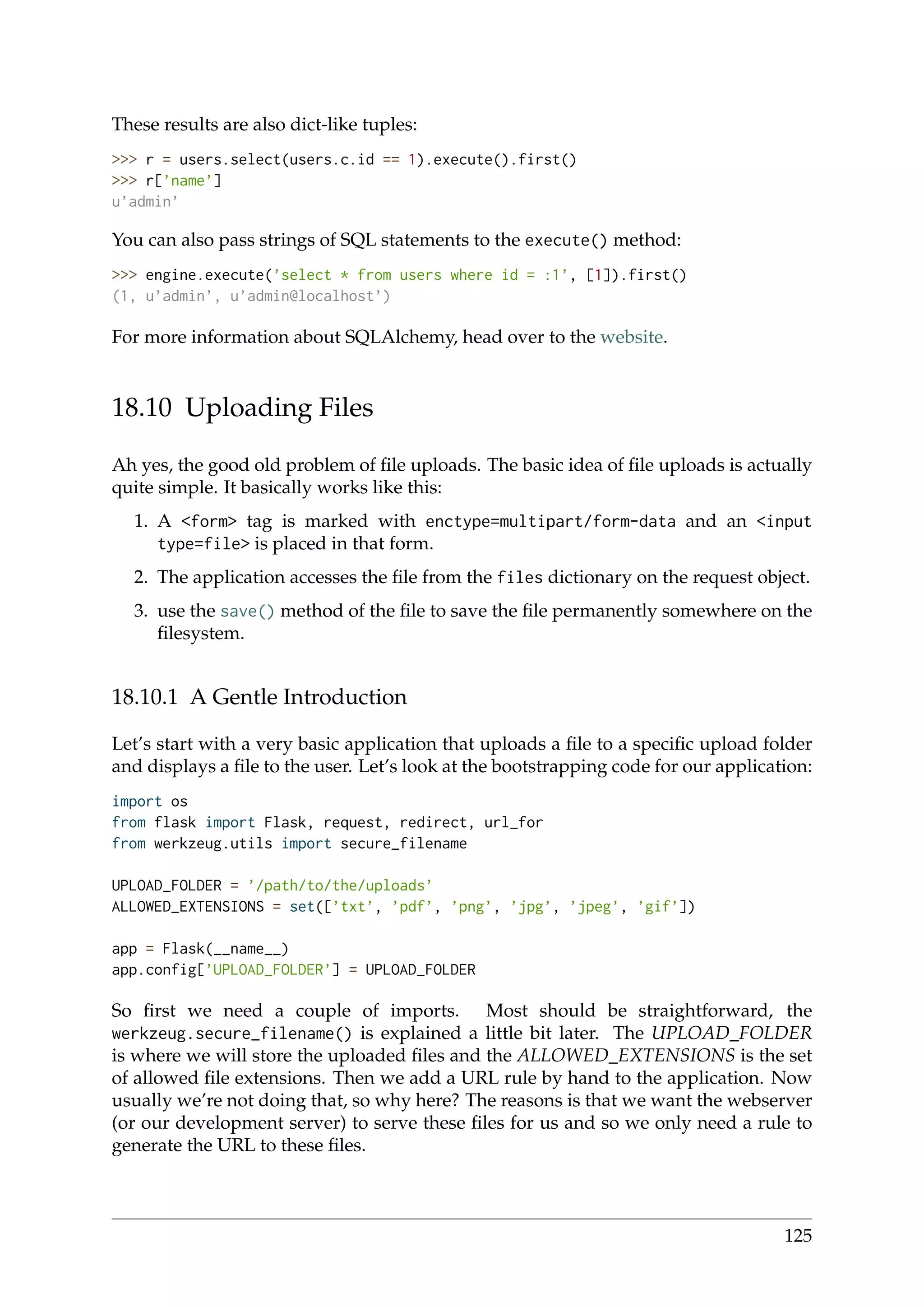 These results are also dict-like tuples:
>>> r = users.select(users.c.id == 1).execute().first()
>>> r[’name’]
u’admin’
You can also pass strings of SQL statements to the execute() method:
>>> engine.execute(’select * from users where id = :1’, [1]).first()
(1, u’admin’, u’admin@localhost’)
For more information about SQLAlchemy, head over to the website.
18.10 Uploading Files
Ah yes, the good old problem of ﬁle uploads. The basic idea of ﬁle uploads is actually
quite simple. It basically works like this:
1. A <form> tag is marked with enctype=multipart/form-data and an <input
type=file> is placed in that form.
2. The application accesses the ﬁle from the files dictionary on the request object.
3. use the save() method of the ﬁle to save the ﬁle permanently somewhere on the
ﬁlesystem.
18.10.1 A Gentle Introduction
Let’s start with a very basic application that uploads a ﬁle to a speciﬁc upload folder
and displays a ﬁle to the user. Let’s look at the bootstrapping code for our application:
import os
from flask import Flask, request, redirect, url_for
from werkzeug.utils import secure_filename
UPLOAD_FOLDER = ’/path/to/the/uploads’
ALLOWED_EXTENSIONS = set([’txt’, ’pdf’, ’png’, ’jpg’, ’jpeg’, ’gif’])
app = Flask(__name__)
app.config[’UPLOAD_FOLDER’] = UPLOAD_FOLDER
So ﬁrst we need a couple of imports. Most should be straightforward, the
werkzeug.secure_filename() is explained a little bit later. The UPLOAD_FOLDER
is where we will store the uploaded ﬁles and the ALLOWED_EXTENSIONS is the set
of allowed ﬁle extensions. Then we add a URL rule by hand to the application. Now
usually we’re not doing that, so why here? The reasons is that we want the webserver
(or our development server) to serve these ﬁles for us and so we only need a rule to
generate the URL to these ﬁles.
125
 
