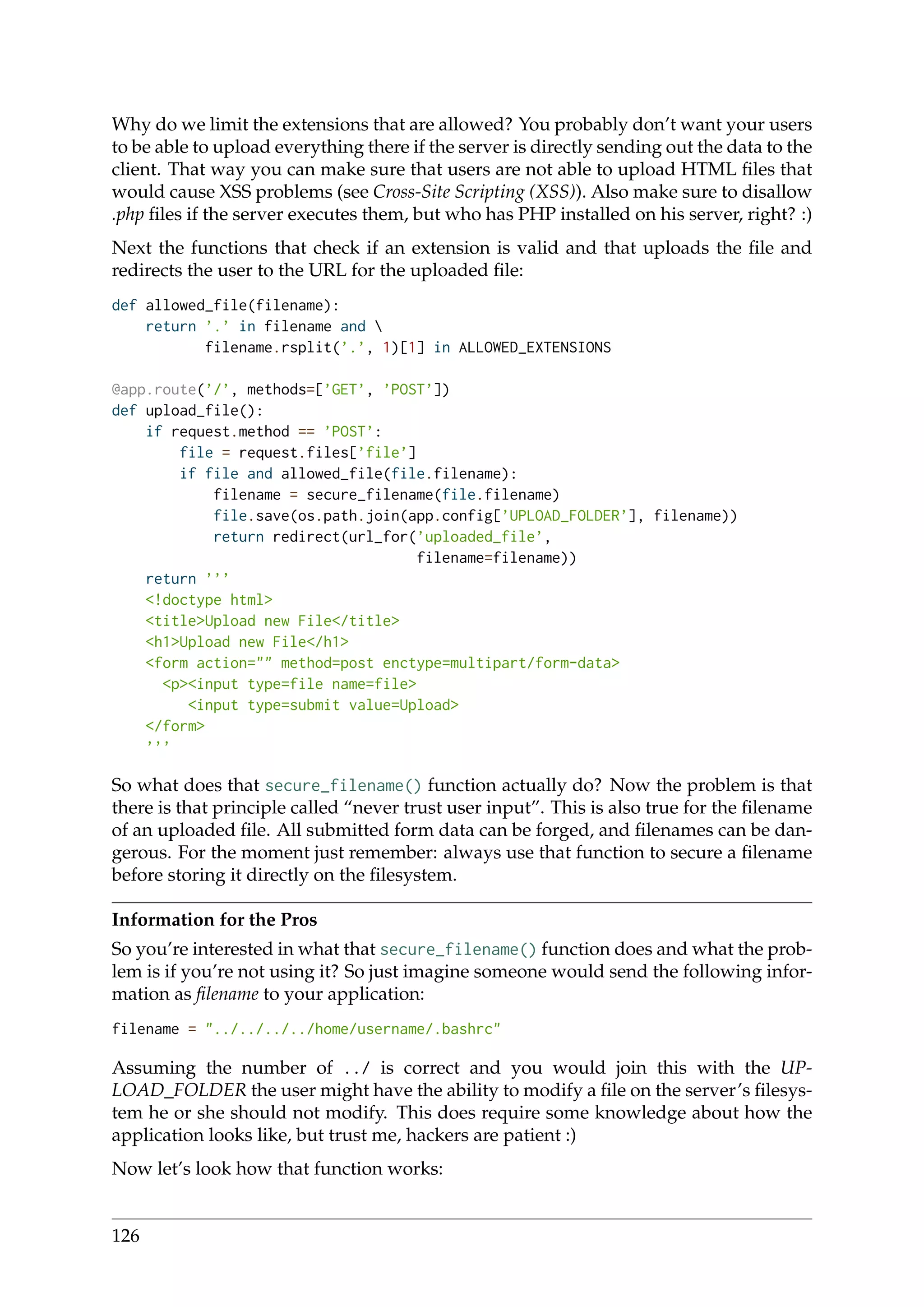 Why do we limit the extensions that are allowed? You probably don’t want your users
to be able to upload everything there if the server is directly sending out the data to the
client. That way you can make sure that users are not able to upload HTML ﬁles that
would cause XSS problems (see Cross-Site Scripting (XSS)). Also make sure to disallow
.php ﬁles if the server executes them, but who has PHP installed on his server, right? :)
Next the functions that check if an extension is valid and that uploads the ﬁle and
redirects the user to the URL for the uploaded ﬁle:
def allowed_file(filename):
return ’.’ in filename and 
filename.rsplit(’.’, 1)[1] in ALLOWED_EXTENSIONS
@app.route(’/’, methods=[’GET’, ’POST’])
def upload_file():
if request.method == ’POST’:
file = request.files[’file’]
if file and allowed_file(file.filename):
filename = secure_filename(file.filename)
file.save(os.path.join(app.config[’UPLOAD_FOLDER’], filename))
return redirect(url_for(’uploaded_file’,
filename=filename))
return ’’’
<!doctype html>
<title>Upload new File</title>
<h1>Upload new File</h1>
<form action="" method=post enctype=multipart/form-data>
<p><input type=file name=file>
<input type=submit value=Upload>
</form>
’’’
So what does that secure_filename() function actually do? Now the problem is that
there is that principle called “never trust user input”. This is also true for the ﬁlename
of an uploaded ﬁle. All submitted form data can be forged, and ﬁlenames can be dan-
gerous. For the moment just remember: always use that function to secure a ﬁlename
before storing it directly on the ﬁlesystem.
Information for the Pros
So you’re interested in what that secure_filename() function does and what the prob-
lem is if you’re not using it? So just imagine someone would send the following infor-
mation as ﬁlename to your application:
filename = "../../../../home/username/.bashrc"
Assuming the number of ../ is correct and you would join this with the UP-
LOAD_FOLDER the user might have the ability to modify a ﬁle on the server’s ﬁlesys-
tem he or she should not modify. This does require some knowledge about how the
application looks like, but trust me, hackers are patient :)
Now let’s look how that function works:
126
 
