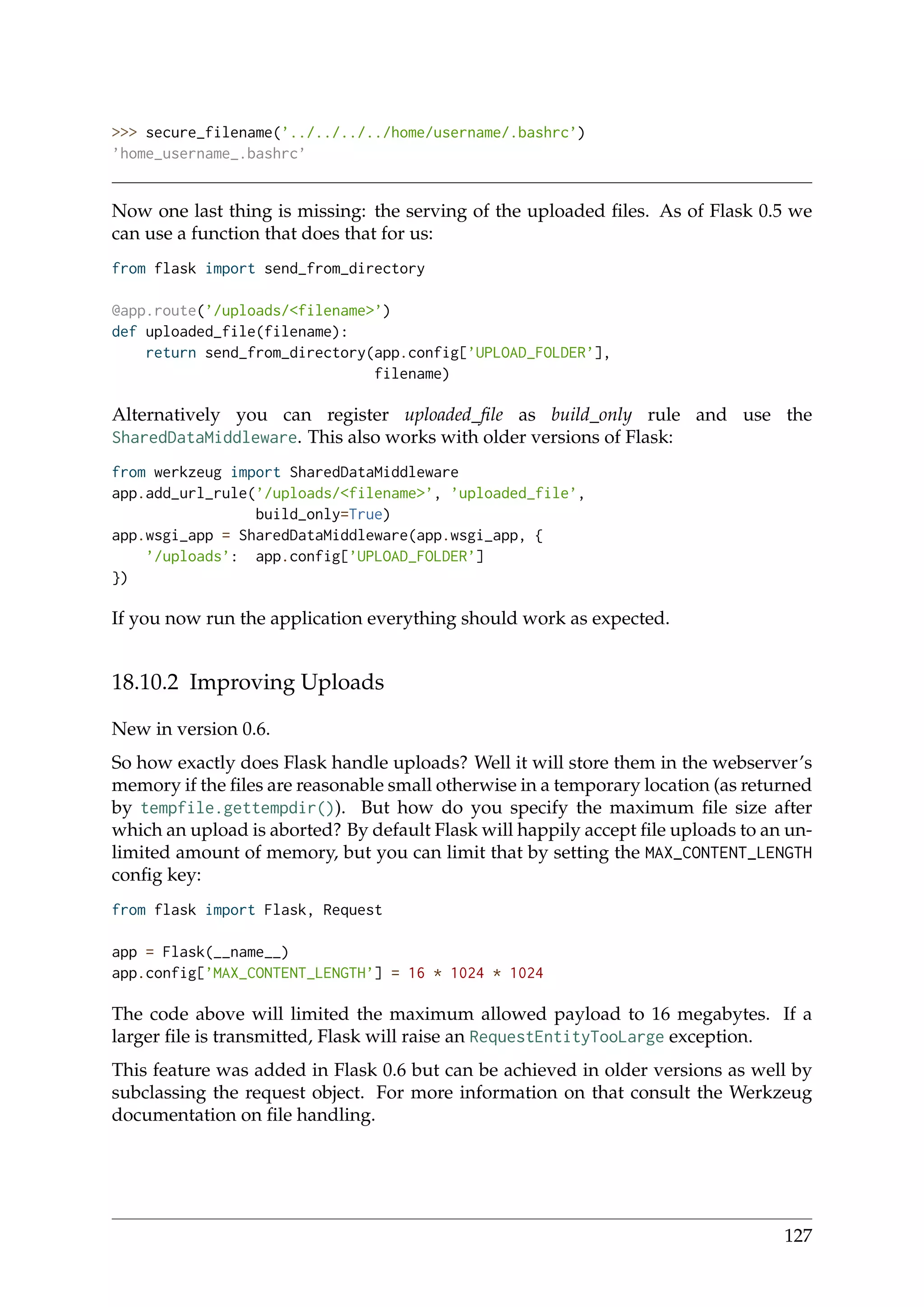 >>> secure_filename(’../../../../home/username/.bashrc’)
’home_username_.bashrc’
Now one last thing is missing: the serving of the uploaded ﬁles. As of Flask 0.5 we
can use a function that does that for us:
from flask import send_from_directory
@app.route(’/uploads/<filename>’)
def uploaded_file(filename):
return send_from_directory(app.config[’UPLOAD_FOLDER’],
filename)
Alternatively you can register uploaded_ﬁle as build_only rule and use the
SharedDataMiddleware. This also works with older versions of Flask:
from werkzeug import SharedDataMiddleware
app.add_url_rule(’/uploads/<filename>’, ’uploaded_file’,
build_only=True)
app.wsgi_app = SharedDataMiddleware(app.wsgi_app, {
’/uploads’: app.config[’UPLOAD_FOLDER’]
})
If you now run the application everything should work as expected.
18.10.2 Improving Uploads
New in version 0.6.
So how exactly does Flask handle uploads? Well it will store them in the webserver’s
memory if the ﬁles are reasonable small otherwise in a temporary location (as returned
by tempfile.gettempdir()). But how do you specify the maximum ﬁle size after
which an upload is aborted? By default Flask will happily accept ﬁle uploads to an un-
limited amount of memory, but you can limit that by setting the MAX_CONTENT_LENGTH
conﬁg key:
from flask import Flask, Request
app = Flask(__name__)
app.config[’MAX_CONTENT_LENGTH’] = 16 * 1024 * 1024
The code above will limited the maximum allowed payload to 16 megabytes. If a
larger ﬁle is transmitted, Flask will raise an RequestEntityTooLarge exception.
This feature was added in Flask 0.6 but can be achieved in older versions as well by
subclassing the request object. For more information on that consult the Werkzeug
documentation on ﬁle handling.
127
 