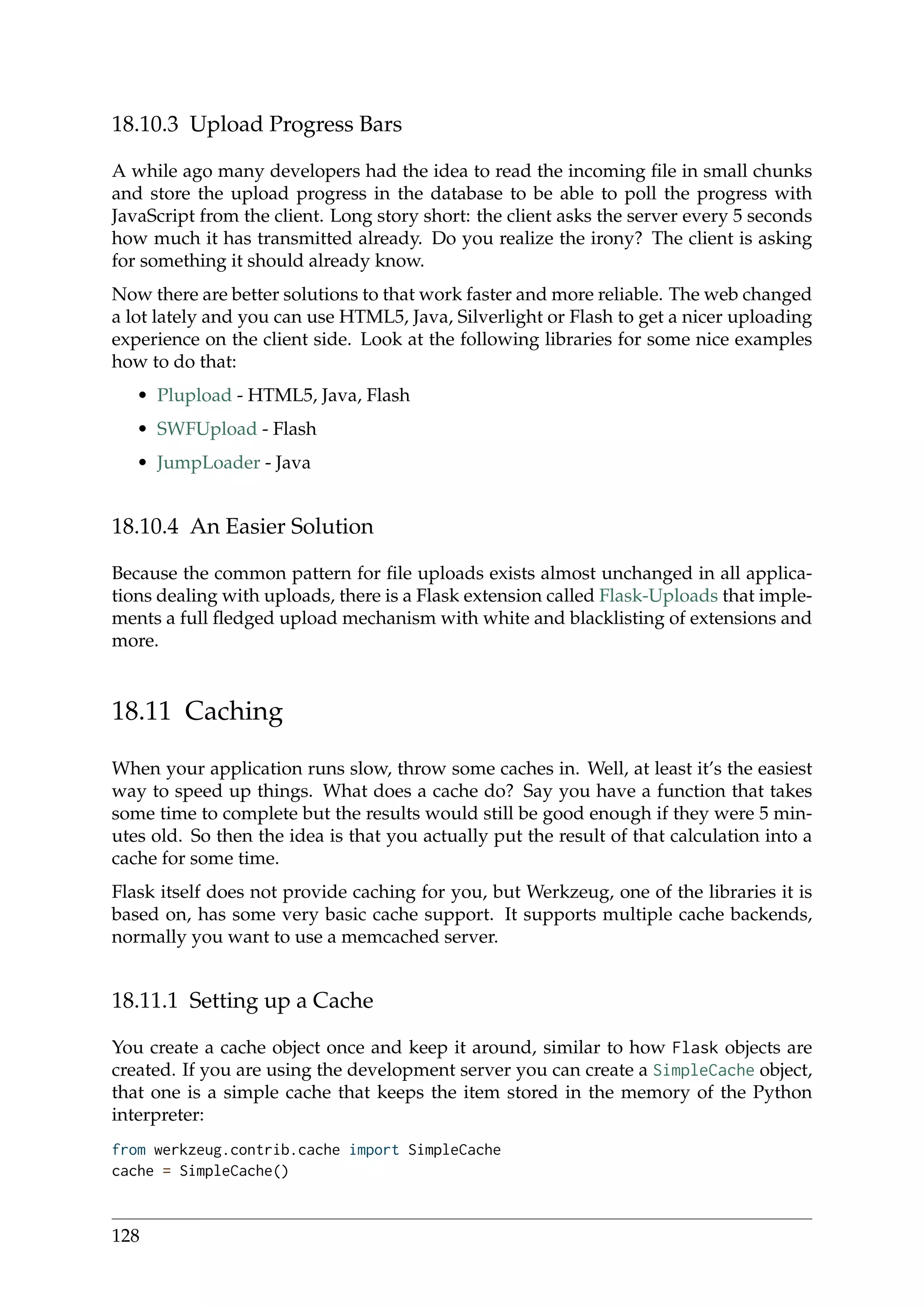 18.10.3 Upload Progress Bars
A while ago many developers had the idea to read the incoming ﬁle in small chunks
and store the upload progress in the database to be able to poll the progress with
JavaScript from the client. Long story short: the client asks the server every 5 seconds
how much it has transmitted already. Do you realize the irony? The client is asking
for something it should already know.
Now there are better solutions to that work faster and more reliable. The web changed
a lot lately and you can use HTML5, Java, Silverlight or Flash to get a nicer uploading
experience on the client side. Look at the following libraries for some nice examples
how to do that:
• Plupload - HTML5, Java, Flash
• SWFUpload - Flash
• JumpLoader - Java
18.10.4 An Easier Solution
Because the common pattern for ﬁle uploads exists almost unchanged in all applica-
tions dealing with uploads, there is a Flask extension called Flask-Uploads that imple-
ments a full ﬂedged upload mechanism with white and blacklisting of extensions and
more.
18.11 Caching
When your application runs slow, throw some caches in. Well, at least it’s the easiest
way to speed up things. What does a cache do? Say you have a function that takes
some time to complete but the results would still be good enough if they were 5 min-
utes old. So then the idea is that you actually put the result of that calculation into a
cache for some time.
Flask itself does not provide caching for you, but Werkzeug, one of the libraries it is
based on, has some very basic cache support. It supports multiple cache backends,
normally you want to use a memcached server.
18.11.1 Setting up a Cache
You create a cache object once and keep it around, similar to how Flask objects are
created. If you are using the development server you can create a SimpleCache object,
that one is a simple cache that keeps the item stored in the memory of the Python
interpreter:
from werkzeug.contrib.cache import SimpleCache
cache = SimpleCache()
128
 