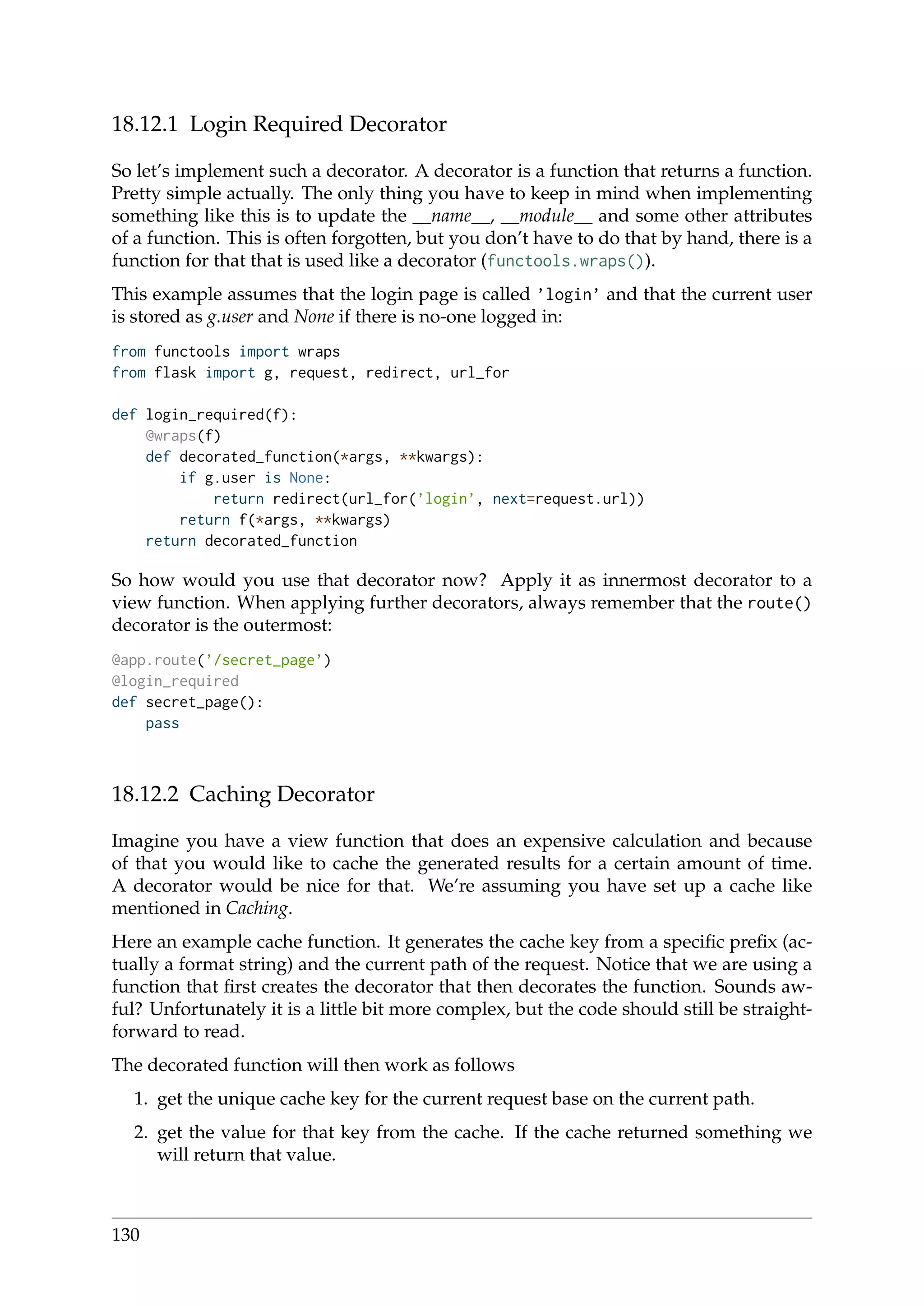 18.12.1 Login Required Decorator
So let’s implement such a decorator. A decorator is a function that returns a function.
Pretty simple actually. The only thing you have to keep in mind when implementing
something like this is to update the __name__, __module__ and some other attributes
of a function. This is often forgotten, but you don’t have to do that by hand, there is a
function for that that is used like a decorator (functools.wraps()).
This example assumes that the login page is called ’login’ and that the current user
is stored as g.user and None if there is no-one logged in:
from functools import wraps
from flask import g, request, redirect, url_for
def login_required(f):
@wraps(f)
def decorated_function(*args, **kwargs):
if g.user is None:
return redirect(url_for(’login’, next=request.url))
return f(*args, **kwargs)
return decorated_function
So how would you use that decorator now? Apply it as innermost decorator to a
view function. When applying further decorators, always remember that the route()
decorator is the outermost:
@app.route(’/secret_page’)
@login_required
def secret_page():
pass
18.12.2 Caching Decorator
Imagine you have a view function that does an expensive calculation and because
of that you would like to cache the generated results for a certain amount of time.
A decorator would be nice for that. We’re assuming you have set up a cache like
mentioned in Caching.
Here an example cache function. It generates the cache key from a speciﬁc preﬁx (ac-
tually a format string) and the current path of the request. Notice that we are using a
function that ﬁrst creates the decorator that then decorates the function. Sounds aw-
ful? Unfortunately it is a little bit more complex, but the code should still be straight-
forward to read.
The decorated function will then work as follows
1. get the unique cache key for the current request base on the current path.
2. get the value for that key from the cache. If the cache returned something we
will return that value.
130
 