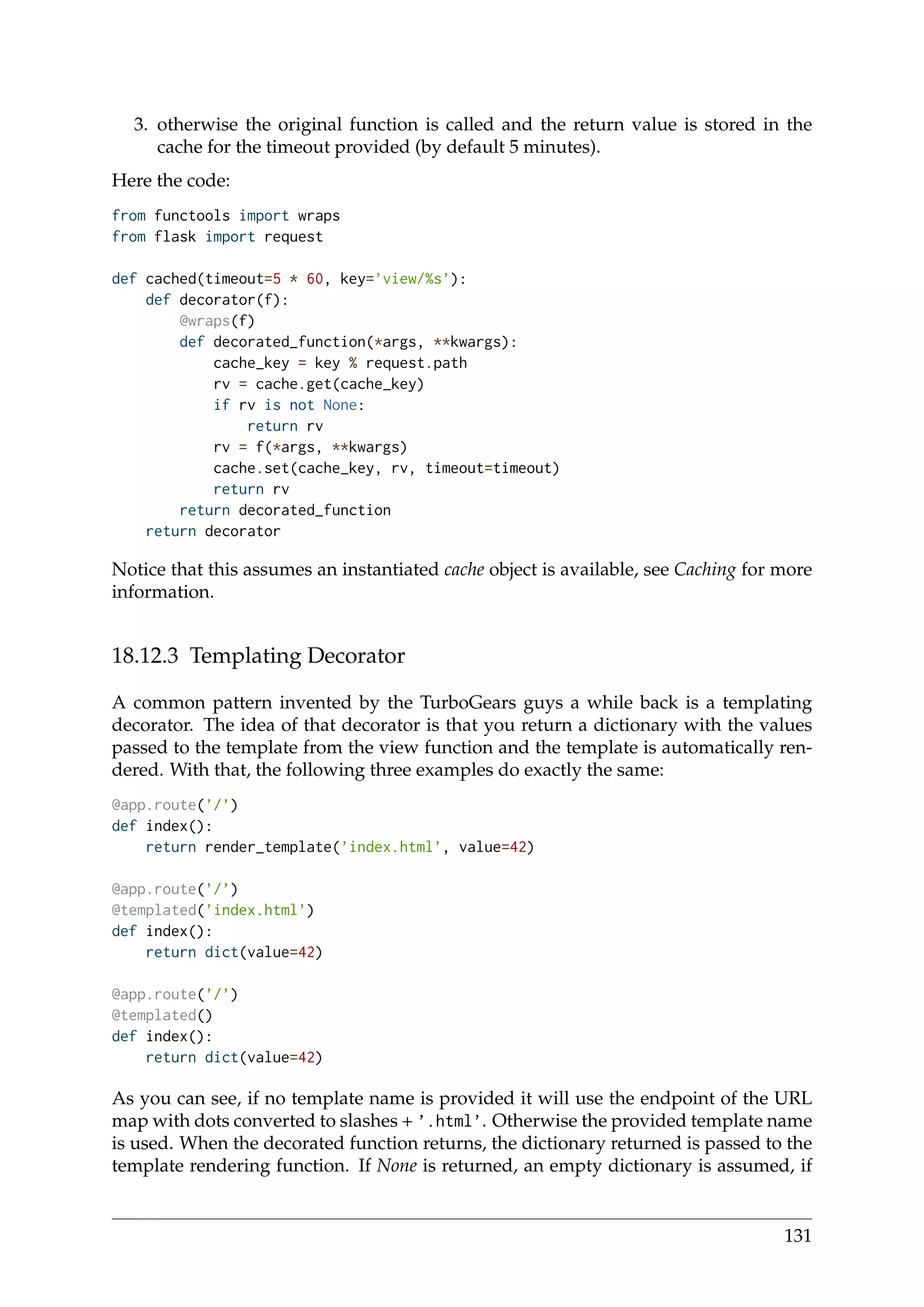3. otherwise the original function is called and the return value is stored in the
cache for the timeout provided (by default 5 minutes).
Here the code:
from functools import wraps
from flask import request
def cached(timeout=5 * 60, key=’view/%s’):
def decorator(f):
@wraps(f)
def decorated_function(*args, **kwargs):
cache_key = key % request.path
rv = cache.get(cache_key)
if rv is not None:
return rv
rv = f(*args, **kwargs)
cache.set(cache_key, rv, timeout=timeout)
return rv
return decorated_function
return decorator
Notice that this assumes an instantiated cache object is available, see Caching for more
information.
18.12.3 Templating Decorator
A common pattern invented by the TurboGears guys a while back is a templating
decorator. The idea of that decorator is that you return a dictionary with the values
passed to the template from the view function and the template is automatically ren-
dered. With that, the following three examples do exactly the same:
@app.route(’/’)
def index():
return render_template(’index.html’, value=42)
@app.route(’/’)
@templated(’index.html’)
def index():
return dict(value=42)
@app.route(’/’)
@templated()
def index():
return dict(value=42)
As you can see, if no template name is provided it will use the endpoint of the URL
map with dots converted to slashes + ’.html’. Otherwise the provided template name
is used. When the decorated function returns, the dictionary returned is passed to the
template rendering function. If None is returned, an empty dictionary is assumed, if
131
 