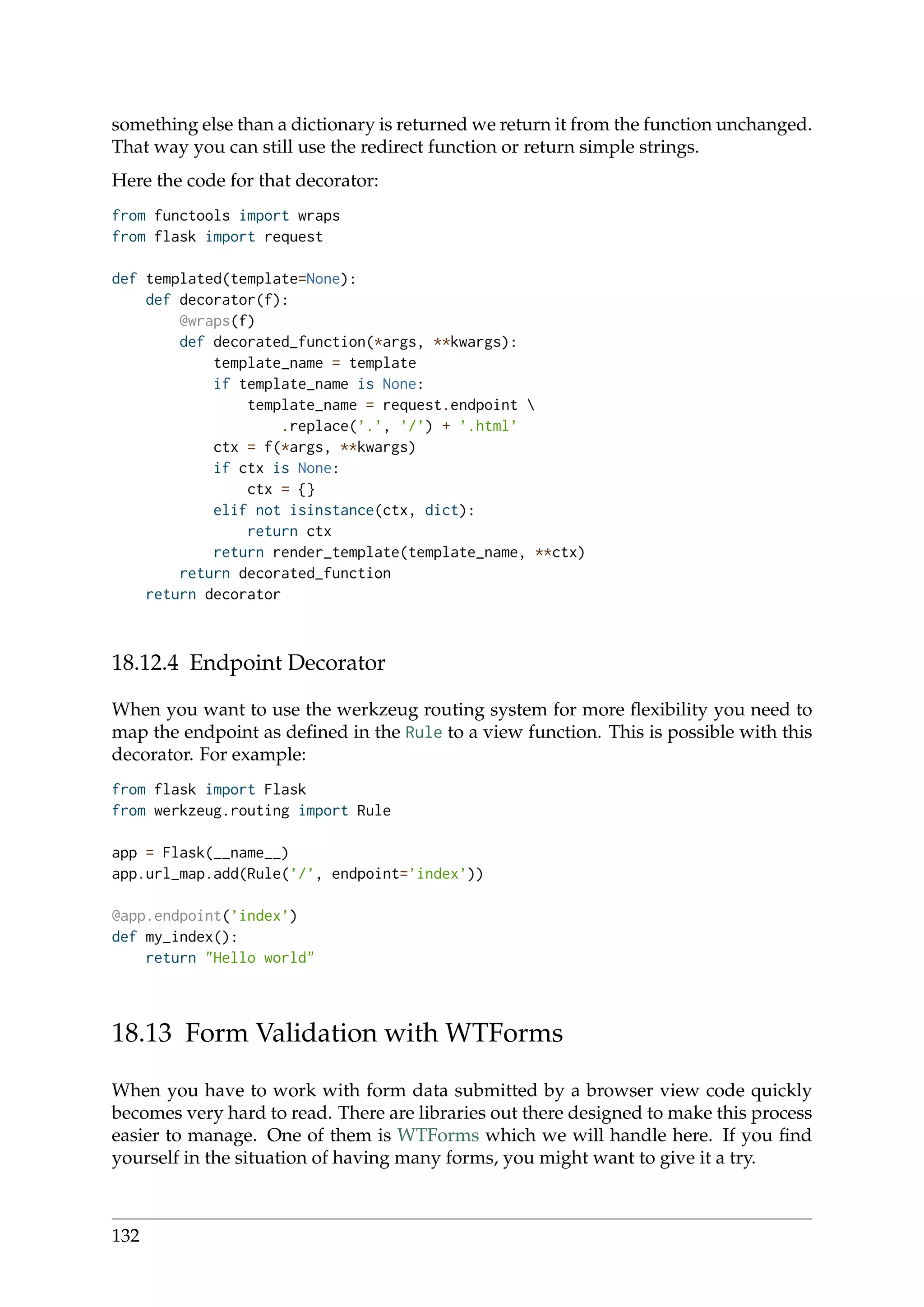 something else than a dictionary is returned we return it from the function unchanged.
That way you can still use the redirect function or return simple strings.
Here the code for that decorator:
from functools import wraps
from flask import request
def templated(template=None):
def decorator(f):
@wraps(f)
def decorated_function(*args, **kwargs):
template_name = template
if template_name is None:
template_name = request.endpoint 
.replace(’.’, ’/’) + ’.html’
ctx = f(*args, **kwargs)
if ctx is None:
ctx = {}
elif not isinstance(ctx, dict):
return ctx
return render_template(template_name, **ctx)
return decorated_function
return decorator
18.12.4 Endpoint Decorator
When you want to use the werkzeug routing system for more ﬂexibility you need to
map the endpoint as deﬁned in the Rule to a view function. This is possible with this
decorator. For example:
from flask import Flask
from werkzeug.routing import Rule
app = Flask(__name__)
app.url_map.add(Rule(’/’, endpoint=’index’))
@app.endpoint(’index’)
def my_index():
return "Hello world"
18.13 Form Validation with WTForms
When you have to work with form data submitted by a browser view code quickly
becomes very hard to read. There are libraries out there designed to make this process
easier to manage. One of them is WTForms which we will handle here. If you ﬁnd
yourself in the situation of having many forms, you might want to give it a try.
132
 