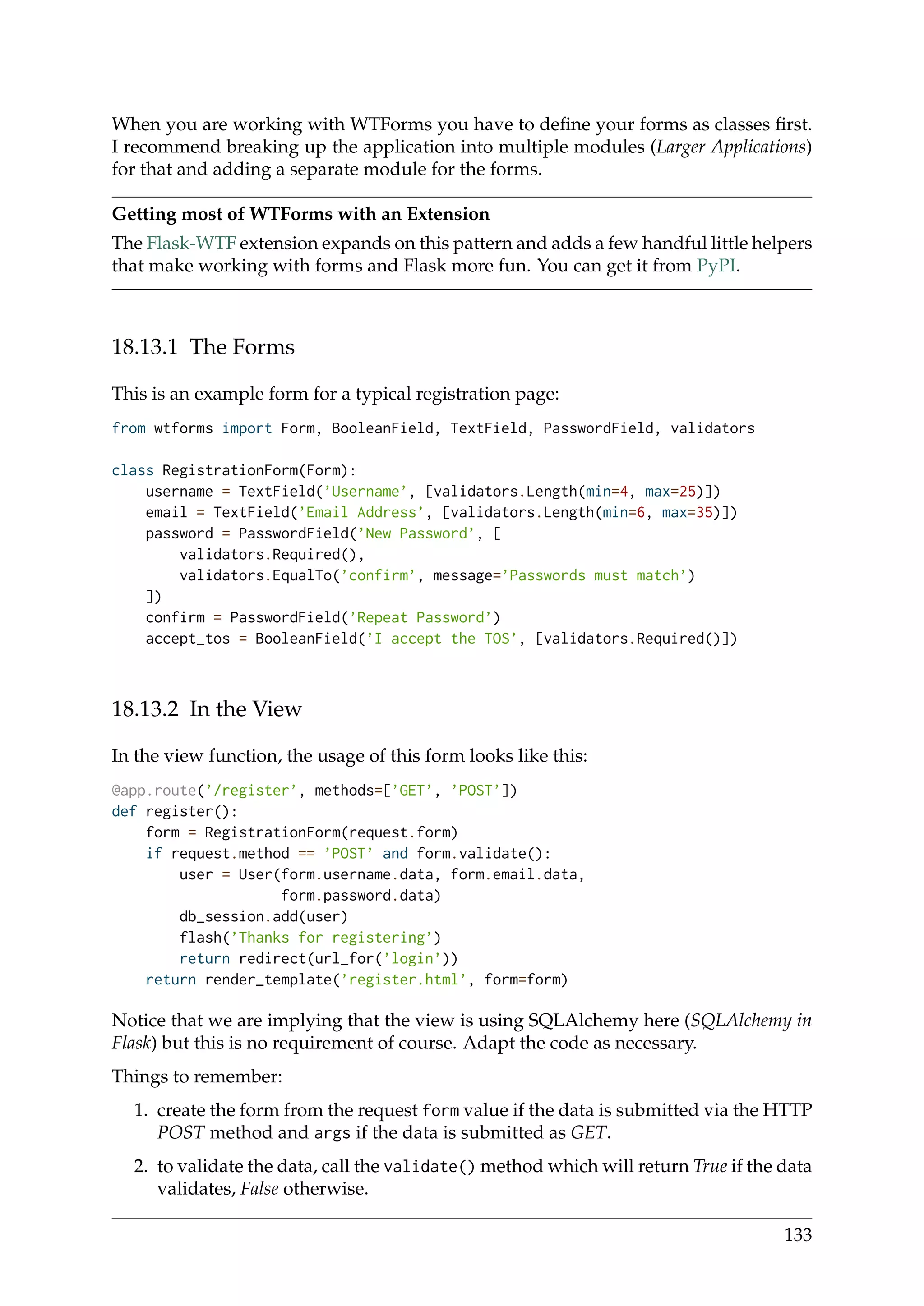 When you are working with WTForms you have to deﬁne your forms as classes ﬁrst.
I recommend breaking up the application into multiple modules (Larger Applications)
for that and adding a separate module for the forms.
Getting most of WTForms with an Extension
The Flask-WTF extension expands on this pattern and adds a few handful little helpers
that make working with forms and Flask more fun. You can get it from PyPI.
18.13.1 The Forms
This is an example form for a typical registration page:
from wtforms import Form, BooleanField, TextField, PasswordField, validators
class RegistrationForm(Form):
username = TextField(’Username’, [validators.Length(min=4, max=25)])
email = TextField(’Email Address’, [validators.Length(min=6, max=35)])
password = PasswordField(’New Password’, [
validators.Required(),
validators.EqualTo(’confirm’, message=’Passwords must match’)
])
confirm = PasswordField(’Repeat Password’)
accept_tos = BooleanField(’I accept the TOS’, [validators.Required()])
18.13.2 In the View
In the view function, the usage of this form looks like this:
@app.route(’/register’, methods=[’GET’, ’POST’])
def register():
form = RegistrationForm(request.form)
if request.method == ’POST’ and form.validate():
user = User(form.username.data, form.email.data,
form.password.data)
db_session.add(user)
flash(’Thanks for registering’)
return redirect(url_for(’login’))
return render_template(’register.html’, form=form)
Notice that we are implying that the view is using SQLAlchemy here (SQLAlchemy in
Flask) but this is no requirement of course. Adapt the code as necessary.
Things to remember:
1. create the form from the request form value if the data is submitted via the HTTP
POST method and args if the data is submitted as GET.
2. to validate the data, call the validate() method which will return True if the data
validates, False otherwise.
133
 