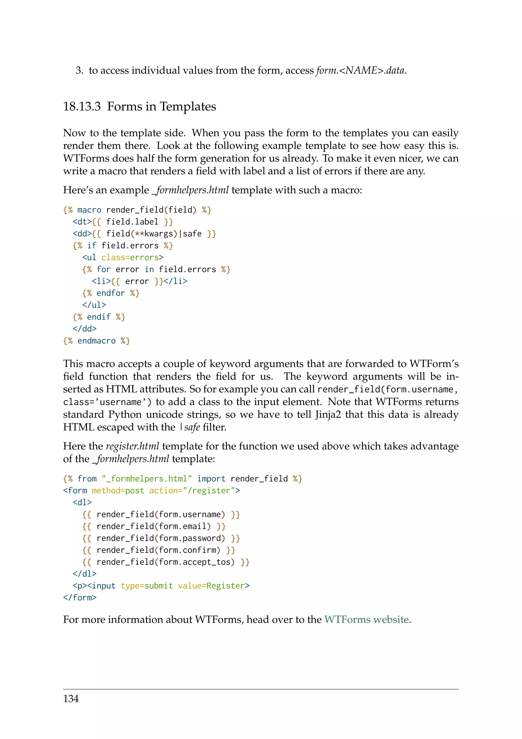 3. to access individual values from the form, access form.<NAME>.data.
18.13.3 Forms in Templates
Now to the template side. When you pass the form to the templates you can easily
render them there. Look at the following example template to see how easy this is.
WTForms does half the form generation for us already. To make it even nicer, we can
write a macro that renders a ﬁeld with label and a list of errors if there are any.
Here’s an example _formhelpers.html template with such a macro:
{% macro render_field(field) %}
<dt>{{ field.label }}
<dd>{{ field(**kwargs)|safe }}
{% if field.errors %}
<ul class=errors>
{% for error in field.errors %}
<li>{{ error }}</li>
{% endfor %}
</ul>
{% endif %}
</dd>
{% endmacro %}
This macro accepts a couple of keyword arguments that are forwarded to WTForm’s
ﬁeld function that renders the ﬁeld for us. The keyword arguments will be in-
serted as HTML attributes. So for example you can call render_field(form.username,
class=’username’) to add a class to the input element. Note that WTForms returns
standard Python unicode strings, so we have to tell Jinja2 that this data is already
HTML escaped with the |safe ﬁlter.
Here the register.html template for the function we used above which takes advantage
of the _formhelpers.html template:
{% from "_formhelpers.html" import render_field %}
<form method=post action="/register">
<dl>
{{ render_field(form.username) }}
{{ render_field(form.email) }}
{{ render_field(form.password) }}
{{ render_field(form.confirm) }}
{{ render_field(form.accept_tos) }}
</dl>
<p><input type=submit value=Register>
</form>
For more information about WTForms, head over to the WTForms website.
134
 
