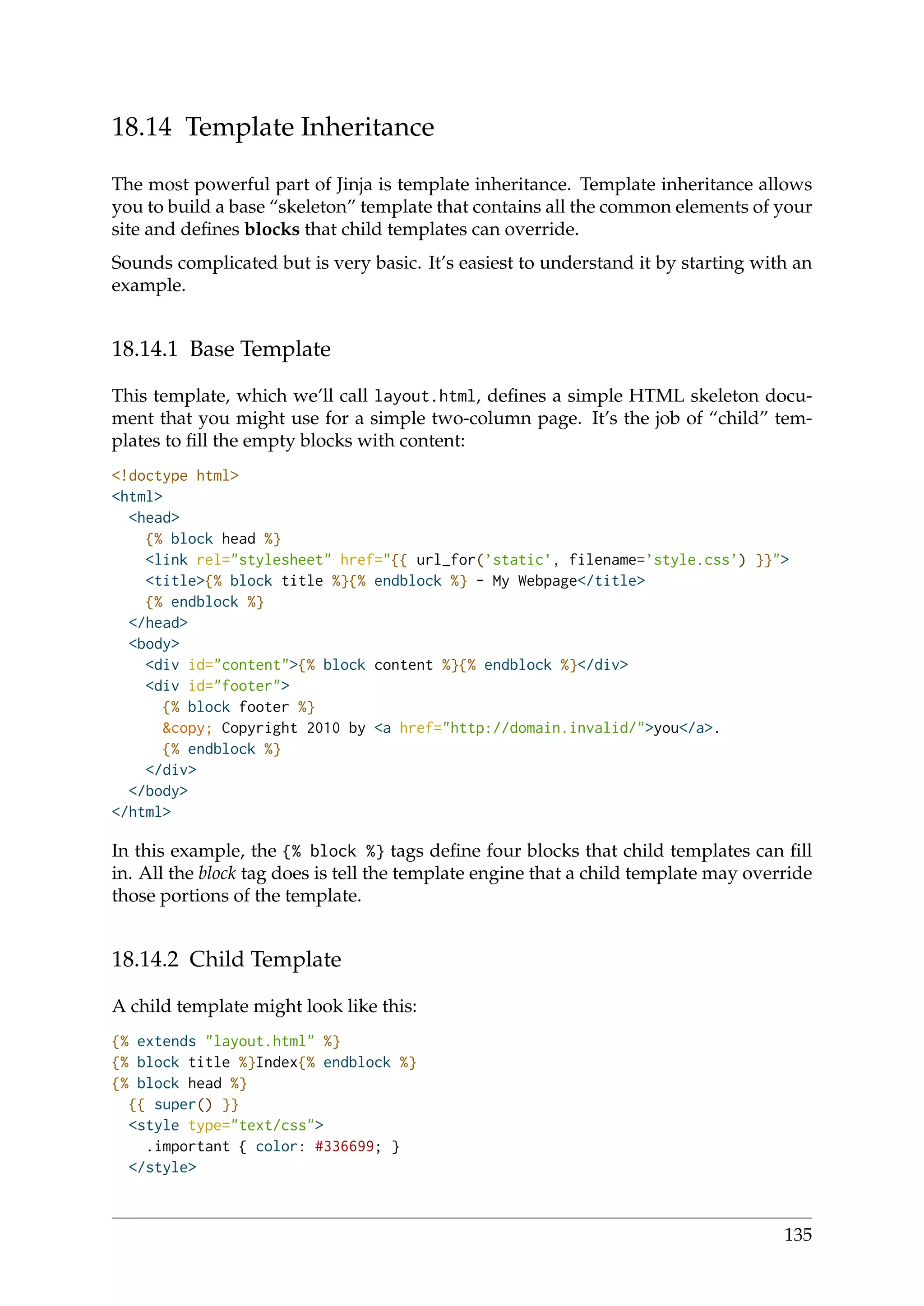 18.14 Template Inheritance
The most powerful part of Jinja is template inheritance. Template inheritance allows
you to build a base “skeleton” template that contains all the common elements of your
site and deﬁnes blocks that child templates can override.
Sounds complicated but is very basic. It’s easiest to understand it by starting with an
example.
18.14.1 Base Template
This template, which we’ll call layout.html, deﬁnes a simple HTML skeleton docu-
ment that you might use for a simple two-column page. It’s the job of “child” tem-
plates to ﬁll the empty blocks with content:
<!doctype html>
<html>
<head>
{% block head %}
<link rel="stylesheet" href="{{ url_for(’static’, filename=’style.css’) }}">
<title>{% block title %}{% endblock %} - My Webpage</title>
{% endblock %}
</head>
<body>
<div id="content">{% block content %}{% endblock %}</div>
<div id="footer">
{% block footer %}
&copy; Copyright 2010 by <a href="http://domain.invalid/">you</a>.
{% endblock %}
</div>
</body>
</html>
In this example, the {% block %} tags deﬁne four blocks that child templates can ﬁll
in. All the block tag does is tell the template engine that a child template may override
those portions of the template.
18.14.2 Child Template
A child template might look like this:
{% extends "layout.html" %}
{% block title %}Index{% endblock %}
{% block head %}
{{ super() }}
<style type="text/css">
.important { color: #336699; }
</style>
135
 