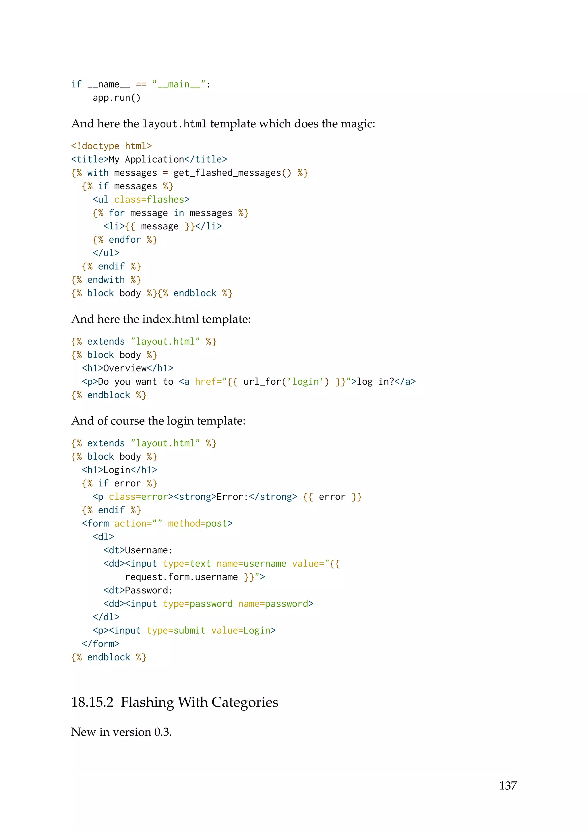 if __name__ == "__main__":
app.run()
And here the layout.html template which does the magic:
<!doctype html>
<title>My Application</title>
{% with messages = get_flashed_messages() %}
{% if messages %}
<ul class=flashes>
{% for message in messages %}
<li>{{ message }}</li>
{% endfor %}
</ul>
{% endif %}
{% endwith %}
{% block body %}{% endblock %}
And here the index.html template:
{% extends "layout.html" %}
{% block body %}
<h1>Overview</h1>
<p>Do you want to <a href="{{ url_for(’login’) }}">log in?</a>
{% endblock %}
And of course the login template:
{% extends "layout.html" %}
{% block body %}
<h1>Login</h1>
{% if error %}
<p class=error><strong>Error:</strong> {{ error }}
{% endif %}
<form action="" method=post>
<dl>
<dt>Username:
<dd><input type=text name=username value="{{
request.form.username }}">
<dt>Password:
<dd><input type=password name=password>
</dl>
<p><input type=submit value=Login>
</form>
{% endblock %}
18.15.2 Flashing With Categories
New in version 0.3.
137
 