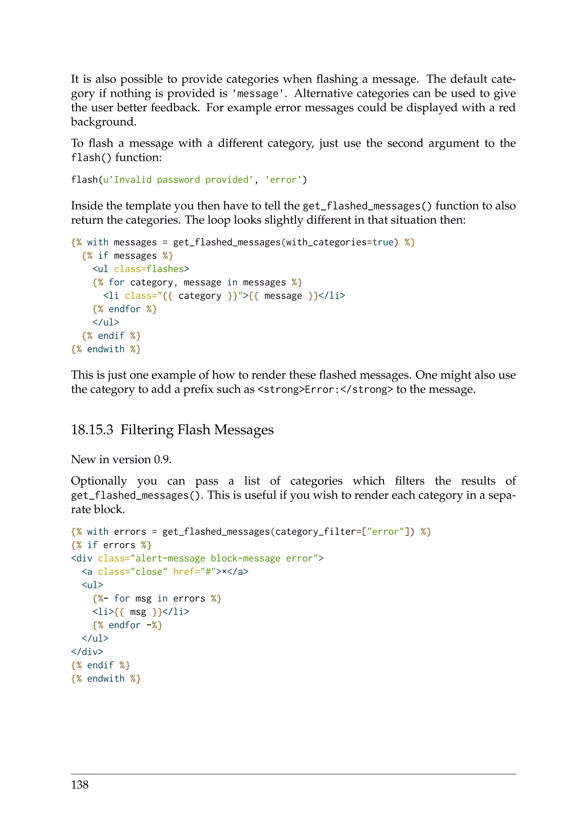 It is also possible to provide categories when ﬂashing a message. The default cate-
gory if nothing is provided is ’message’. Alternative categories can be used to give
the user better feedback. For example error messages could be displayed with a red
background.
To ﬂash a message with a different category, just use the second argument to the
flash() function:
flash(u’Invalid password provided’, ’error’)
Inside the template you then have to tell the get_flashed_messages() function to also
return the categories. The loop looks slightly different in that situation then:
{% with messages = get_flashed_messages(with_categories=true) %}
{% if messages %}
<ul class=flashes>
{% for category, message in messages %}
<li class="{{ category }}">{{ message }}</li>
{% endfor %}
</ul>
{% endif %}
{% endwith %}
This is just one example of how to render these ﬂashed messages. One might also use
the category to add a preﬁx such as <strong>Error:</strong> to the message.
18.15.3 Filtering Flash Messages
New in version 0.9.
Optionally you can pass a list of categories which ﬁlters the results of
get_flashed_messages(). This is useful if you wish to render each category in a sepa-
rate block.
{% with errors = get_flashed_messages(category_filter=["error"]) %}
{% if errors %}
<div class="alert-message block-message error">
<a class="close" href="#">×</a>
<ul>
{%- for msg in errors %}
<li>{{ msg }}</li>
{% endfor -%}
</ul>
</div>
{% endif %}
{% endwith %}
138
 