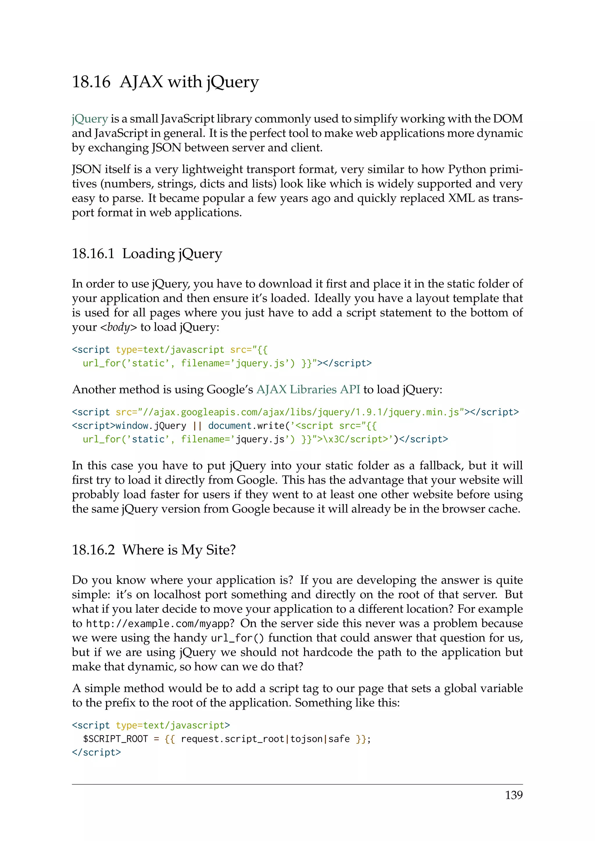 18.16 AJAX with jQuery
jQuery is a small JavaScript library commonly used to simplify working with the DOM
and JavaScript in general. It is the perfect tool to make web applications more dynamic
by exchanging JSON between server and client.
JSON itself is a very lightweight transport format, very similar to how Python primi-
tives (numbers, strings, dicts and lists) look like which is widely supported and very
easy to parse. It became popular a few years ago and quickly replaced XML as trans-
port format in web applications.
18.16.1 Loading jQuery
In order to use jQuery, you have to download it ﬁrst and place it in the static folder of
your application and then ensure it’s loaded. Ideally you have a layout template that
is used for all pages where you just have to add a script statement to the bottom of
your <body> to load jQuery:
<script type=text/javascript src="{{
url_for(’static’, filename=’jquery.js’) }}"></script>
Another method is using Google’s AJAX Libraries API to load jQuery:
<script src="//ajax.googleapis.com/ajax/libs/jquery/1.9.1/jquery.min.js"></script>
<script>window.jQuery || document.write(’<script src="{{
url_for(’static’, filename=’jquery.js’) }}">x3C/script>’)</script>
In this case you have to put jQuery into your static folder as a fallback, but it will
ﬁrst try to load it directly from Google. This has the advantage that your website will
probably load faster for users if they went to at least one other website before using
the same jQuery version from Google because it will already be in the browser cache.
18.16.2 Where is My Site?
Do you know where your application is? If you are developing the answer is quite
simple: it’s on localhost port something and directly on the root of that server. But
what if you later decide to move your application to a different location? For example
to http://example.com/myapp? On the server side this never was a problem because
we were using the handy url_for() function that could answer that question for us,
but if we are using jQuery we should not hardcode the path to the application but
make that dynamic, so how can we do that?
A simple method would be to add a script tag to our page that sets a global variable
to the preﬁx to the root of the application. Something like this:
<script type=text/javascript>
$SCRIPT_ROOT = {{ request.script_root|tojson|safe }};
</script>
139
 