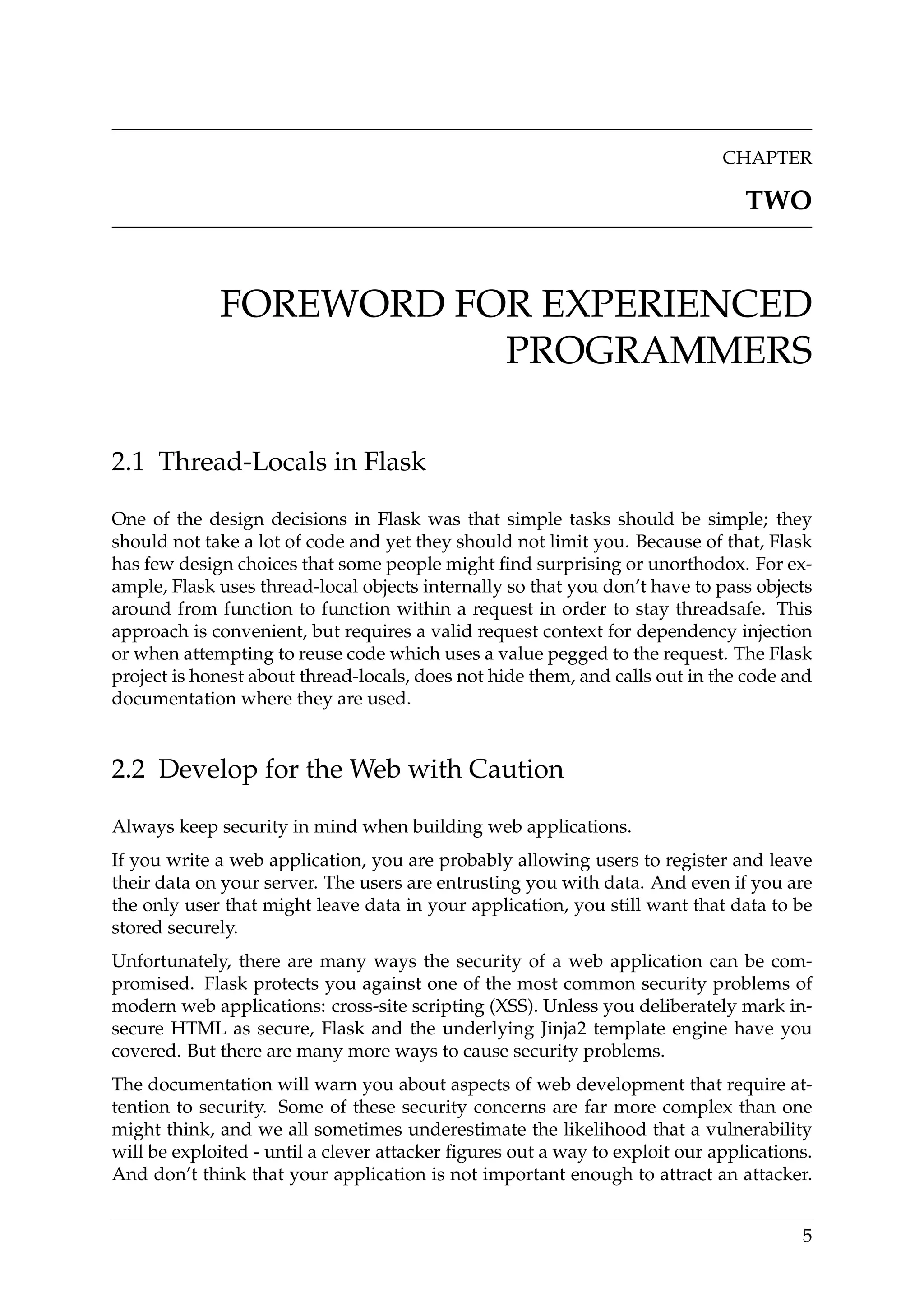 CHAPTER
TWO
FOREWORD FOR EXPERIENCED
PROGRAMMERS
2.1 Thread-Locals in Flask
One of the design decisions in Flask was that simple tasks should be simple; they
should not take a lot of code and yet they should not limit you. Because of that, Flask
has few design choices that some people might ﬁnd surprising or unorthodox. For ex-
ample, Flask uses thread-local objects internally so that you don’t have to pass objects
around from function to function within a request in order to stay threadsafe. This
approach is convenient, but requires a valid request context for dependency injection
or when attempting to reuse code which uses a value pegged to the request. The Flask
project is honest about thread-locals, does not hide them, and calls out in the code and
documentation where they are used.
2.2 Develop for the Web with Caution
Always keep security in mind when building web applications.
If you write a web application, you are probably allowing users to register and leave
their data on your server. The users are entrusting you with data. And even if you are
the only user that might leave data in your application, you still want that data to be
stored securely.
Unfortunately, there are many ways the security of a web application can be com-
promised. Flask protects you against one of the most common security problems of
modern web applications: cross-site scripting (XSS). Unless you deliberately mark in-
secure HTML as secure, Flask and the underlying Jinja2 template engine have you
covered. But there are many more ways to cause security problems.
The documentation will warn you about aspects of web development that require at-
tention to security. Some of these security concerns are far more complex than one
might think, and we all sometimes underestimate the likelihood that a vulnerability
will be exploited - until a clever attacker ﬁgures out a way to exploit our applications.
And don’t think that your application is not important enough to attract an attacker.
5
 