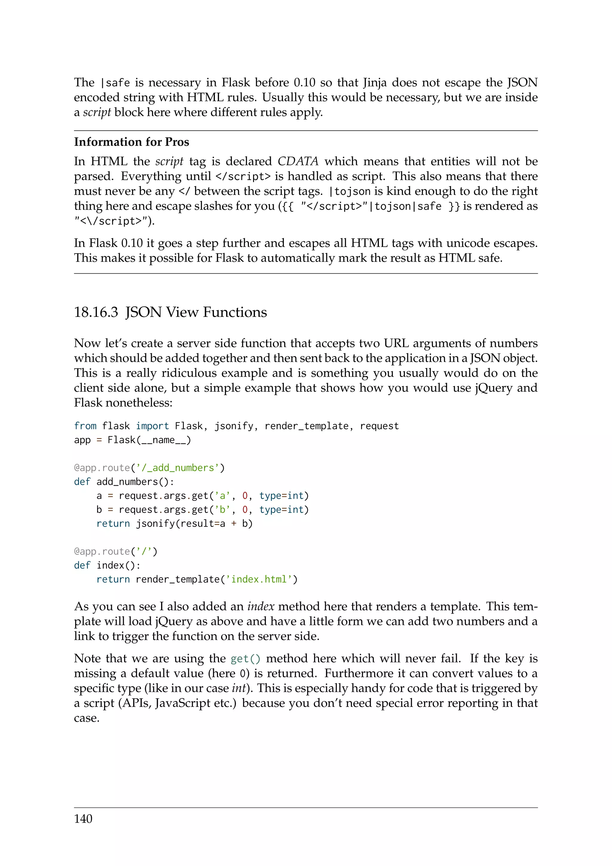 The |safe is necessary in Flask before 0.10 so that Jinja does not escape the JSON
encoded string with HTML rules. Usually this would be necessary, but we are inside
a script block here where different rules apply.
Information for Pros
In HTML the script tag is declared CDATA which means that entities will not be
parsed. Everything until </script> is handled as script. This also means that there
must never be any </ between the script tags. |tojson is kind enough to do the right
thing here and escape slashes for you ({{ "</script>"|tojson|safe }} is rendered as
"</script>").
In Flask 0.10 it goes a step further and escapes all HTML tags with unicode escapes.
This makes it possible for Flask to automatically mark the result as HTML safe.
18.16.3 JSON View Functions
Now let’s create a server side function that accepts two URL arguments of numbers
which should be added together and then sent back to the application in a JSON object.
This is a really ridiculous example and is something you usually would do on the
client side alone, but a simple example that shows how you would use jQuery and
Flask nonetheless:
from flask import Flask, jsonify, render_template, request
app = Flask(__name__)
@app.route(’/_add_numbers’)
def add_numbers():
a = request.args.get(’a’, 0, type=int)
b = request.args.get(’b’, 0, type=int)
return jsonify(result=a + b)
@app.route(’/’)
def index():
return render_template(’index.html’)
As you can see I also added an index method here that renders a template. This tem-
plate will load jQuery as above and have a little form we can add two numbers and a
link to trigger the function on the server side.
Note that we are using the get() method here which will never fail. If the key is
missing a default value (here 0) is returned. Furthermore it can convert values to a
speciﬁc type (like in our case int). This is especially handy for code that is triggered by
a script (APIs, JavaScript etc.) because you don’t need special error reporting in that
case.
140
 