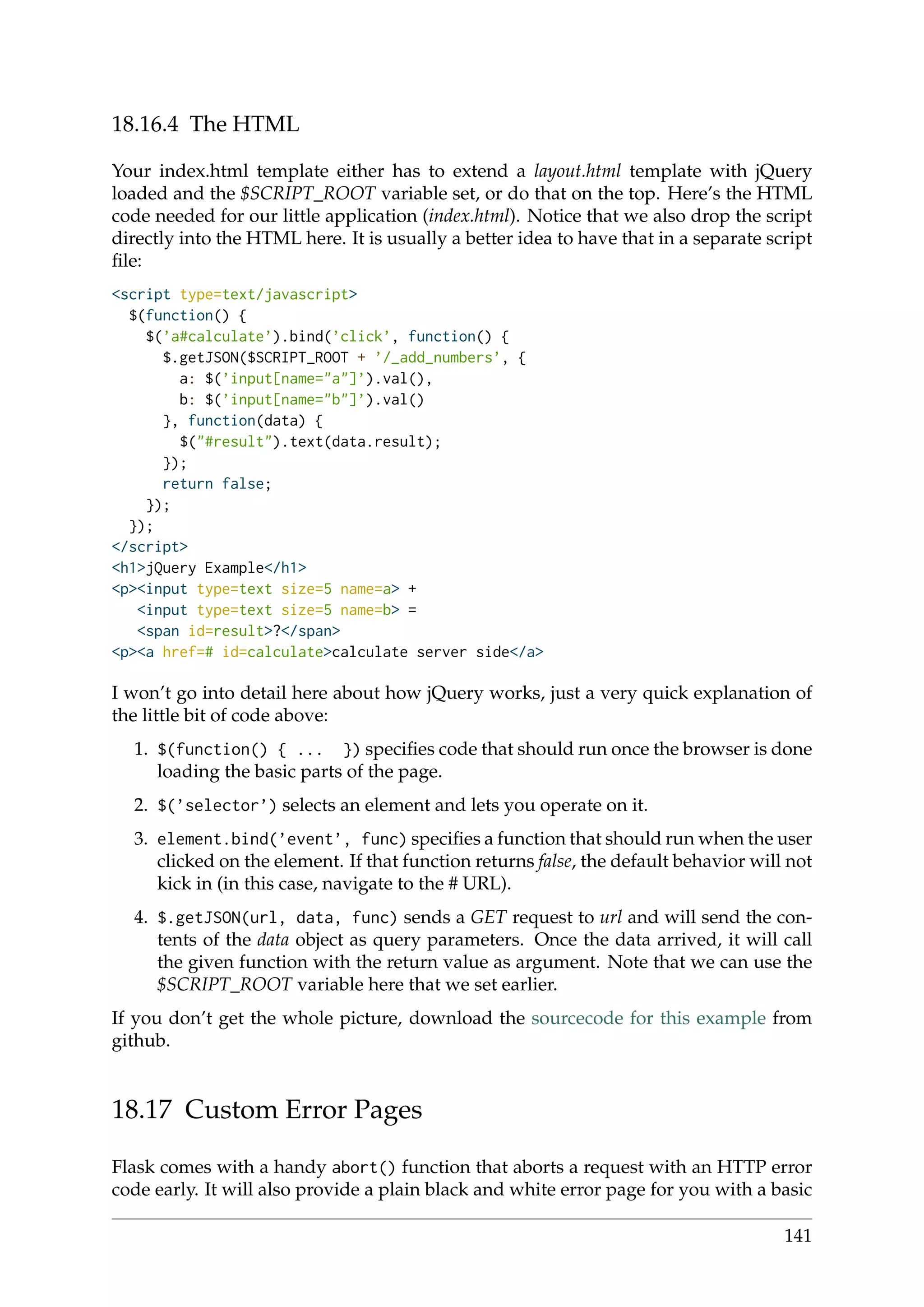 18.16.4 The HTML
Your index.html template either has to extend a layout.html template with jQuery
loaded and the $SCRIPT_ROOT variable set, or do that on the top. Here’s the HTML
code needed for our little application (index.html). Notice that we also drop the script
directly into the HTML here. It is usually a better idea to have that in a separate script
ﬁle:
<script type=text/javascript>
$(function() {
$(’a#calculate’).bind(’click’, function() {
$.getJSON($SCRIPT_ROOT + ’/_add_numbers’, {
a: $(’input[name="a"]’).val(),
b: $(’input[name="b"]’).val()
}, function(data) {
$("#result").text(data.result);
});
return false;
});
});
</script>
<h1>jQuery Example</h1>
<p><input type=text size=5 name=a> +
<input type=text size=5 name=b> =
<span id=result>?</span>
<p><a href=# id=calculate>calculate server side</a>
I won’t go into detail here about how jQuery works, just a very quick explanation of
the little bit of code above:
1. $(function() { ... }) speciﬁes code that should run once the browser is done
loading the basic parts of the page.
2. $(’selector’) selects an element and lets you operate on it.
3. element.bind(’event’, func) speciﬁes a function that should run when the user
clicked on the element. If that function returns false, the default behavior will not
kick in (in this case, navigate to the # URL).
4. $.getJSON(url, data, func) sends a GET request to url and will send the con-
tents of the data object as query parameters. Once the data arrived, it will call
the given function with the return value as argument. Note that we can use the
$SCRIPT_ROOT variable here that we set earlier.
If you don’t get the whole picture, download the sourcecode for this example from
github.
18.17 Custom Error Pages
Flask comes with a handy abort() function that aborts a request with an HTTP error
code early. It will also provide a plain black and white error page for you with a basic
141
 