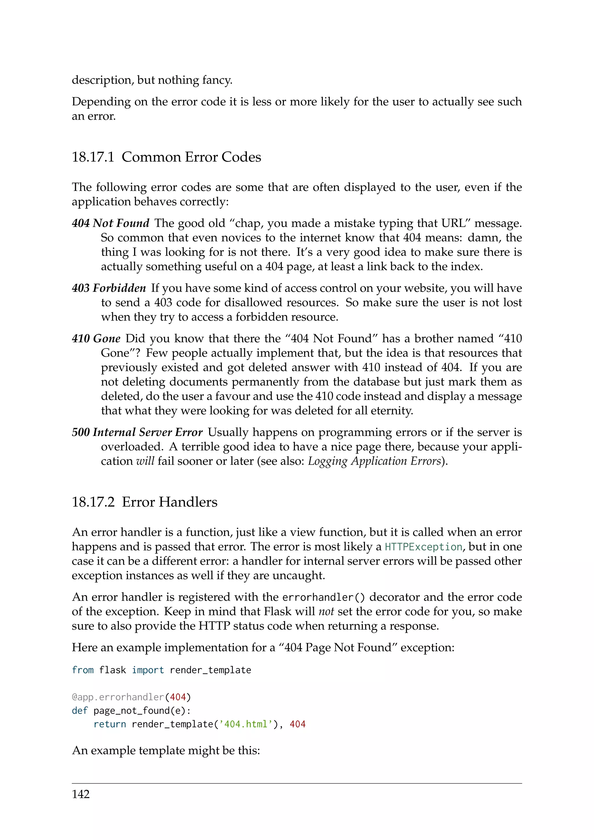 description, but nothing fancy.
Depending on the error code it is less or more likely for the user to actually see such
an error.
18.17.1 Common Error Codes
The following error codes are some that are often displayed to the user, even if the
application behaves correctly:
404 Not Found The good old “chap, you made a mistake typing that URL” message.
So common that even novices to the internet know that 404 means: damn, the
thing I was looking for is not there. It’s a very good idea to make sure there is
actually something useful on a 404 page, at least a link back to the index.
403 Forbidden If you have some kind of access control on your website, you will have
to send a 403 code for disallowed resources. So make sure the user is not lost
when they try to access a forbidden resource.
410 Gone Did you know that there the “404 Not Found” has a brother named “410
Gone”? Few people actually implement that, but the idea is that resources that
previously existed and got deleted answer with 410 instead of 404. If you are
not deleting documents permanently from the database but just mark them as
deleted, do the user a favour and use the 410 code instead and display a message
that what they were looking for was deleted for all eternity.
500 Internal Server Error Usually happens on programming errors or if the server is
overloaded. A terrible good idea to have a nice page there, because your appli-
cation will fail sooner or later (see also: Logging Application Errors).
18.17.2 Error Handlers
An error handler is a function, just like a view function, but it is called when an error
happens and is passed that error. The error is most likely a HTTPException, but in one
case it can be a different error: a handler for internal server errors will be passed other
exception instances as well if they are uncaught.
An error handler is registered with the errorhandler() decorator and the error code
of the exception. Keep in mind that Flask will not set the error code for you, so make
sure to also provide the HTTP status code when returning a response.
Here an example implementation for a “404 Page Not Found” exception:
from flask import render_template
@app.errorhandler(404)
def page_not_found(e):
return render_template(’404.html’), 404
An example template might be this:
142
 