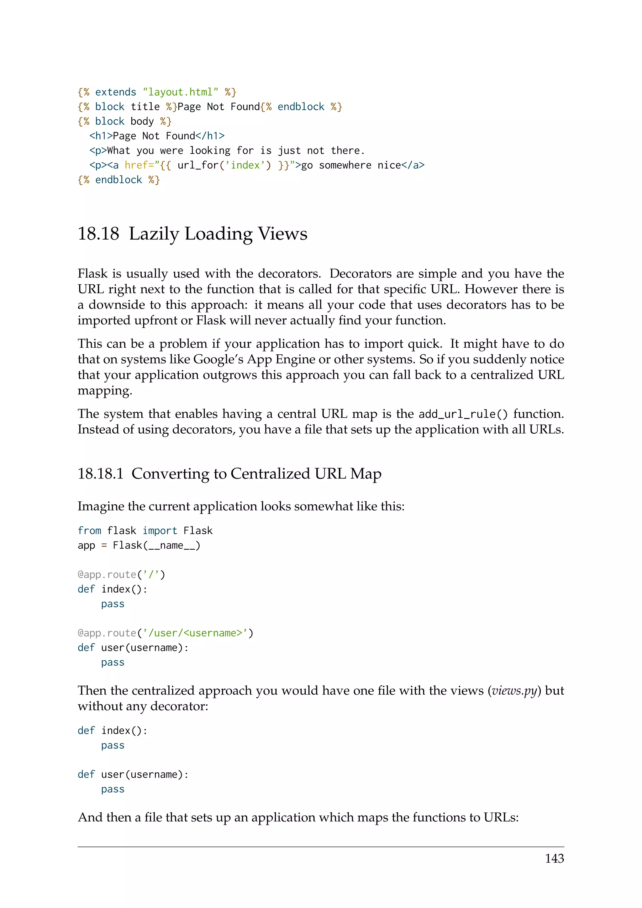 {% extends "layout.html" %}
{% block title %}Page Not Found{% endblock %}
{% block body %}
<h1>Page Not Found</h1>
<p>What you were looking for is just not there.
<p><a href="{{ url_for(’index’) }}">go somewhere nice</a>
{% endblock %}
18.18 Lazily Loading Views
Flask is usually used with the decorators. Decorators are simple and you have the
URL right next to the function that is called for that speciﬁc URL. However there is
a downside to this approach: it means all your code that uses decorators has to be
imported upfront or Flask will never actually ﬁnd your function.
This can be a problem if your application has to import quick. It might have to do
that on systems like Google’s App Engine or other systems. So if you suddenly notice
that your application outgrows this approach you can fall back to a centralized URL
mapping.
The system that enables having a central URL map is the add_url_rule() function.
Instead of using decorators, you have a ﬁle that sets up the application with all URLs.
18.18.1 Converting to Centralized URL Map
Imagine the current application looks somewhat like this:
from flask import Flask
app = Flask(__name__)
@app.route(’/’)
def index():
pass
@app.route(’/user/<username>’)
def user(username):
pass
Then the centralized approach you would have one ﬁle with the views (views.py) but
without any decorator:
def index():
pass
def user(username):
pass
And then a ﬁle that sets up an application which maps the functions to URLs:
143
 