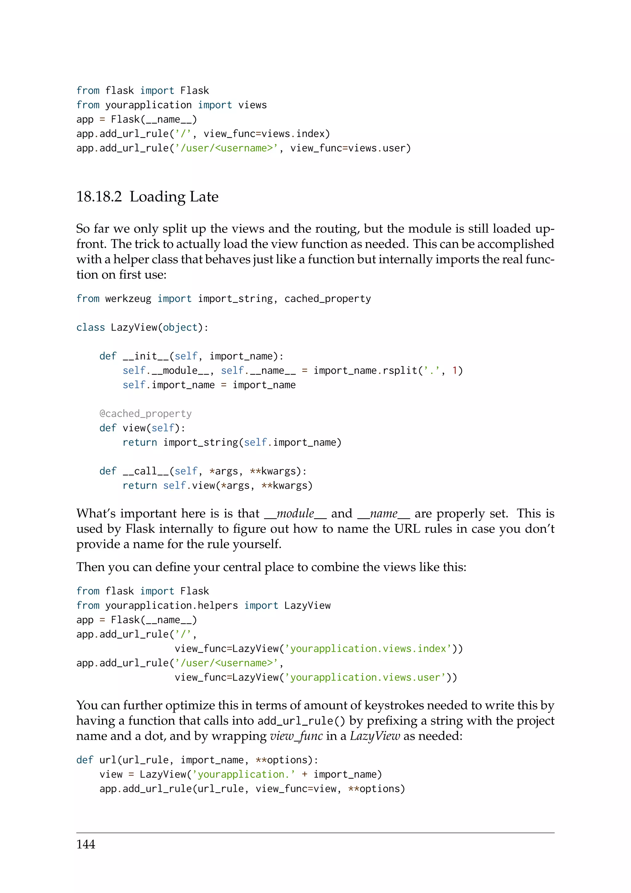 from flask import Flask
from yourapplication import views
app = Flask(__name__)
app.add_url_rule(’/’, view_func=views.index)
app.add_url_rule(’/user/<username>’, view_func=views.user)
18.18.2 Loading Late
So far we only split up the views and the routing, but the module is still loaded up-
front. The trick to actually load the view function as needed. This can be accomplished
with a helper class that behaves just like a function but internally imports the real func-
tion on ﬁrst use:
from werkzeug import import_string, cached_property
class LazyView(object):
def __init__(self, import_name):
self.__module__, self.__name__ = import_name.rsplit(’.’, 1)
self.import_name = import_name
@cached_property
def view(self):
return import_string(self.import_name)
def __call__(self, *args, **kwargs):
return self.view(*args, **kwargs)
What’s important here is is that __module__ and __name__ are properly set. This is
used by Flask internally to ﬁgure out how to name the URL rules in case you don’t
provide a name for the rule yourself.
Then you can deﬁne your central place to combine the views like this:
from flask import Flask
from yourapplication.helpers import LazyView
app = Flask(__name__)
app.add_url_rule(’/’,
view_func=LazyView(’yourapplication.views.index’))
app.add_url_rule(’/user/<username>’,
view_func=LazyView(’yourapplication.views.user’))
You can further optimize this in terms of amount of keystrokes needed to write this by
having a function that calls into add_url_rule() by preﬁxing a string with the project
name and a dot, and by wrapping view_func in a LazyView as needed:
def url(url_rule, import_name, **options):
view = LazyView(’yourapplication.’ + import_name)
app.add_url_rule(url_rule, view_func=view, **options)
144
 