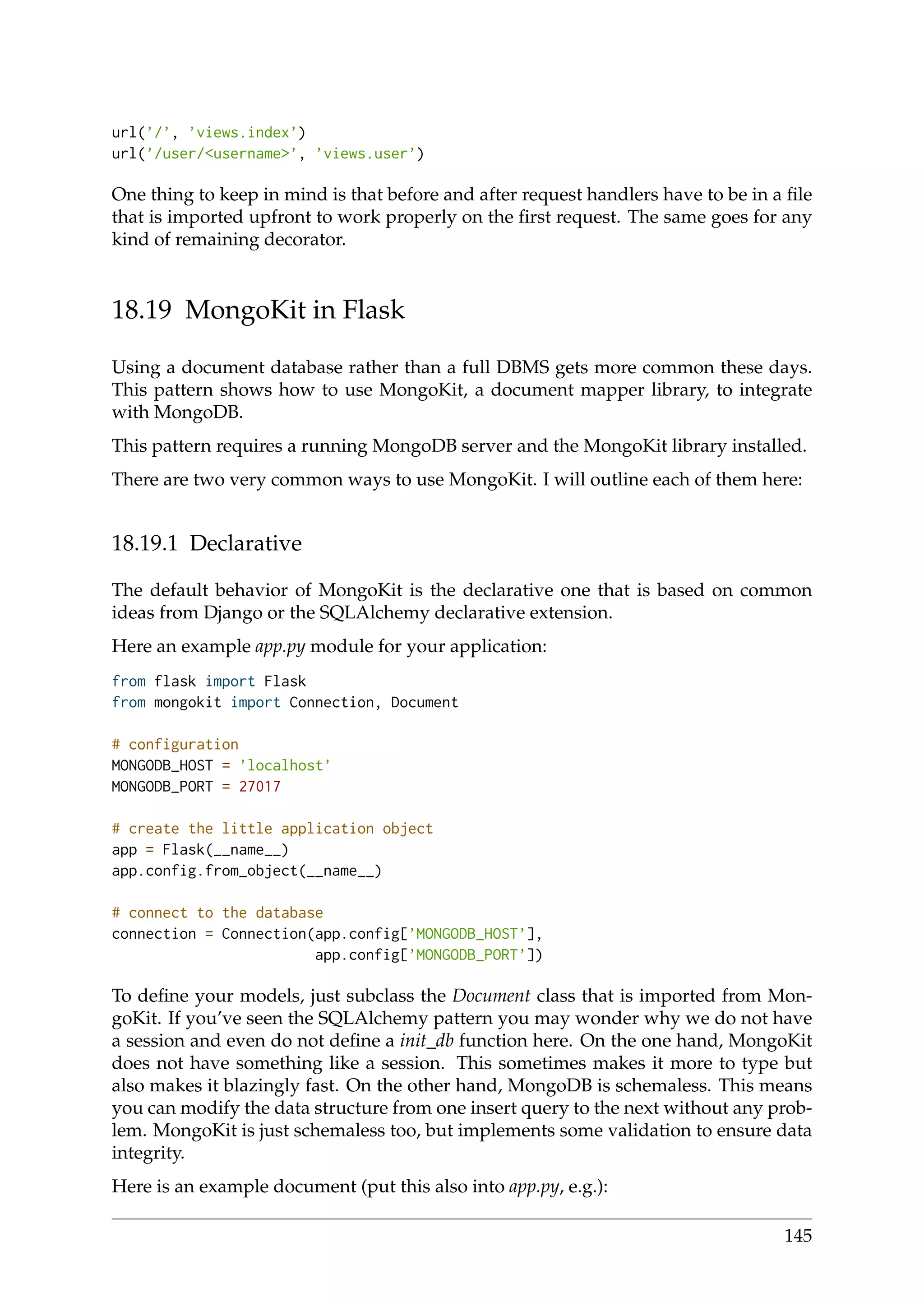 url(’/’, ’views.index’)
url(’/user/<username>’, ’views.user’)
One thing to keep in mind is that before and after request handlers have to be in a ﬁle
that is imported upfront to work properly on the ﬁrst request. The same goes for any
kind of remaining decorator.
18.19 MongoKit in Flask
Using a document database rather than a full DBMS gets more common these days.
This pattern shows how to use MongoKit, a document mapper library, to integrate
with MongoDB.
This pattern requires a running MongoDB server and the MongoKit library installed.
There are two very common ways to use MongoKit. I will outline each of them here:
18.19.1 Declarative
The default behavior of MongoKit is the declarative one that is based on common
ideas from Django or the SQLAlchemy declarative extension.
Here an example app.py module for your application:
from flask import Flask
from mongokit import Connection, Document
# configuration
MONGODB_HOST = ’localhost’
MONGODB_PORT = 27017
# create the little application object
app = Flask(__name__)
app.config.from_object(__name__)
# connect to the database
connection = Connection(app.config[’MONGODB_HOST’],
app.config[’MONGODB_PORT’])
To deﬁne your models, just subclass the Document class that is imported from Mon-
goKit. If you’ve seen the SQLAlchemy pattern you may wonder why we do not have
a session and even do not deﬁne a init_db function here. On the one hand, MongoKit
does not have something like a session. This sometimes makes it more to type but
also makes it blazingly fast. On the other hand, MongoDB is schemaless. This means
you can modify the data structure from one insert query to the next without any prob-
lem. MongoKit is just schemaless too, but implements some validation to ensure data
integrity.
Here is an example document (put this also into app.py, e.g.):
145
 