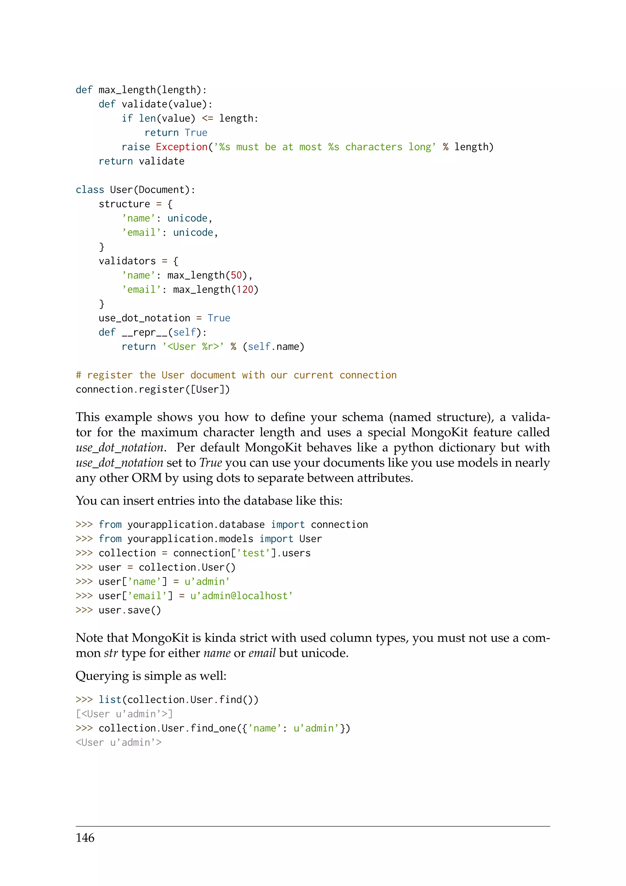 def max_length(length):
def validate(value):
if len(value) <= length:
return True
raise Exception(’%s must be at most %s characters long’ % length)
return validate
class User(Document):
structure = {
’name’: unicode,
’email’: unicode,
}
validators = {
’name’: max_length(50),
’email’: max_length(120)
}
use_dot_notation = True
def __repr__(self):
return ’<User %r>’ % (self.name)
# register the User document with our current connection
connection.register([User])
This example shows you how to deﬁne your schema (named structure), a valida-
tor for the maximum character length and uses a special MongoKit feature called
use_dot_notation. Per default MongoKit behaves like a python dictionary but with
use_dot_notation set to True you can use your documents like you use models in nearly
any other ORM by using dots to separate between attributes.
You can insert entries into the database like this:
>>> from yourapplication.database import connection
>>> from yourapplication.models import User
>>> collection = connection[’test’].users
>>> user = collection.User()
>>> user[’name’] = u’admin’
>>> user[’email’] = u’admin@localhost’
>>> user.save()
Note that MongoKit is kinda strict with used column types, you must not use a com-
mon str type for either name or email but unicode.
Querying is simple as well:
>>> list(collection.User.find())
[<User u’admin’>]
>>> collection.User.find_one({’name’: u’admin’})
<User u’admin’>
146
 