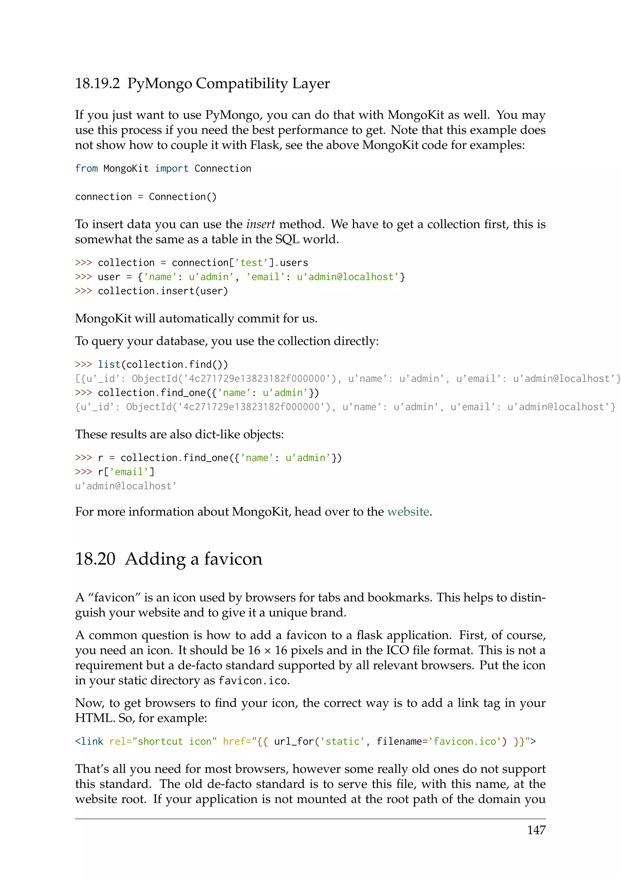 18.19.2 PyMongo Compatibility Layer
If you just want to use PyMongo, you can do that with MongoKit as well. You may
use this process if you need the best performance to get. Note that this example does
not show how to couple it with Flask, see the above MongoKit code for examples:
from MongoKit import Connection
connection = Connection()
To insert data you can use the insert method. We have to get a collection ﬁrst, this is
somewhat the same as a table in the SQL world.
>>> collection = connection[’test’].users
>>> user = {’name’: u’admin’, ’email’: u’admin@localhost’}
>>> collection.insert(user)
MongoKit will automatically commit for us.
To query your database, you use the collection directly:
>>> list(collection.find())
[{u’_id’: ObjectId(’4c271729e13823182f000000’), u’name’: u’admin’, u’email’: u’admin@localhost’}
>>> collection.find_one({’name’: u’admin’})
{u’_id’: ObjectId(’4c271729e13823182f000000’), u’name’: u’admin’, u’email’: u’admin@localhost’}
These results are also dict-like objects:
>>> r = collection.find_one({’name’: u’admin’})
>>> r[’email’]
u’admin@localhost’
For more information about MongoKit, head over to the website.
18.20 Adding a favicon
A “favicon” is an icon used by browsers for tabs and bookmarks. This helps to distin-
guish your website and to give it a unique brand.
A common question is how to add a favicon to a ﬂask application. First, of course,
you need an icon. It should be 16 × 16 pixels and in the ICO ﬁle format. This is not a
requirement but a de-facto standard supported by all relevant browsers. Put the icon
in your static directory as favicon.ico.
Now, to get browsers to ﬁnd your icon, the correct way is to add a link tag in your
HTML. So, for example:
<link rel="shortcut icon" href="{{ url_for(’static’, filename=’favicon.ico’) }}">
That’s all you need for most browsers, however some really old ones do not support
this standard. The old de-facto standard is to serve this ﬁle, with this name, at the
website root. If your application is not mounted at the root path of the domain you
147
 