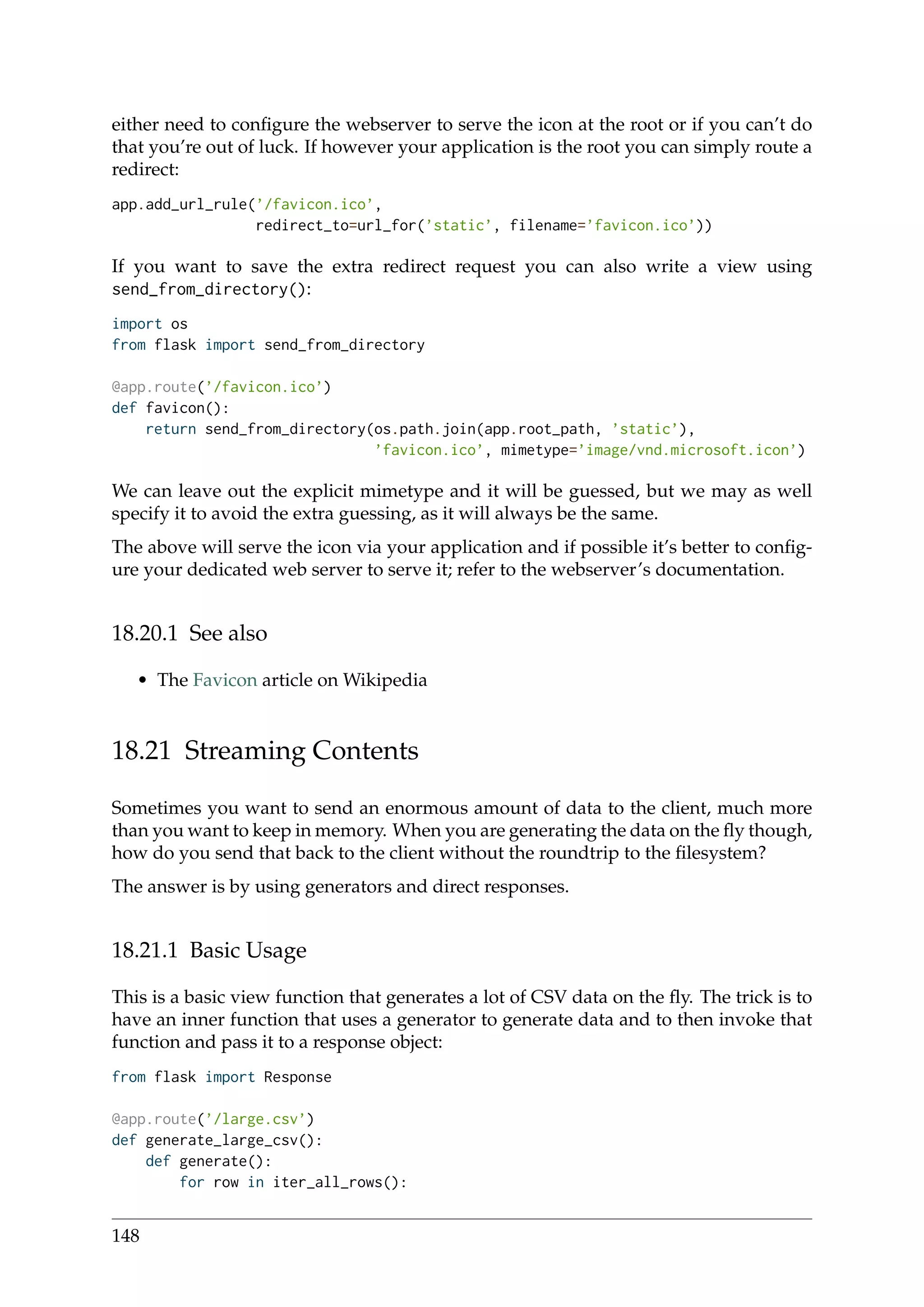 either need to conﬁgure the webserver to serve the icon at the root or if you can’t do
that you’re out of luck. If however your application is the root you can simply route a
redirect:
app.add_url_rule(’/favicon.ico’,
redirect_to=url_for(’static’, filename=’favicon.ico’))
If you want to save the extra redirect request you can also write a view using
send_from_directory():
import os
from flask import send_from_directory
@app.route(’/favicon.ico’)
def favicon():
return send_from_directory(os.path.join(app.root_path, ’static’),
’favicon.ico’, mimetype=’image/vnd.microsoft.icon’)
We can leave out the explicit mimetype and it will be guessed, but we may as well
specify it to avoid the extra guessing, as it will always be the same.
The above will serve the icon via your application and if possible it’s better to conﬁg-
ure your dedicated web server to serve it; refer to the webserver’s documentation.
18.20.1 See also
• The Favicon article on Wikipedia
18.21 Streaming Contents
Sometimes you want to send an enormous amount of data to the client, much more
than you want to keep in memory. When you are generating the data on the ﬂy though,
how do you send that back to the client without the roundtrip to the ﬁlesystem?
The answer is by using generators and direct responses.
18.21.1 Basic Usage
This is a basic view function that generates a lot of CSV data on the ﬂy. The trick is to
have an inner function that uses a generator to generate data and to then invoke that
function and pass it to a response object:
from flask import Response
@app.route(’/large.csv’)
def generate_large_csv():
def generate():
for row in iter_all_rows():
148
 