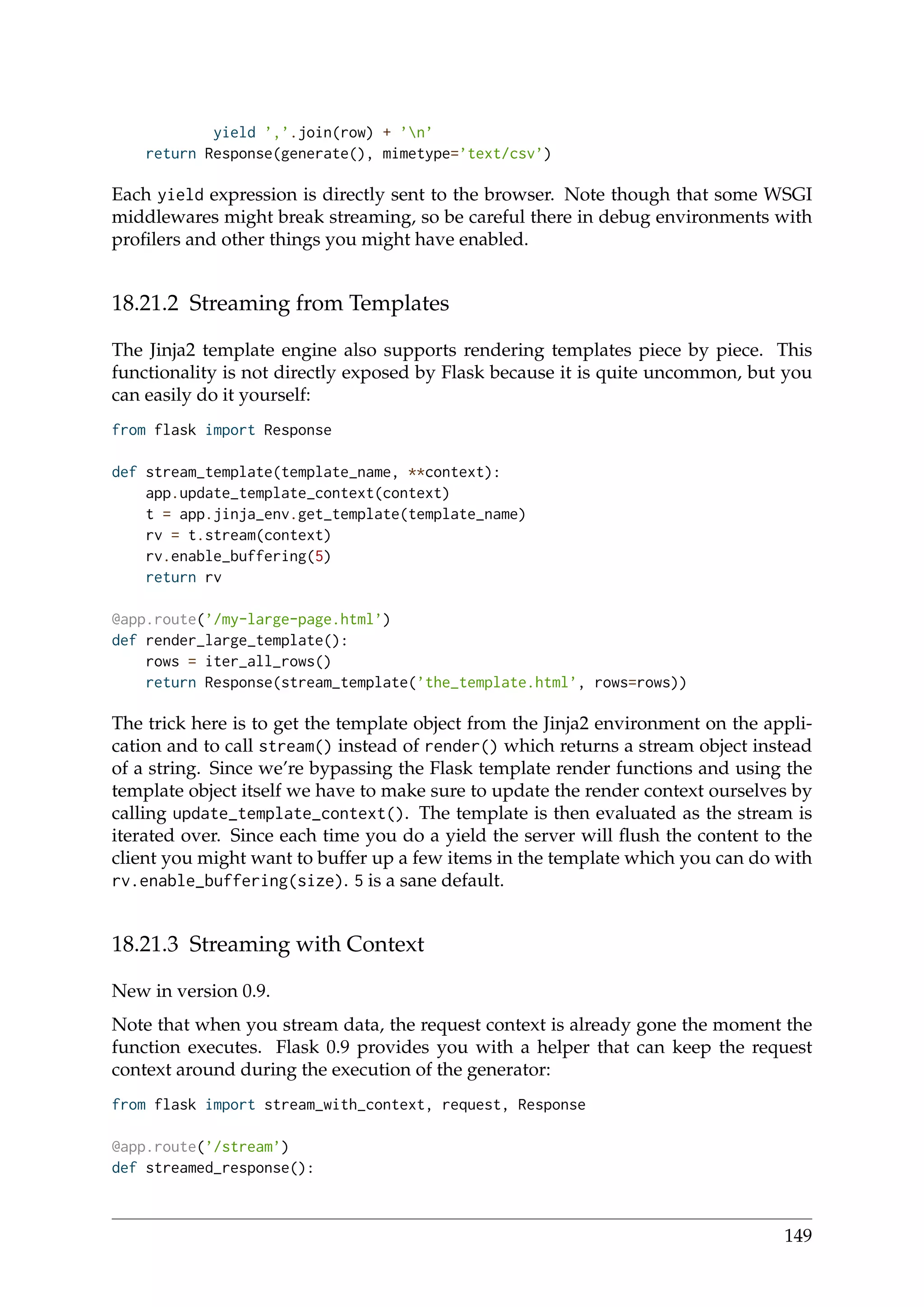 yield ’,’.join(row) + ’n’
return Response(generate(), mimetype=’text/csv’)
Each yield expression is directly sent to the browser. Note though that some WSGI
middlewares might break streaming, so be careful there in debug environments with
proﬁlers and other things you might have enabled.
18.21.2 Streaming from Templates
The Jinja2 template engine also supports rendering templates piece by piece. This
functionality is not directly exposed by Flask because it is quite uncommon, but you
can easily do it yourself:
from flask import Response
def stream_template(template_name, **context):
app.update_template_context(context)
t = app.jinja_env.get_template(template_name)
rv = t.stream(context)
rv.enable_buffering(5)
return rv
@app.route(’/my-large-page.html’)
def render_large_template():
rows = iter_all_rows()
return Response(stream_template(’the_template.html’, rows=rows))
The trick here is to get the template object from the Jinja2 environment on the appli-
cation and to call stream() instead of render() which returns a stream object instead
of a string. Since we’re bypassing the Flask template render functions and using the
template object itself we have to make sure to update the render context ourselves by
calling update_template_context(). The template is then evaluated as the stream is
iterated over. Since each time you do a yield the server will ﬂush the content to the
client you might want to buffer up a few items in the template which you can do with
rv.enable_buffering(size). 5 is a sane default.
18.21.3 Streaming with Context
New in version 0.9.
Note that when you stream data, the request context is already gone the moment the
function executes. Flask 0.9 provides you with a helper that can keep the request
context around during the execution of the generator:
from flask import stream_with_context, request, Response
@app.route(’/stream’)
def streamed_response():
149
 