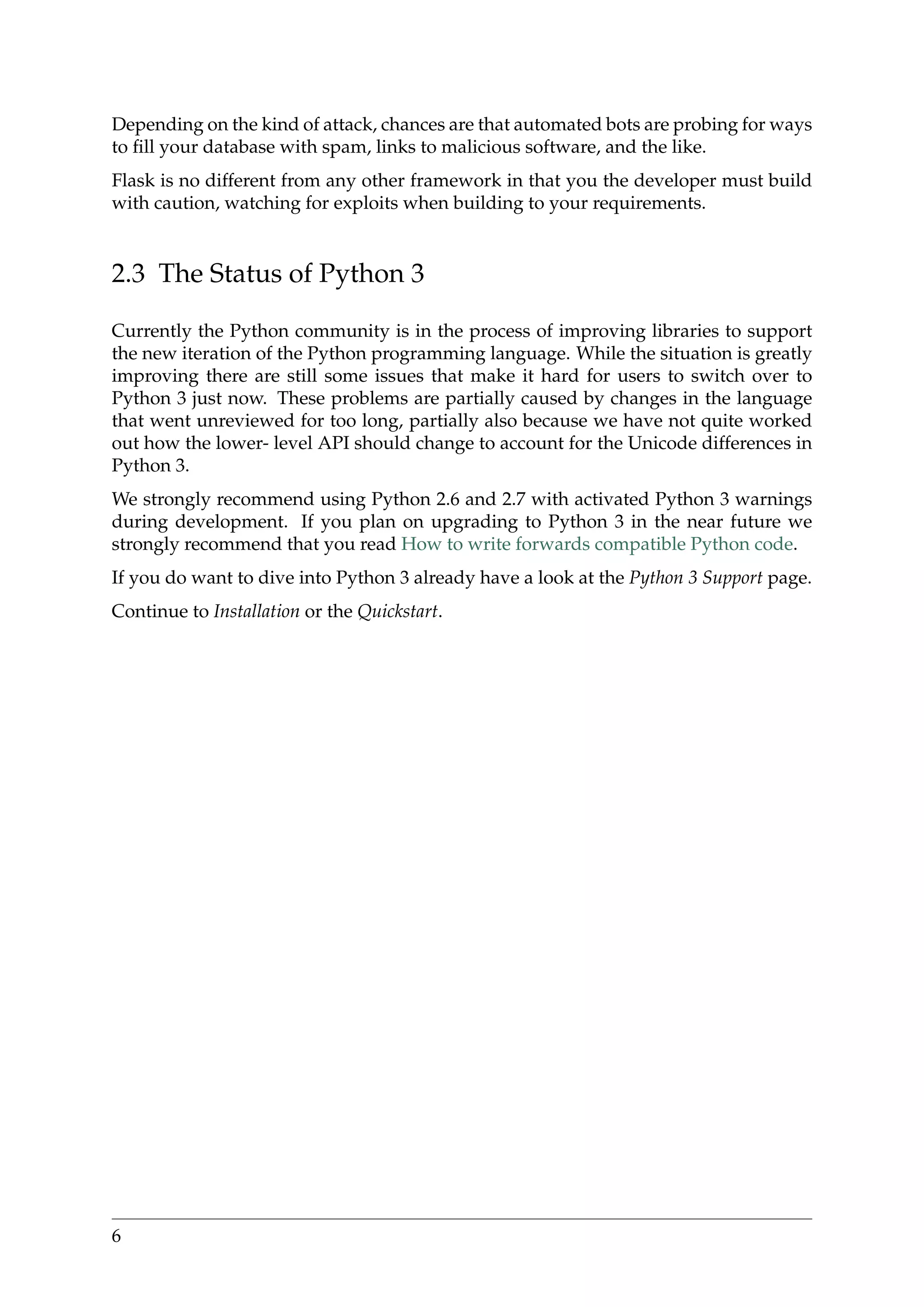 Depending on the kind of attack, chances are that automated bots are probing for ways
to ﬁll your database with spam, links to malicious software, and the like.
Flask is no different from any other framework in that you the developer must build
with caution, watching for exploits when building to your requirements.
2.3 The Status of Python 3
Currently the Python community is in the process of improving libraries to support
the new iteration of the Python programming language. While the situation is greatly
improving there are still some issues that make it hard for users to switch over to
Python 3 just now. These problems are partially caused by changes in the language
that went unreviewed for too long, partially also because we have not quite worked
out how the lower- level API should change to account for the Unicode differences in
Python 3.
We strongly recommend using Python 2.6 and 2.7 with activated Python 3 warnings
during development. If you plan on upgrading to Python 3 in the near future we
strongly recommend that you read How to write forwards compatible Python code.
If you do want to dive into Python 3 already have a look at the Python 3 Support page.
Continue to Installation or the Quickstart.
6
 