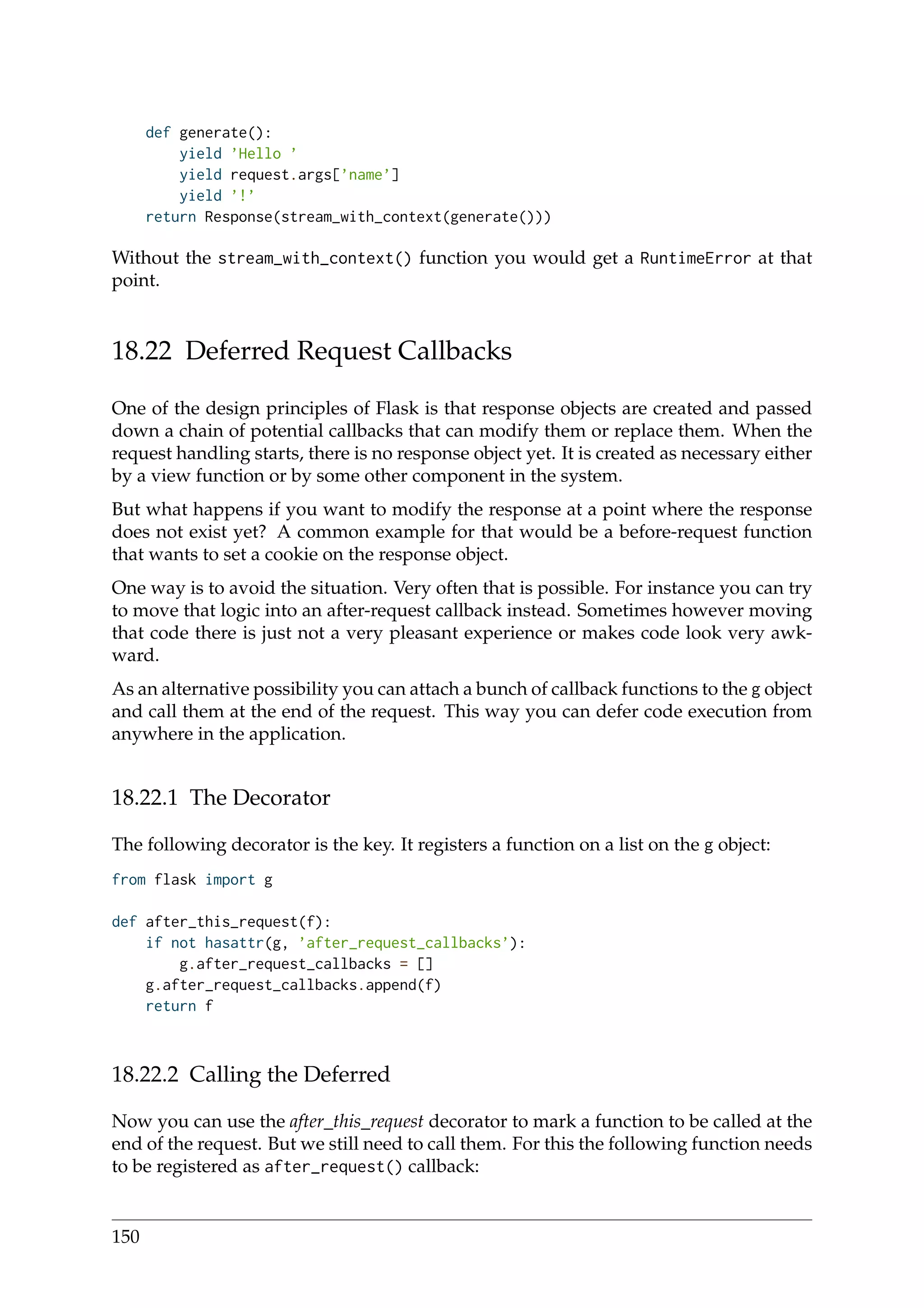 def generate():
yield ’Hello ’
yield request.args[’name’]
yield ’!’
return Response(stream_with_context(generate()))
Without the stream_with_context() function you would get a RuntimeError at that
point.
18.22 Deferred Request Callbacks
One of the design principles of Flask is that response objects are created and passed
down a chain of potential callbacks that can modify them or replace them. When the
request handling starts, there is no response object yet. It is created as necessary either
by a view function or by some other component in the system.
But what happens if you want to modify the response at a point where the response
does not exist yet? A common example for that would be a before-request function
that wants to set a cookie on the response object.
One way is to avoid the situation. Very often that is possible. For instance you can try
to move that logic into an after-request callback instead. Sometimes however moving
that code there is just not a very pleasant experience or makes code look very awk-
ward.
As an alternative possibility you can attach a bunch of callback functions to the g object
and call them at the end of the request. This way you can defer code execution from
anywhere in the application.
18.22.1 The Decorator
The following decorator is the key. It registers a function on a list on the g object:
from flask import g
def after_this_request(f):
if not hasattr(g, ’after_request_callbacks’):
g.after_request_callbacks = []
g.after_request_callbacks.append(f)
return f
18.22.2 Calling the Deferred
Now you can use the after_this_request decorator to mark a function to be called at the
end of the request. But we still need to call them. For this the following function needs
to be registered as after_request() callback:
150
 
