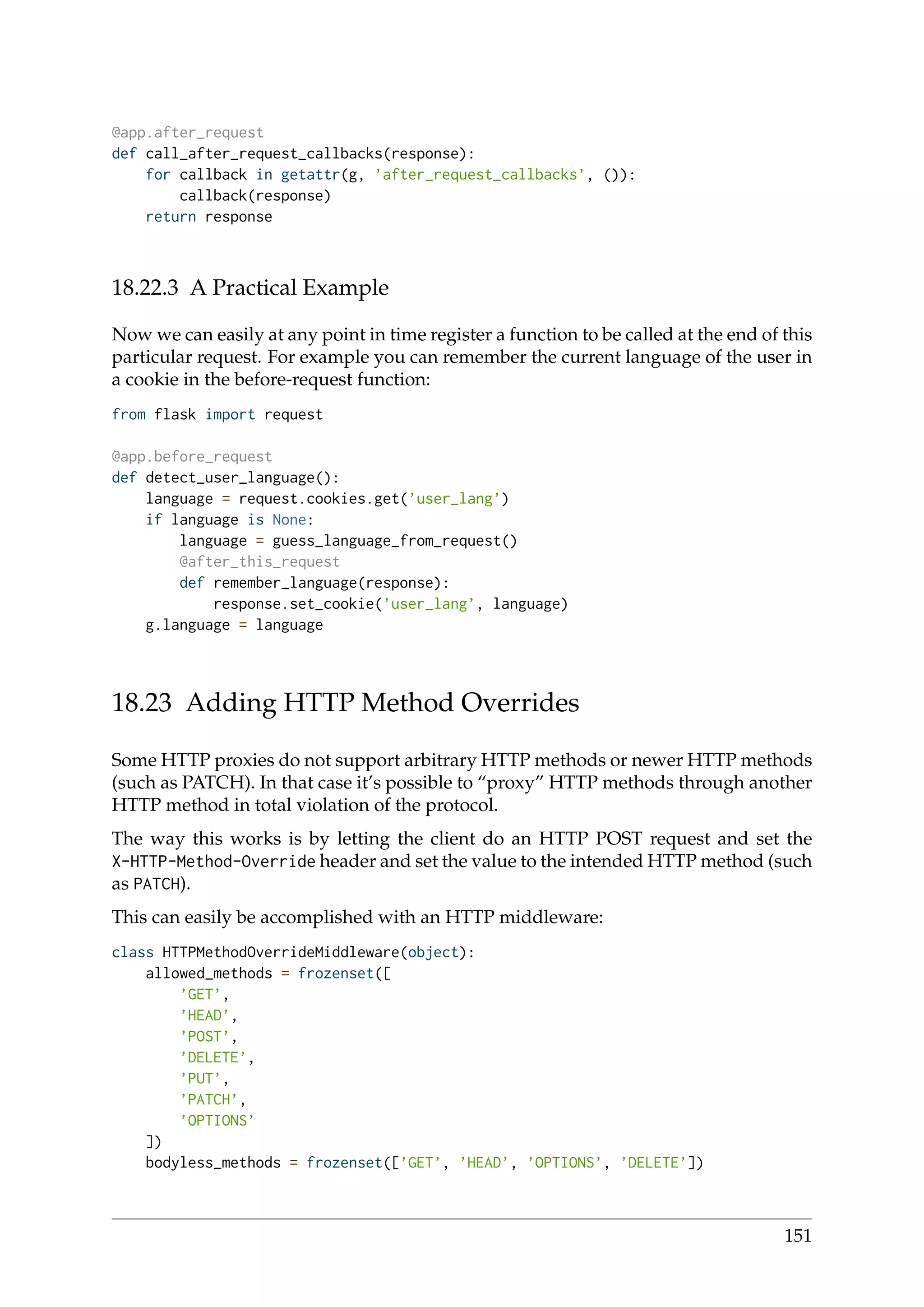 @app.after_request
def call_after_request_callbacks(response):
for callback in getattr(g, ’after_request_callbacks’, ()):
callback(response)
return response
18.22.3 A Practical Example
Now we can easily at any point in time register a function to be called at the end of this
particular request. For example you can remember the current language of the user in
a cookie in the before-request function:
from flask import request
@app.before_request
def detect_user_language():
language = request.cookies.get(’user_lang’)
if language is None:
language = guess_language_from_request()
@after_this_request
def remember_language(response):
response.set_cookie(’user_lang’, language)
g.language = language
18.23 Adding HTTP Method Overrides
Some HTTP proxies do not support arbitrary HTTP methods or newer HTTP methods
(such as PATCH). In that case it’s possible to “proxy” HTTP methods through another
HTTP method in total violation of the protocol.
The way this works is by letting the client do an HTTP POST request and set the
X-HTTP-Method-Override header and set the value to the intended HTTP method (such
as PATCH).
This can easily be accomplished with an HTTP middleware:
class HTTPMethodOverrideMiddleware(object):
allowed_methods = frozenset([
’GET’,
’HEAD’,
’POST’,
’DELETE’,
’PUT’,
’PATCH’,
’OPTIONS’
])
bodyless_methods = frozenset([’GET’, ’HEAD’, ’OPTIONS’, ’DELETE’])
151
 