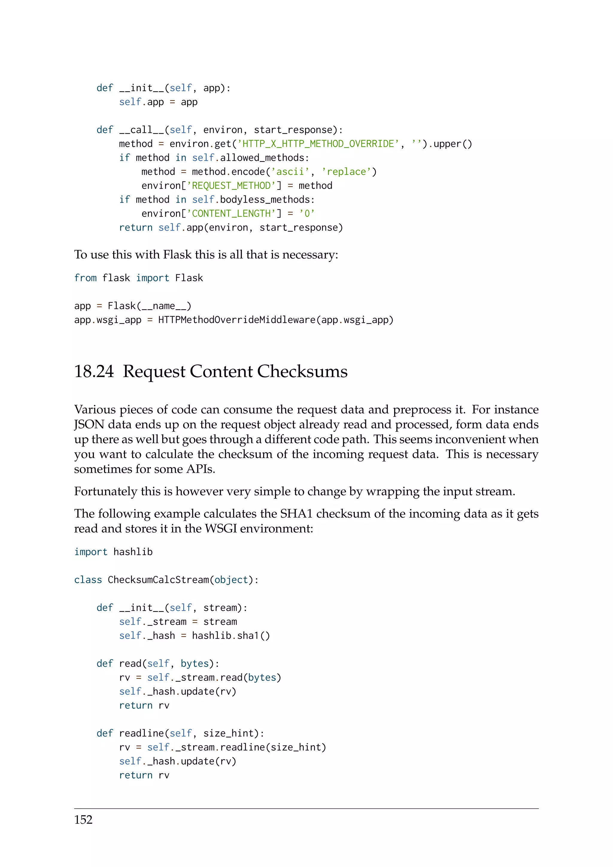 def __init__(self, app):
self.app = app
def __call__(self, environ, start_response):
method = environ.get(’HTTP_X_HTTP_METHOD_OVERRIDE’, ’’).upper()
if method in self.allowed_methods:
method = method.encode(’ascii’, ’replace’)
environ[’REQUEST_METHOD’] = method
if method in self.bodyless_methods:
environ[’CONTENT_LENGTH’] = ’0’
return self.app(environ, start_response)
To use this with Flask this is all that is necessary:
from flask import Flask
app = Flask(__name__)
app.wsgi_app = HTTPMethodOverrideMiddleware(app.wsgi_app)
18.24 Request Content Checksums
Various pieces of code can consume the request data and preprocess it. For instance
JSON data ends up on the request object already read and processed, form data ends
up there as well but goes through a different code path. This seems inconvenient when
you want to calculate the checksum of the incoming request data. This is necessary
sometimes for some APIs.
Fortunately this is however very simple to change by wrapping the input stream.
The following example calculates the SHA1 checksum of the incoming data as it gets
read and stores it in the WSGI environment:
import hashlib
class ChecksumCalcStream(object):
def __init__(self, stream):
self._stream = stream
self._hash = hashlib.sha1()
def read(self, bytes):
rv = self._stream.read(bytes)
self._hash.update(rv)
return rv
def readline(self, size_hint):
rv = self._stream.readline(size_hint)
self._hash.update(rv)
return rv
152
 