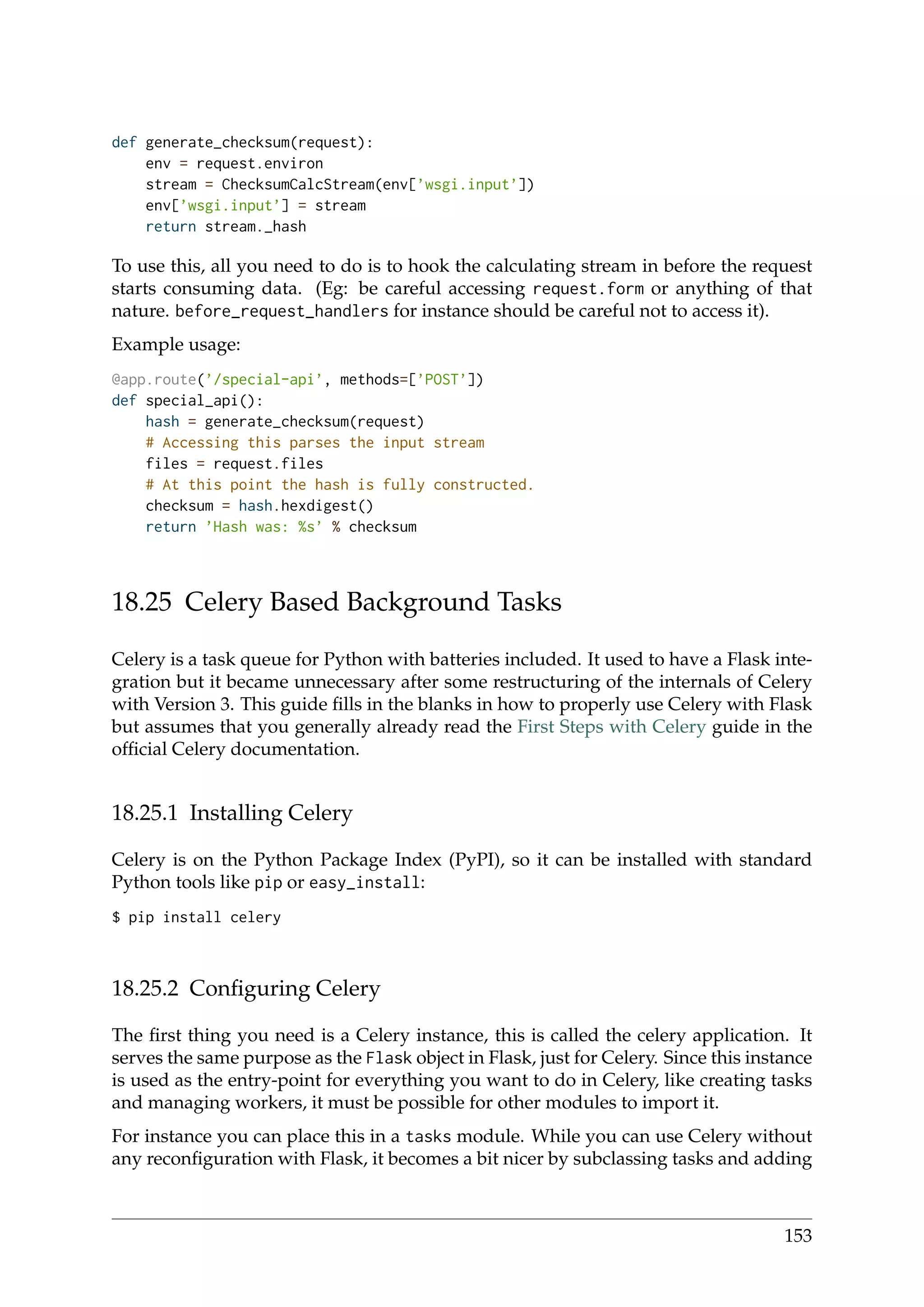 def generate_checksum(request):
env = request.environ
stream = ChecksumCalcStream(env[’wsgi.input’])
env[’wsgi.input’] = stream
return stream._hash
To use this, all you need to do is to hook the calculating stream in before the request
starts consuming data. (Eg: be careful accessing request.form or anything of that
nature. before_request_handlers for instance should be careful not to access it).
Example usage:
@app.route(’/special-api’, methods=[’POST’])
def special_api():
hash = generate_checksum(request)
# Accessing this parses the input stream
files = request.files
# At this point the hash is fully constructed.
checksum = hash.hexdigest()
return ’Hash was: %s’ % checksum
18.25 Celery Based Background Tasks
Celery is a task queue for Python with batteries included. It used to have a Flask inte-
gration but it became unnecessary after some restructuring of the internals of Celery
with Version 3. This guide ﬁlls in the blanks in how to properly use Celery with Flask
but assumes that you generally already read the First Steps with Celery guide in the
ofﬁcial Celery documentation.
18.25.1 Installing Celery
Celery is on the Python Package Index (PyPI), so it can be installed with standard
Python tools like pip or easy_install:
$ pip install celery
18.25.2 Conﬁguring Celery
The ﬁrst thing you need is a Celery instance, this is called the celery application. It
serves the same purpose as the Flask object in Flask, just for Celery. Since this instance
is used as the entry-point for everything you want to do in Celery, like creating tasks
and managing workers, it must be possible for other modules to import it.
For instance you can place this in a tasks module. While you can use Celery without
any reconﬁguration with Flask, it becomes a bit nicer by subclassing tasks and adding
153
 