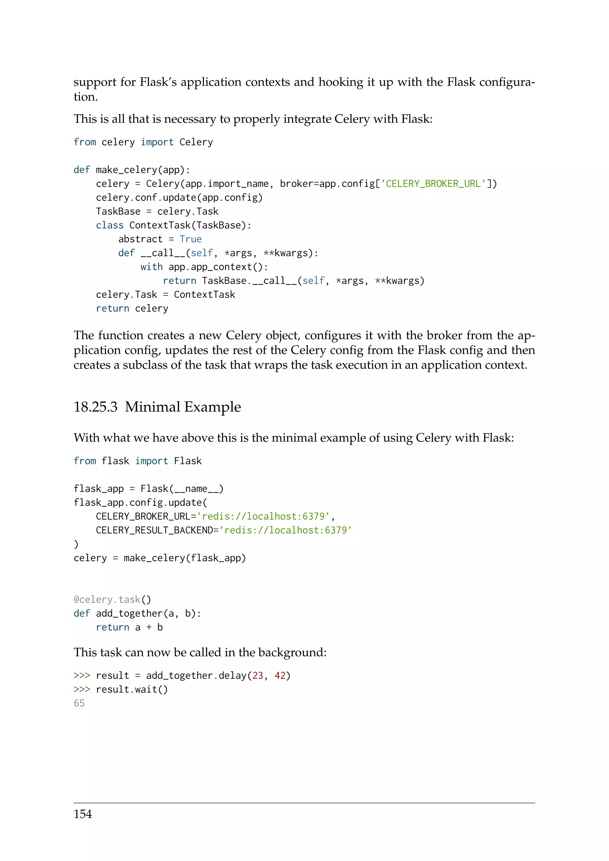 support for Flask’s application contexts and hooking it up with the Flask conﬁgura-
tion.
This is all that is necessary to properly integrate Celery with Flask:
from celery import Celery
def make_celery(app):
celery = Celery(app.import_name, broker=app.config[’CELERY_BROKER_URL’])
celery.conf.update(app.config)
TaskBase = celery.Task
class ContextTask(TaskBase):
abstract = True
def __call__(self, *args, **kwargs):
with app.app_context():
return TaskBase.__call__(self, *args, **kwargs)
celery.Task = ContextTask
return celery
The function creates a new Celery object, conﬁgures it with the broker from the ap-
plication conﬁg, updates the rest of the Celery conﬁg from the Flask conﬁg and then
creates a subclass of the task that wraps the task execution in an application context.
18.25.3 Minimal Example
With what we have above this is the minimal example of using Celery with Flask:
from flask import Flask
flask_app = Flask(__name__)
flask_app.config.update(
CELERY_BROKER_URL=’redis://localhost:6379’,
CELERY_RESULT_BACKEND=’redis://localhost:6379’
)
celery = make_celery(flask_app)
@celery.task()
def add_together(a, b):
return a + b
This task can now be called in the background:
>>> result = add_together.delay(23, 42)
>>> result.wait()
65
154
 