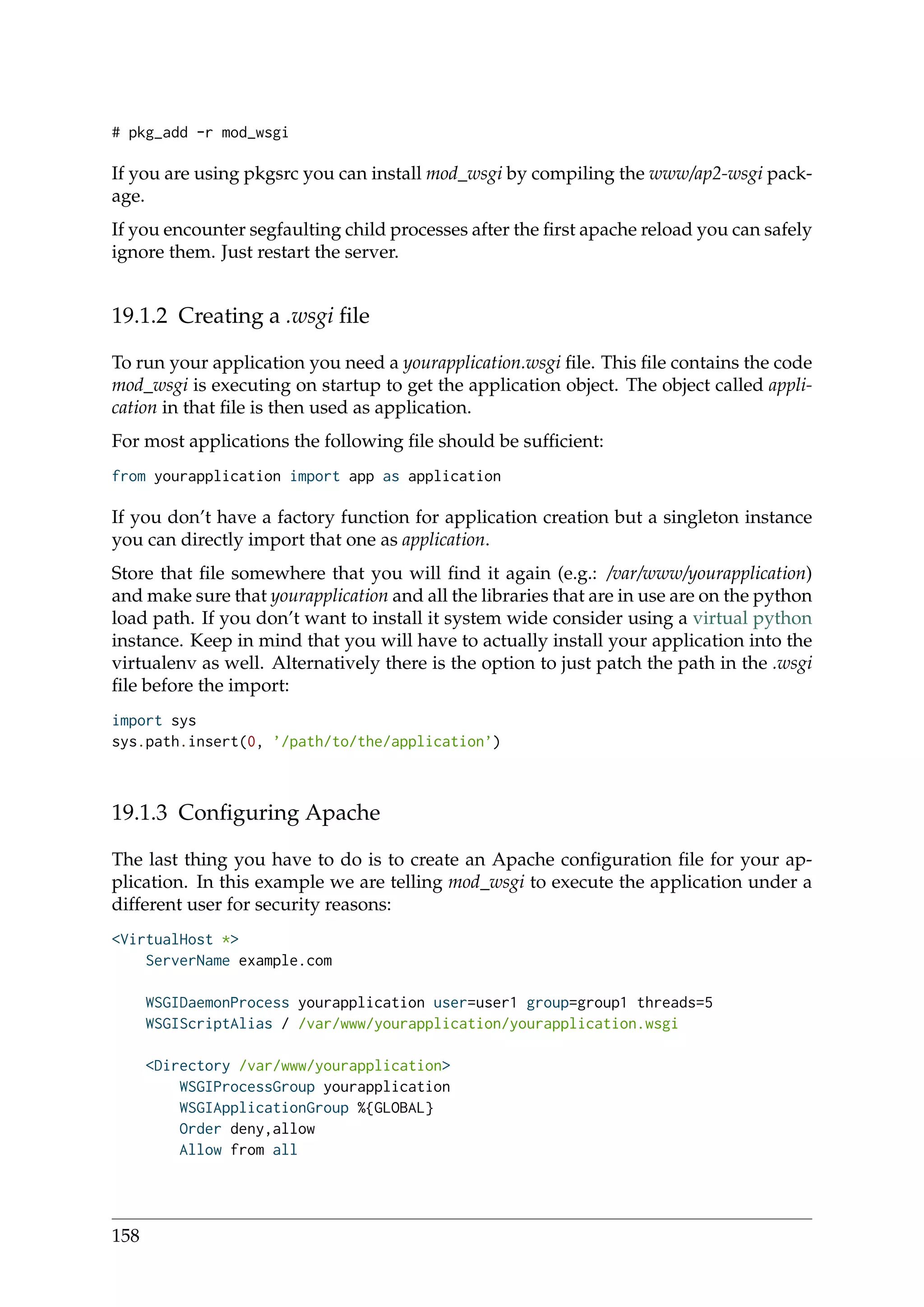 # pkg_add -r mod_wsgi
If you are using pkgsrc you can install mod_wsgi by compiling the www/ap2-wsgi pack-
age.
If you encounter segfaulting child processes after the ﬁrst apache reload you can safely
ignore them. Just restart the server.
19.1.2 Creating a .wsgi ﬁle
To run your application you need a yourapplication.wsgi ﬁle. This ﬁle contains the code
mod_wsgi is executing on startup to get the application object. The object called appli-
cation in that ﬁle is then used as application.
For most applications the following ﬁle should be sufﬁcient:
from yourapplication import app as application
If you don’t have a factory function for application creation but a singleton instance
you can directly import that one as application.
Store that ﬁle somewhere that you will ﬁnd it again (e.g.: /var/www/yourapplication)
and make sure that yourapplication and all the libraries that are in use are on the python
load path. If you don’t want to install it system wide consider using a virtual python
instance. Keep in mind that you will have to actually install your application into the
virtualenv as well. Alternatively there is the option to just patch the path in the .wsgi
ﬁle before the import:
import sys
sys.path.insert(0, ’/path/to/the/application’)
19.1.3 Conﬁguring Apache
The last thing you have to do is to create an Apache conﬁguration ﬁle for your ap-
plication. In this example we are telling mod_wsgi to execute the application under a
different user for security reasons:
<VirtualHost *>
ServerName example.com
WSGIDaemonProcess yourapplication user=user1 group=group1 threads=5
WSGIScriptAlias / /var/www/yourapplication/yourapplication.wsgi
<Directory /var/www/yourapplication>
WSGIProcessGroup yourapplication
WSGIApplicationGroup %{GLOBAL}
Order deny,allow
Allow from all
158
 
