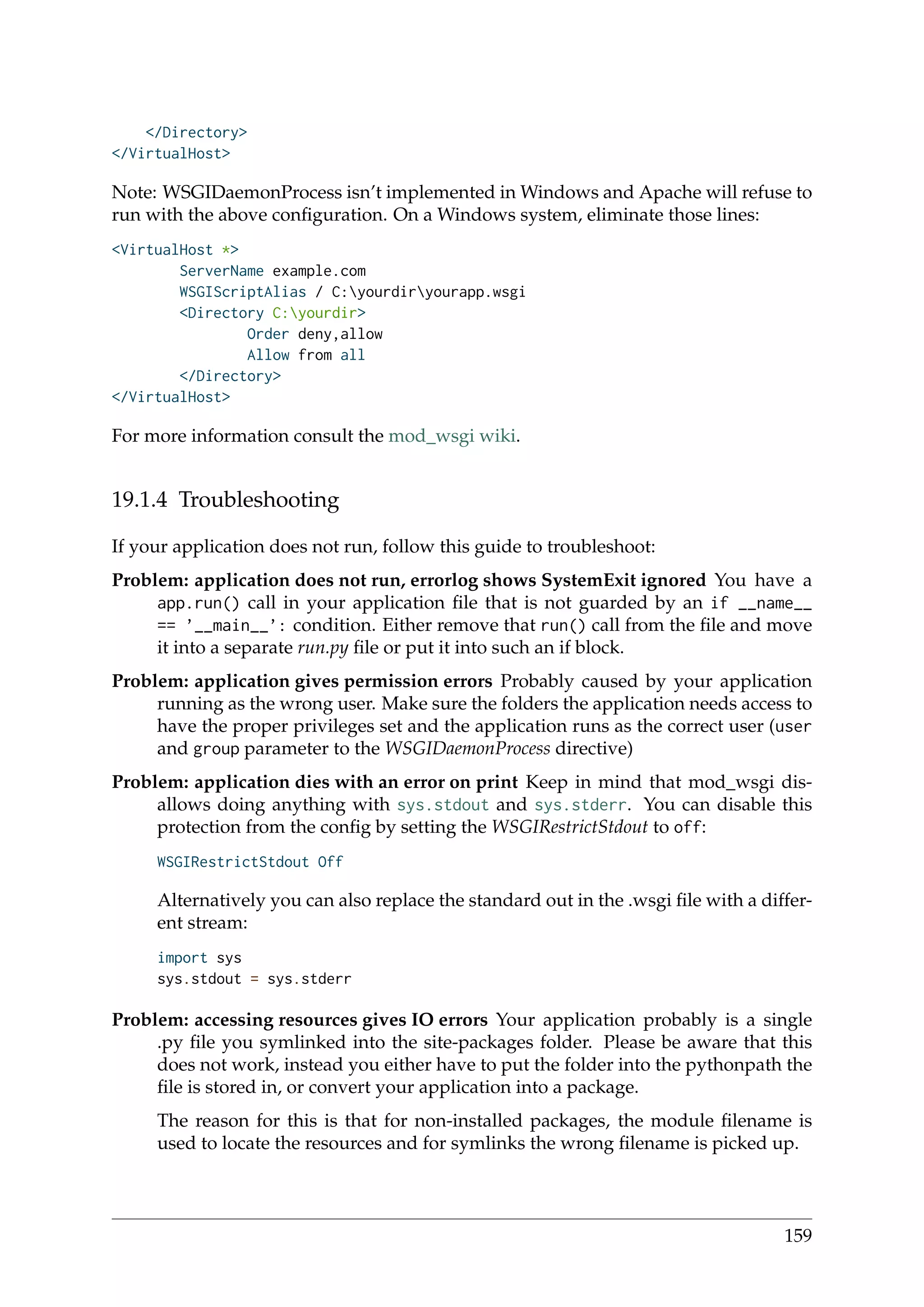 </Directory>
</VirtualHost>
Note: WSGIDaemonProcess isn’t implemented in Windows and Apache will refuse to
run with the above conﬁguration. On a Windows system, eliminate those lines:
<VirtualHost *>
ServerName example.com
WSGIScriptAlias / C:yourdiryourapp.wsgi
<Directory C:yourdir>
Order deny,allow
Allow from all
</Directory>
</VirtualHost>
For more information consult the mod_wsgi wiki.
19.1.4 Troubleshooting
If your application does not run, follow this guide to troubleshoot:
Problem: application does not run, errorlog shows SystemExit ignored You have a
app.run() call in your application ﬁle that is not guarded by an if __name__
== ’__main__’: condition. Either remove that run() call from the ﬁle and move
it into a separate run.py ﬁle or put it into such an if block.
Problem: application gives permission errors Probably caused by your application
running as the wrong user. Make sure the folders the application needs access to
have the proper privileges set and the application runs as the correct user (user
and group parameter to the WSGIDaemonProcess directive)
Problem: application dies with an error on print Keep in mind that mod_wsgi dis-
allows doing anything with sys.stdout and sys.stderr. You can disable this
protection from the conﬁg by setting the WSGIRestrictStdout to off:
WSGIRestrictStdout Off
Alternatively you can also replace the standard out in the .wsgi ﬁle with a differ-
ent stream:
import sys
sys.stdout = sys.stderr
Problem: accessing resources gives IO errors Your application probably is a single
.py ﬁle you symlinked into the site-packages folder. Please be aware that this
does not work, instead you either have to put the folder into the pythonpath the
ﬁle is stored in, or convert your application into a package.
The reason for this is that for non-installed packages, the module ﬁlename is
used to locate the resources and for symlinks the wrong ﬁlename is picked up.
159
 
