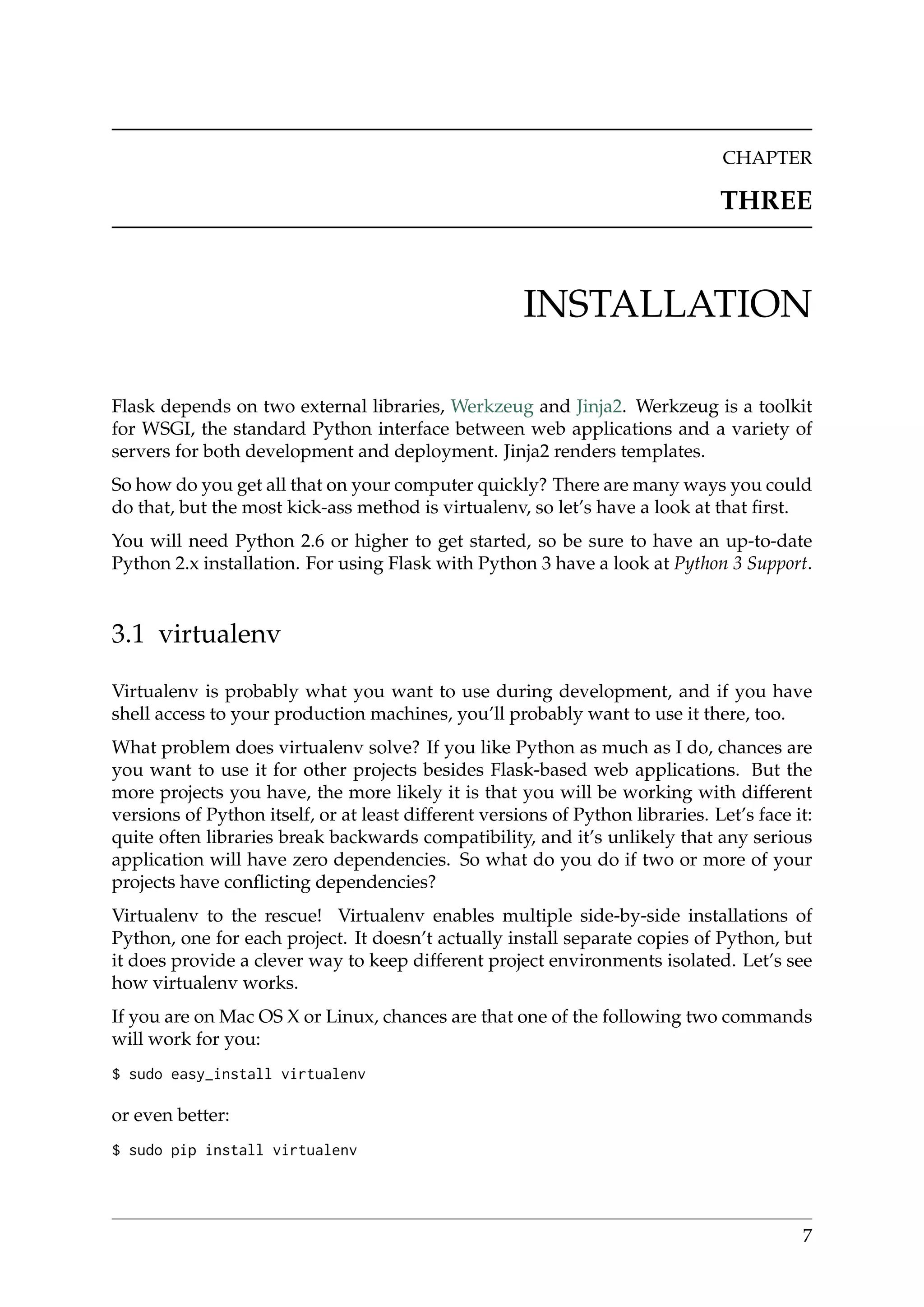 CHAPTER
THREE
INSTALLATION
Flask depends on two external libraries, Werkzeug and Jinja2. Werkzeug is a toolkit
for WSGI, the standard Python interface between web applications and a variety of
servers for both development and deployment. Jinja2 renders templates.
So how do you get all that on your computer quickly? There are many ways you could
do that, but the most kick-ass method is virtualenv, so let’s have a look at that ﬁrst.
You will need Python 2.6 or higher to get started, so be sure to have an up-to-date
Python 2.x installation. For using Flask with Python 3 have a look at Python 3 Support.
3.1 virtualenv
Virtualenv is probably what you want to use during development, and if you have
shell access to your production machines, you’ll probably want to use it there, too.
What problem does virtualenv solve? If you like Python as much as I do, chances are
you want to use it for other projects besides Flask-based web applications. But the
more projects you have, the more likely it is that you will be working with different
versions of Python itself, or at least different versions of Python libraries. Let’s face it:
quite often libraries break backwards compatibility, and it’s unlikely that any serious
application will have zero dependencies. So what do you do if two or more of your
projects have conﬂicting dependencies?
Virtualenv to the rescue! Virtualenv enables multiple side-by-side installations of
Python, one for each project. It doesn’t actually install separate copies of Python, but
it does provide a clever way to keep different project environments isolated. Let’s see
how virtualenv works.
If you are on Mac OS X or Linux, chances are that one of the following two commands
will work for you:
$ sudo easy_install virtualenv
or even better:
$ sudo pip install virtualenv
7
 