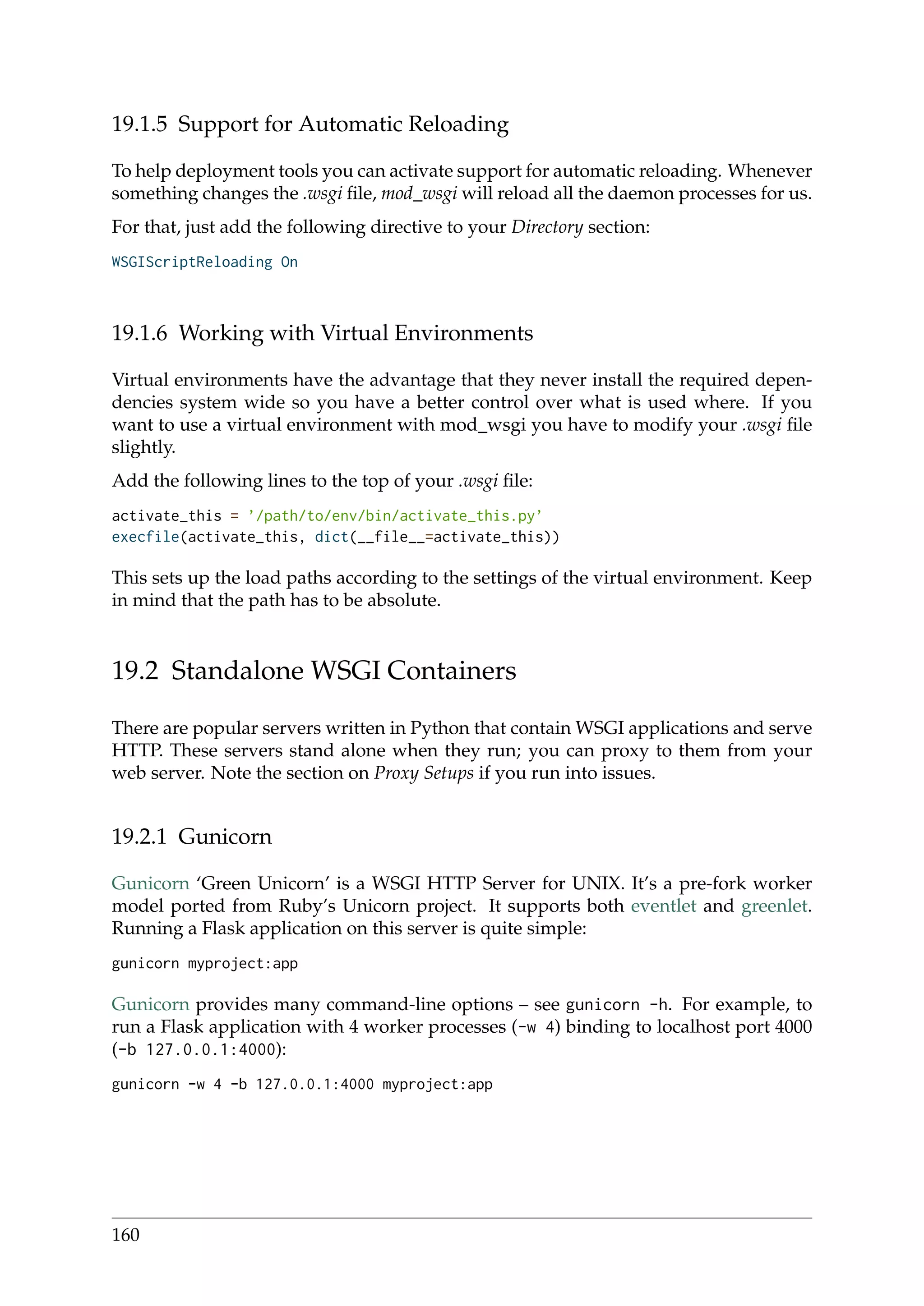 19.1.5 Support for Automatic Reloading
To help deployment tools you can activate support for automatic reloading. Whenever
something changes the .wsgi ﬁle, mod_wsgi will reload all the daemon processes for us.
For that, just add the following directive to your Directory section:
WSGIScriptReloading On
19.1.6 Working with Virtual Environments
Virtual environments have the advantage that they never install the required depen-
dencies system wide so you have a better control over what is used where. If you
want to use a virtual environment with mod_wsgi you have to modify your .wsgi ﬁle
slightly.
Add the following lines to the top of your .wsgi ﬁle:
activate_this = ’/path/to/env/bin/activate_this.py’
execfile(activate_this, dict(__file__=activate_this))
This sets up the load paths according to the settings of the virtual environment. Keep
in mind that the path has to be absolute.
19.2 Standalone WSGI Containers
There are popular servers written in Python that contain WSGI applications and serve
HTTP. These servers stand alone when they run; you can proxy to them from your
web server. Note the section on Proxy Setups if you run into issues.
19.2.1 Gunicorn
Gunicorn ‘Green Unicorn’ is a WSGI HTTP Server for UNIX. It’s a pre-fork worker
model ported from Ruby’s Unicorn project. It supports both eventlet and greenlet.
Running a Flask application on this server is quite simple:
gunicorn myproject:app
Gunicorn provides many command-line options – see gunicorn -h. For example, to
run a Flask application with 4 worker processes (-w 4) binding to localhost port 4000
(-b 127.0.0.1:4000):
gunicorn -w 4 -b 127.0.0.1:4000 myproject:app
160
 